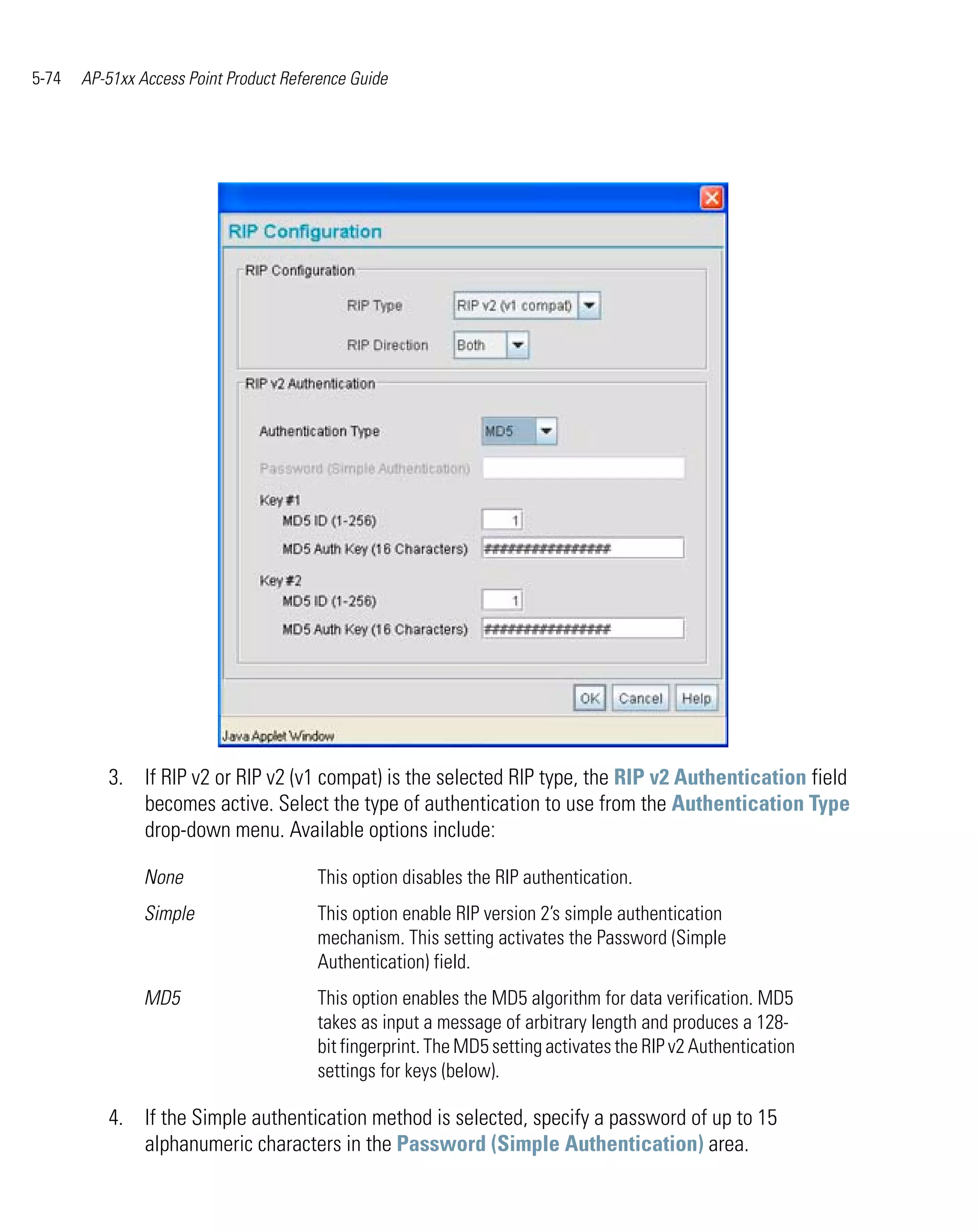 5-74   AP-51xx Access Point Product Reference Guide




          3. If RIP v2 or RIP v2 (v1 compat) is the selected RIP type, the RIP v2 Authentication field
             becomes active. Select the type of authentication to use from the Authentication Type
             drop-down menu. Available options include:

                None                    This option disables the RIP authentication.
                Simple                  This option enable RIP version 2’s simple authentication
                                        mechanism. This setting activates the Password (Simple
                                        Authentication) field.
                MD5                     This option enables the MD5 algorithm for data verification. MD5
                                        takes as input a message of arbitrary length and produces a 128-
                                        bit fingerprint. The MD5 setting activates the RIP v2 Authentication
                                        settings for keys (below).

          4. If the Simple authentication method is selected, specify a password of up to 15
             alphanumeric characters in the Password (Simple Authentication) area.
 