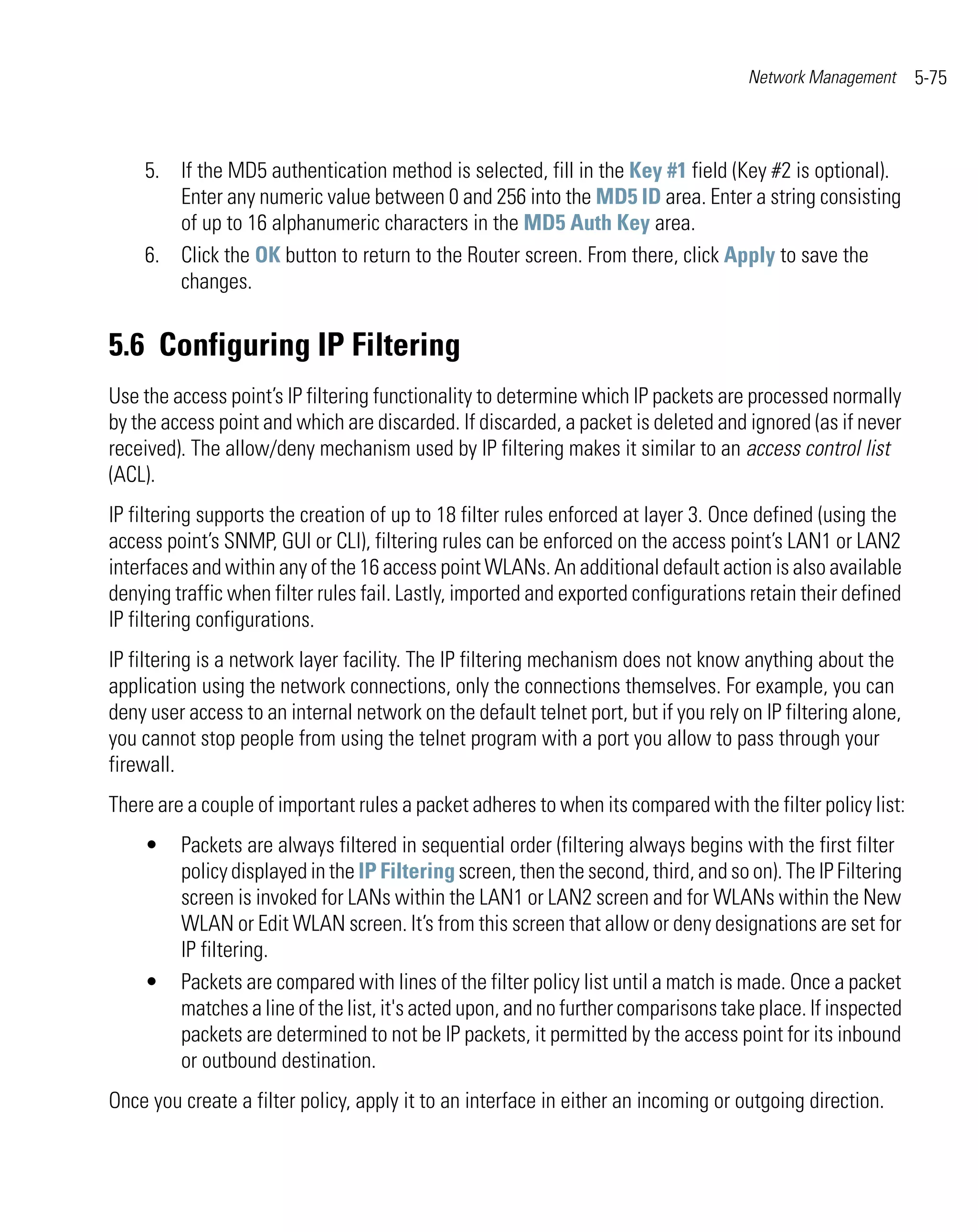 Network Management      5-75



    5. If the MD5 authentication method is selected, fill in the Key #1 field (Key #2 is optional).
       Enter any numeric value between 0 and 256 into the MD5 ID area. Enter a string consisting
       of up to 16 alphanumeric characters in the MD5 Auth Key area.
    6. Click the OK button to return to the Router screen. From there, click Apply to save the
       changes.


5.6 Configuring IP Filtering
Use the access point’s IP filtering functionality to determine which IP packets are processed normally
by the access point and which are discarded. If discarded, a packet is deleted and ignored (as if never
received). The allow/deny mechanism used by IP filtering makes it similar to an access control list
(ACL).
IP filtering supports the creation of up to 18 filter rules enforced at layer 3. Once defined (using the
access point’s SNMP, GUI or CLI), filtering rules can be enforced on the access point’s LAN1 or LAN2
interfaces and within any of the 16 access point WLANs. An additional default action is also available
denying traffic when filter rules fail. Lastly, imported and exported configurations retain their defined
IP filtering configurations.
IP filtering is a network layer facility. The IP filtering mechanism does not know anything about the
application using the network connections, only the connections themselves. For example, you can
deny user access to an internal network on the default telnet port, but if you rely on IP filtering alone,
you cannot stop people from using the telnet program with a port you allow to pass through your
firewall.
There are a couple of important rules a packet adheres to when its compared with the filter policy list:
    •    Packets are always filtered in sequential order (filtering always begins with the first filter
         policy displayed in the IP Filtering screen, then the second, third, and so on). The IP Filtering
         screen is invoked for LANs within the LAN1 or LAN2 screen and for WLANs within the New
         WLAN or Edit WLAN screen. It’s from this screen that allow or deny designations are set for
         IP filtering.
    •    Packets are compared with lines of the filter policy list until a match is made. Once a packet
         matches a line of the list, it's acted upon, and no further comparisons take place. If inspected
         packets are determined to not be IP packets, it permitted by the access point for its inbound
         or outbound destination.
Once you create a filter policy, apply it to an interface in either an incoming or outgoing direction.
 