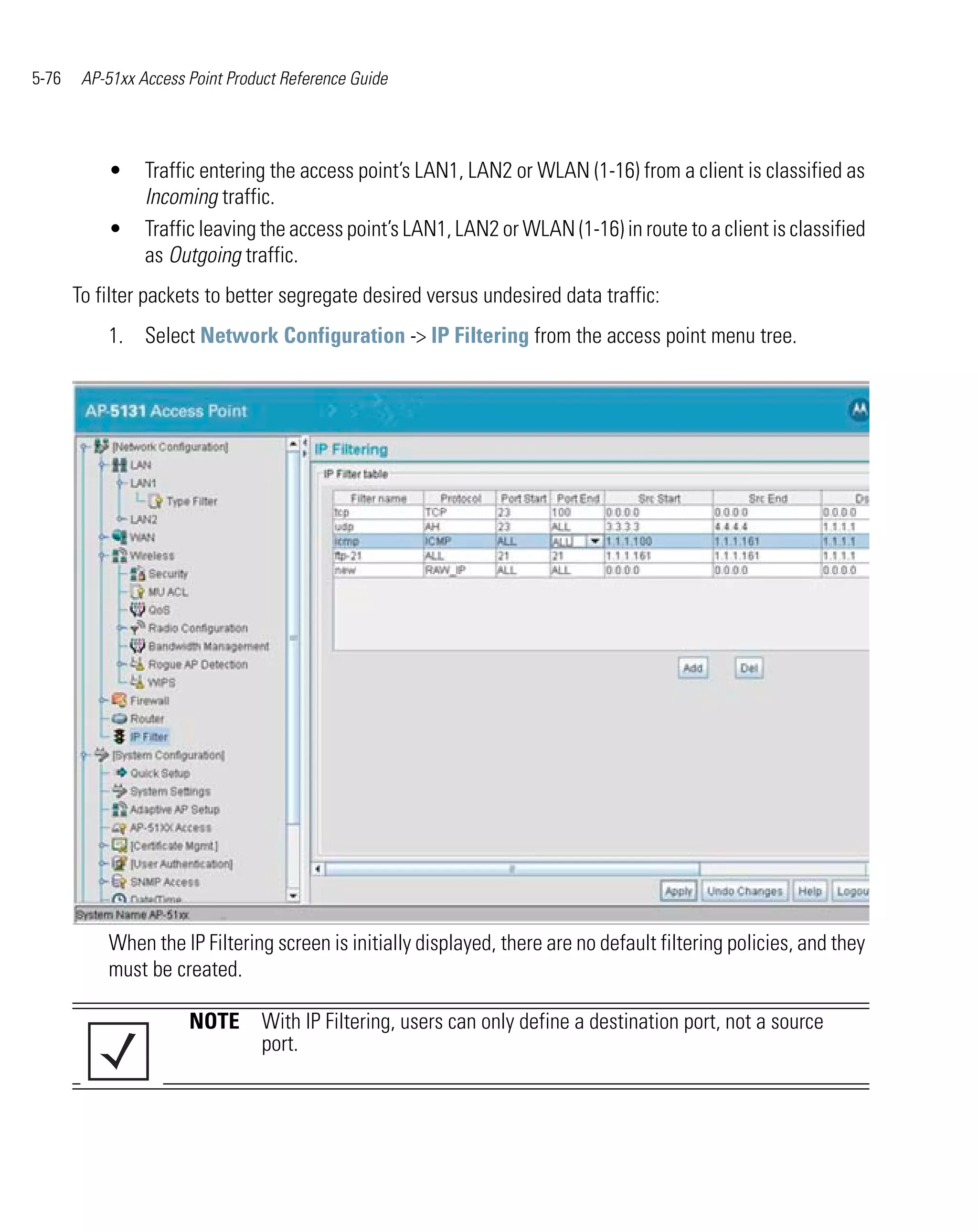 5-76    AP-51xx Access Point Product Reference Guide




           •     Traffic entering the access point’s LAN1, LAN2 or WLAN (1-16) from a client is classified as
                 Incoming traffic.
           •     Traffic leaving the access point’s LAN1, LAN2 or WLAN (1-16) in route to a client is classified
                 as Outgoing traffic.
       To filter packets to better segregate desired versus undesired data traffic:
           1. Select Network Configuration -> IP Filtering from the access point menu tree.




           When the IP Filtering screen is initially displayed, there are no default filtering policies, and they
           must be created.

                       NOTE With IP Filtering, users can only define a destination port, not a source
                            port.
 