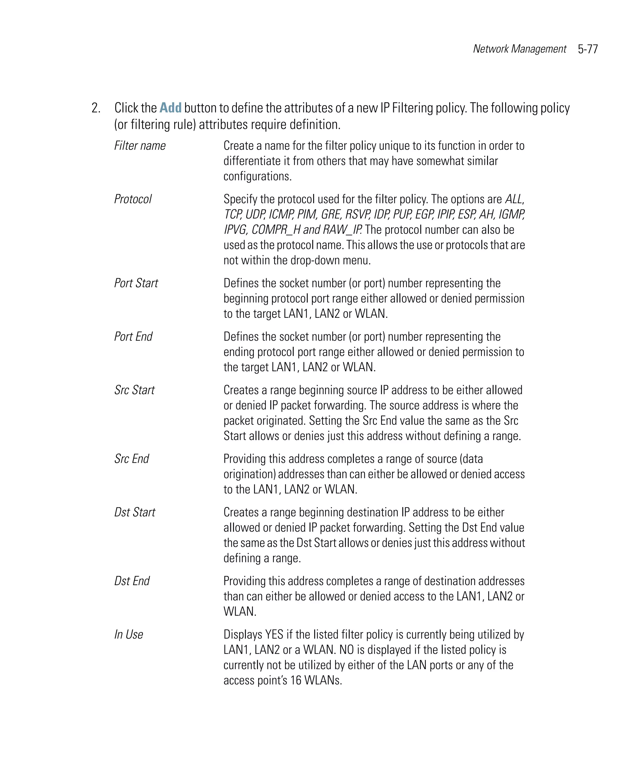 Network Management   5-77



2. Click the Add button to define the attributes of a new IP Filtering policy. The following policy
   (or filtering rule) attributes require definition.
    Filter name            Create a name for the filter policy unique to its function in order to
                           differentiate it from others that may have somewhat similar
                           configurations.
    Protocol               Specify the protocol used for the filter policy. The options are ALL,
                           TCP, UDP, ICMP, PIM, GRE, RSVP, IDP, PUP, EGP, IPIP, ESP, AH, IGMP,
                           IPVG, COMPR_H and RAW_IP. The protocol number can also be
                           used as the protocol name. This allows the use or protocols that are
                           not within the drop-down menu.
    Port Start             Defines the socket number (or port) number representing the
                           beginning protocol port range either allowed or denied permission
                           to the target LAN1, LAN2 or WLAN.
    Port End               Defines the socket number (or port) number representing the
                           ending protocol port range either allowed or denied permission to
                           the target LAN1, LAN2 or WLAN.
    Src Start              Creates a range beginning source IP address to be either allowed
                           or denied IP packet forwarding. The source address is where the
                           packet originated. Setting the Src End value the same as the Src
                           Start allows or denies just this address without defining a range.
    Src End                Providing this address completes a range of source (data
                           origination) addresses than can either be allowed or denied access
                           to the LAN1, LAN2 or WLAN.
    Dst Start              Creates a range beginning destination IP address to be either
                           allowed or denied IP packet forwarding. Setting the Dst End value
                           the same as the Dst Start allows or denies just this address without
                           defining a range.
    Dst End                Providing this address completes a range of destination addresses
                           than can either be allowed or denied access to the LAN1, LAN2 or
                           WLAN.
    In Use                 Displays YES if the listed filter policy is currently being utilized by
                           LAN1, LAN2 or a WLAN. NO is displayed if the listed policy is
                           currently not be utilized by either of the LAN ports or any of the
                           access point’s 16 WLANs.
 