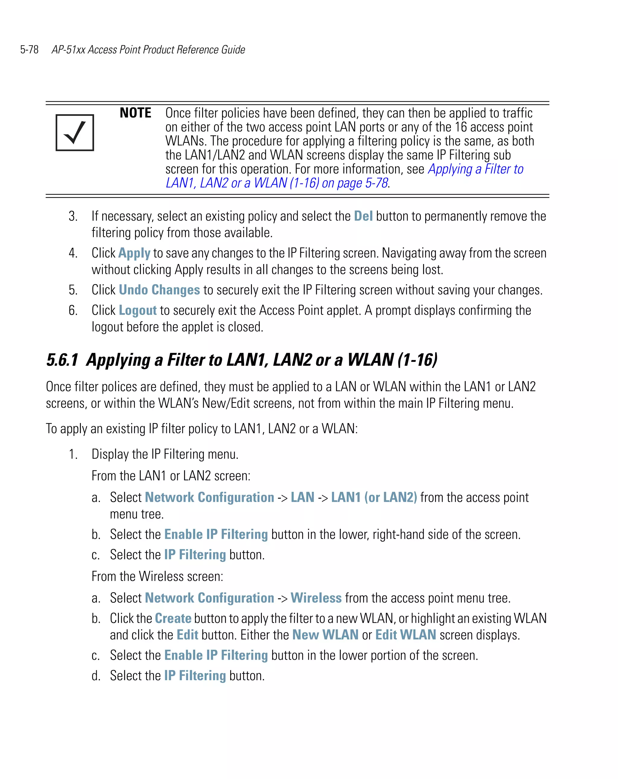5-78    AP-51xx Access Point Product Reference Guide




                       NOTE Once filter policies have been defined, they can then be applied to traffic
                            on either of the two access point LAN ports or any of the 16 access point
                            WLANs. The procedure for applying a filtering policy is the same, as both
                            the LAN1/LAN2 and WLAN screens display the same IP Filtering sub
                            screen for this operation. For more information, see Applying a Filter to
                            LAN1, LAN2 or a WLAN (1-16) on page 5-78.

           3. If necessary, select an existing policy and select the Del button to permanently remove the
              filtering policy from those available.
           4. Click Apply to save any changes to the IP Filtering screen. Navigating away from the screen
              without clicking Apply results in all changes to the screens being lost.
           5. Click Undo Changes to securely exit the IP Filtering screen without saving your changes.
           6. Click Logout to securely exit the Access Point applet. A prompt displays confirming the
              logout before the applet is closed.

       5.6.1 Applying a Filter to LAN1, LAN2 or a WLAN (1-16)
       Once filter polices are defined, they must be applied to a LAN or WLAN within the LAN1 or LAN2
       screens, or within the WLAN’s New/Edit screens, not from within the main IP Filtering menu.
       To apply an existing IP filter policy to LAN1, LAN2 or a WLAN:
           1. Display the IP Filtering menu.
                 From the LAN1 or LAN2 screen:
                 a. Select Network Configuration -> LAN -> LAN1 (or LAN2) from the access point
                    menu tree.
                 b. Select the Enable IP Filtering button in the lower, right-hand side of the screen.
                 c. Select the IP Filtering button.
                 From the Wireless screen:
                 a. Select Network Configuration -> Wireless from the access point menu tree.
                 b. Click the Create button to apply the filter to a new WLAN, or highlight an existing WLAN
                    and click the Edit button. Either the New WLAN or Edit WLAN screen displays.
                 c. Select the Enable IP Filtering button in the lower portion of the screen.
                 d. Select the IP Filtering button.
 