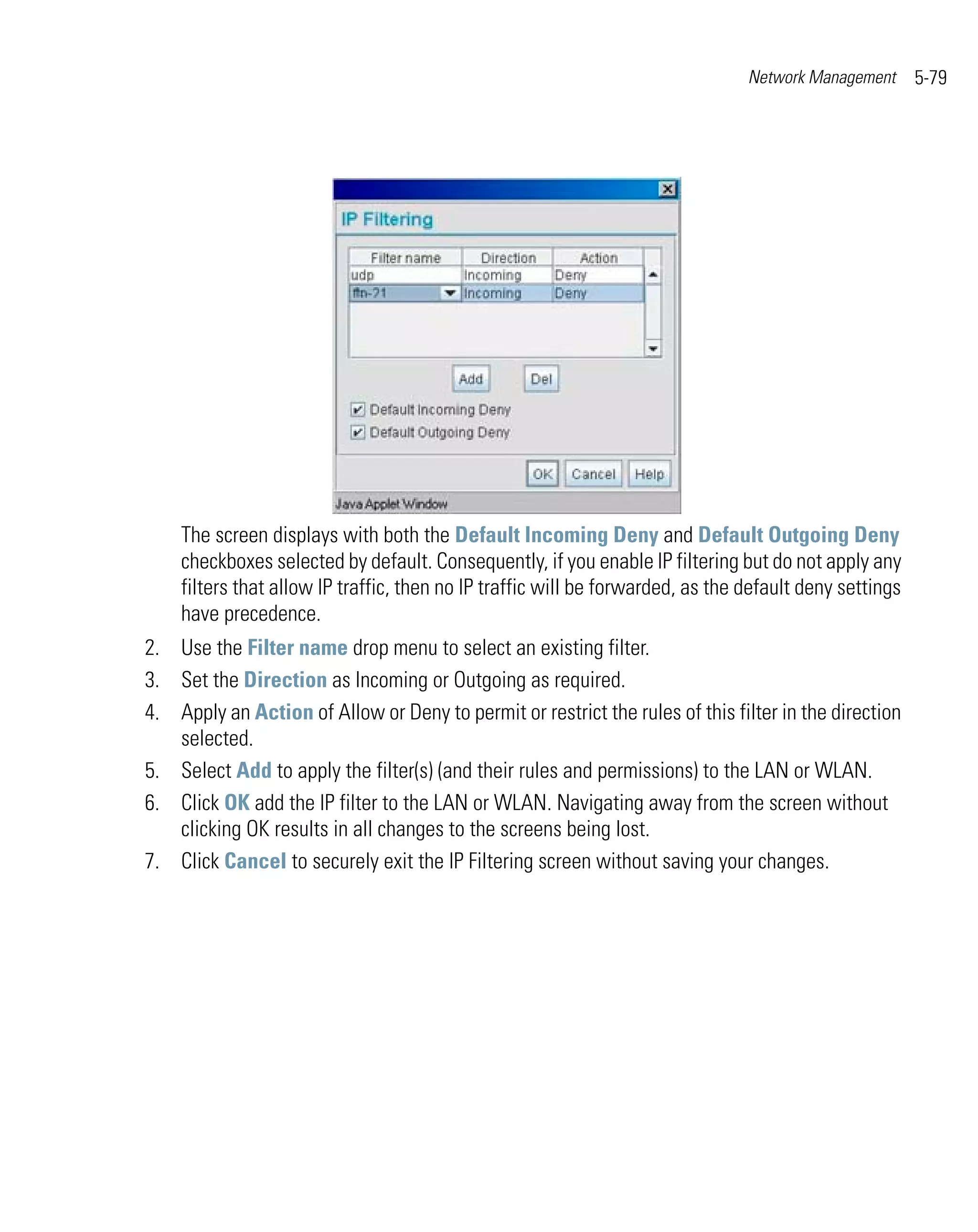 Network Management      5-79




    The screen displays with both the Default Incoming Deny and Default Outgoing Deny
    checkboxes selected by default. Consequently, if you enable IP filtering but do not apply any
    filters that allow IP traffic, then no IP traffic will be forwarded, as the default deny settings
    have precedence.
2. Use the Filter name drop menu to select an existing filter.
3. Set the Direction as Incoming or Outgoing as required.
4. Apply an Action of Allow or Deny to permit or restrict the rules of this filter in the direction
   selected.
5. Select Add to apply the filter(s) (and their rules and permissions) to the LAN or WLAN.
6. Click OK add the IP filter to the LAN or WLAN. Navigating away from the screen without
   clicking OK results in all changes to the screens being lost.
7. Click Cancel to securely exit the IP Filtering screen without saving your changes.
 