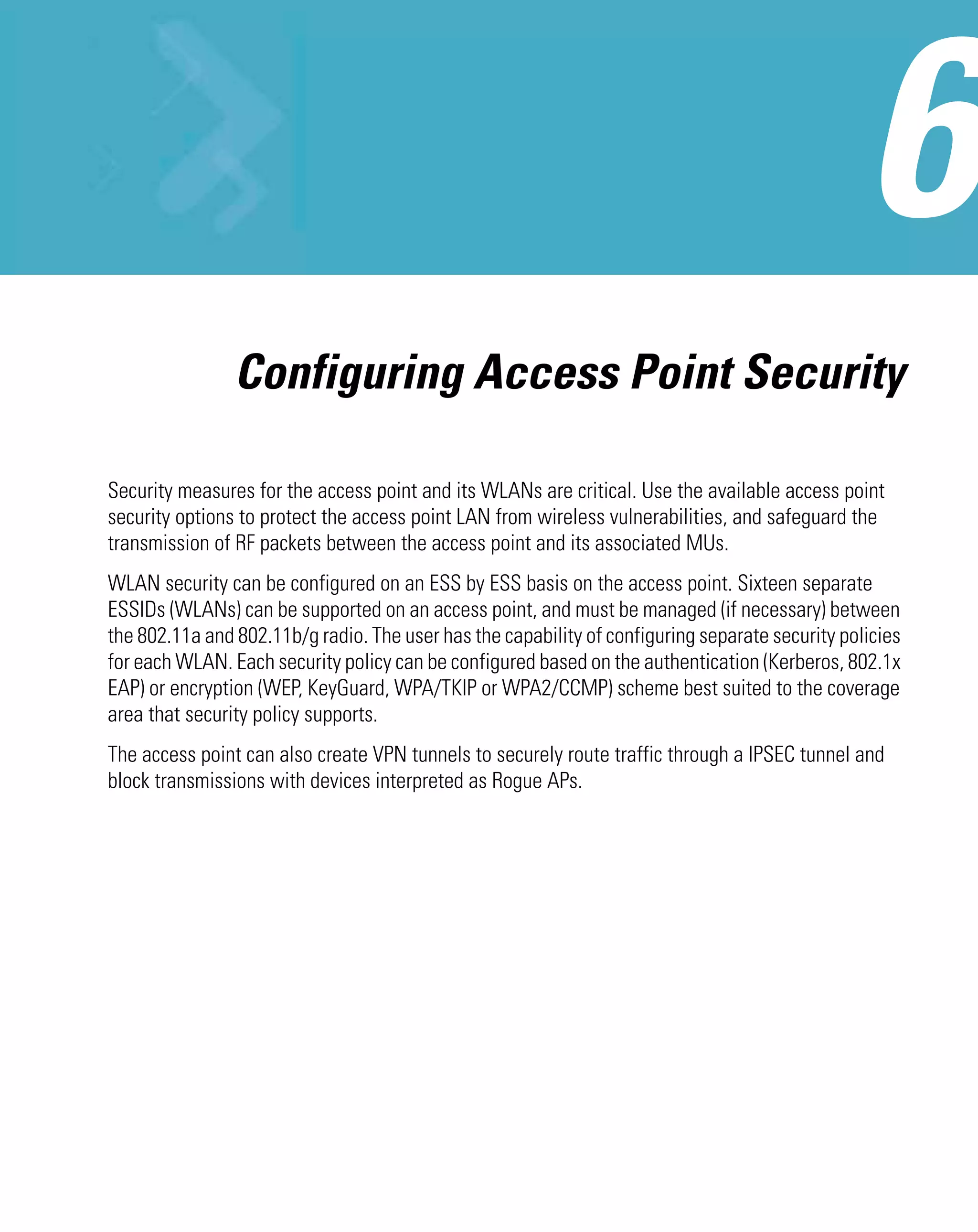 Configuring Access Point Security

Security measures for the access point and its WLANs are critical. Use the available access point
security options to protect the access point LAN from wireless vulnerabilities, and safeguard the
transmission of RF packets between the access point and its associated MUs.
WLAN security can be configured on an ESS by ESS basis on the access point. Sixteen separate
ESSIDs (WLANs) can be supported on an access point, and must be managed (if necessary) between
the 802.11a and 802.11b/g radio. The user has the capability of configuring separate security policies
for each WLAN. Each security policy can be configured based on the authentication (Kerberos, 802.1x
EAP) or encryption (WEP, KeyGuard, WPA/TKIP or WPA2/CCMP) scheme best suited to the coverage
area that security policy supports.
The access point can also create VPN tunnels to securely route traffic through a IPSEC tunnel and
block transmissions with devices interpreted as Rogue APs.
 