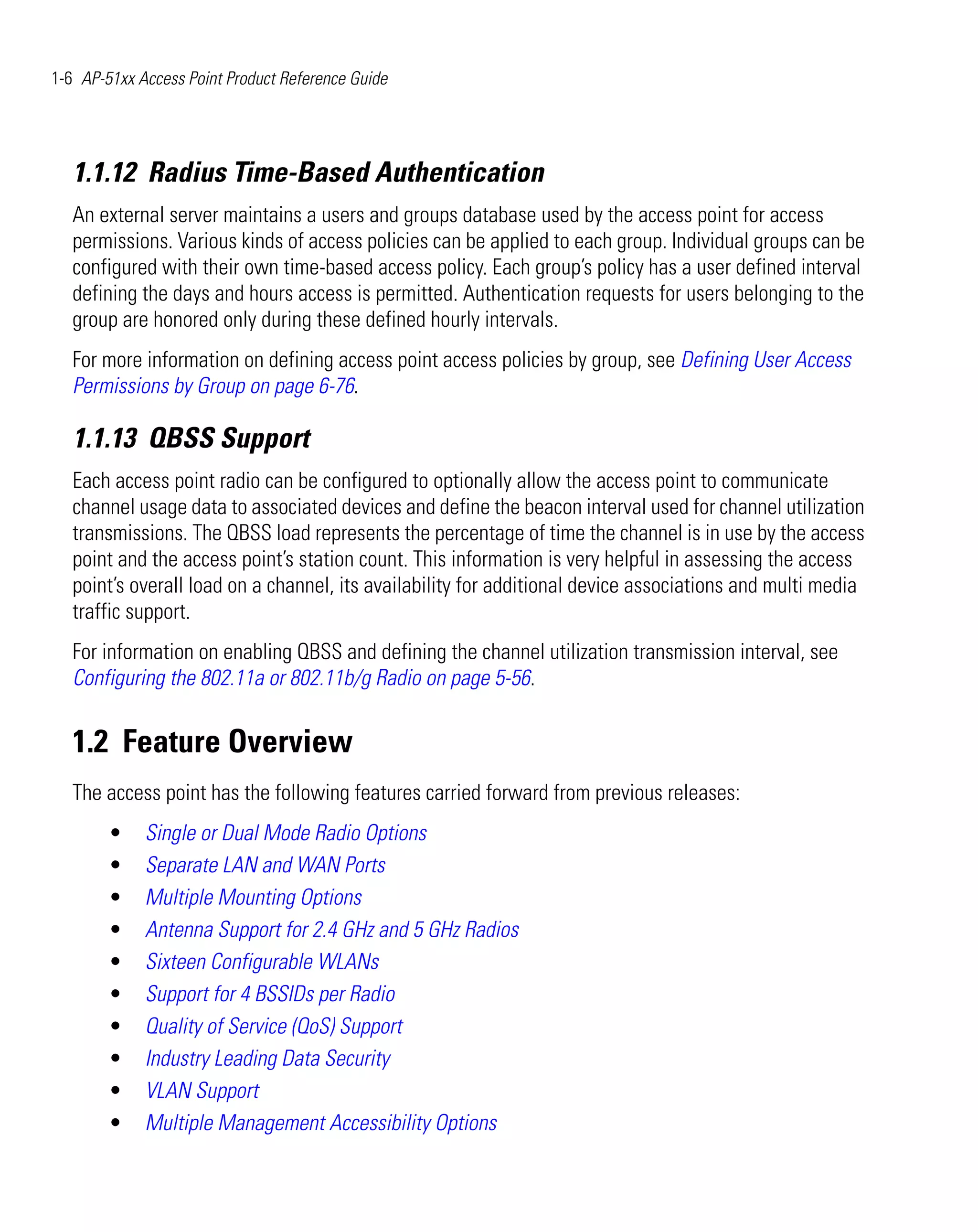 1-6 AP-51xx Access Point Product Reference Guide




   1.1.12 Radius Time-Based Authentication
   An external server maintains a users and groups database used by the access point for access
   permissions. Various kinds of access policies can be applied to each group. Individual groups can be
   configured with their own time-based access policy. Each group’s policy has a user defined interval
   defining the days and hours access is permitted. Authentication requests for users belonging to the
   group are honored only during these defined hourly intervals.
   For more information on defining access point access policies by group, see Defining User Access
   Permissions by Group on page 6-76.

   1.1.13 QBSS Support
   Each access point radio can be configured to optionally allow the access point to communicate
   channel usage data to associated devices and define the beacon interval used for channel utilization
   transmissions. The QBSS load represents the percentage of time the channel is in use by the access
   point and the access point’s station count. This information is very helpful in assessing the access
   point’s overall load on a channel, its availability for additional device associations and multi media
   traffic support.
   For information on enabling QBSS and defining the channel utilization transmission interval, see
   Configuring the 802.11a or 802.11b/g Radio on page 5-56.


   1.2 Feature Overview
   The access point has the following features carried forward from previous releases:
        •    Single or Dual Mode Radio Options
        •    Separate LAN and WAN Ports
        •    Multiple Mounting Options
        •    Antenna Support for 2.4 GHz and 5 GHz Radios
        •    Sixteen Configurable WLANs
        •    Support for 4 BSSIDs per Radio
        •    Quality of Service (QoS) Support
        •    Industry Leading Data Security
        •    VLAN Support
        •    Multiple Management Accessibility Options
 