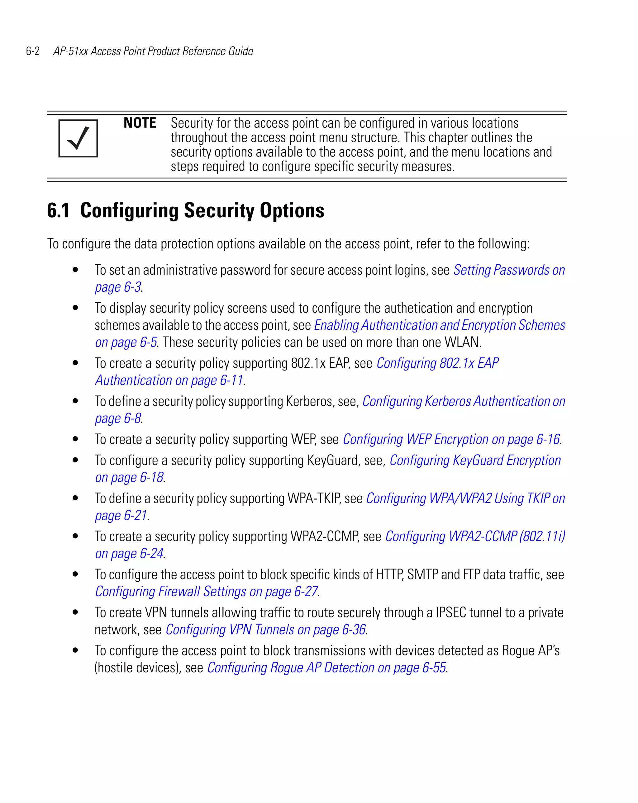 6-2    AP-51xx Access Point Product Reference Guide




                      NOTE Security for the access point can be configured in various locations
                           throughout the access point menu structure. This chapter outlines the
                           security options available to the access point, and the menu locations and
                           steps required to configure specific security measures.


      6.1 Configuring Security Options
      To configure the data protection options available on the access point, refer to the following:
          •     To set an administrative password for secure access point logins, see Setting Passwords on
                page 6-3.
          •     To display security policy screens used to configure the authetication and encryption
                schemes available to the access point, see Enabling Authentication and Encryption Schemes
                on page 6-5. These security policies can be used on more than one WLAN.
          •     To create a security policy supporting 802.1x EAP, see Configuring 802.1x EAP
                Authentication on page 6-11.
          •     To define a security policy supporting Kerberos, see, Configuring Kerberos Authentication on
                page 6-8.
          •     To create a security policy supporting WEP, see Configuring WEP Encryption on page 6-16.
          •     To configure a security policy supporting KeyGuard, see, Configuring KeyGuard Encryption
                on page 6-18.
          •     To define a security policy supporting WPA-TKIP, see Configuring WPA/WPA2 Using TKIP on
                page 6-21.
          •     To create a security policy supporting WPA2-CCMP, see Configuring WPA2-CCMP (802.11i)
                on page 6-24.
          •     To configure the access point to block specific kinds of HTTP, SMTP and FTP data traffic, see
                Configuring Firewall Settings on page 6-27.
          •     To create VPN tunnels allowing traffic to route securely through a IPSEC tunnel to a private
                network, see Configuring VPN Tunnels on page 6-36.
          •     To configure the access point to block transmissions with devices detected as Rogue AP’s
                (hostile devices), see Configuring Rogue AP Detection on page 6-55.
 