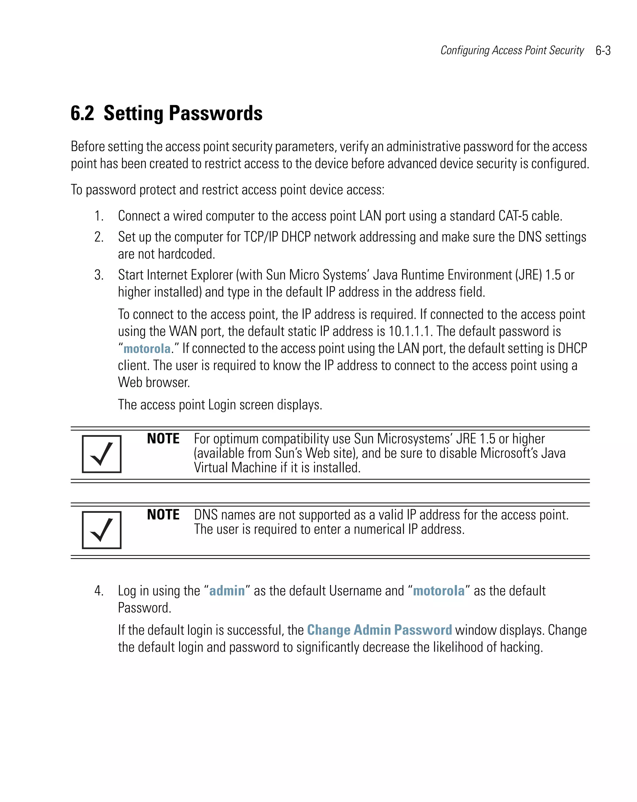 Configuring Access Point Security   6-3




6.2 Setting Passwords
Before setting the access point security parameters, verify an administrative password for the access
point has been created to restrict access to the device before advanced device security is configured.
To password protect and restrict access point device access:
    1. Connect a wired computer to the access point LAN port using a standard CAT-5 cable.
    2. Set up the computer for TCP/IP DHCP network addressing and make sure the DNS settings
       are not hardcoded.
    3. Start Internet Explorer (with Sun Micro Systems’ Java Runtime Environment (JRE) 1.5 or
       higher installed) and type in the default IP address in the address field.
         To connect to the access point, the IP address is required. If connected to the access point
         using the WAN port, the default static IP address is 10.1.1.1. The default password is
         “motorola.” If connected to the access point using the LAN port, the default setting is DHCP
         client. The user is required to know the IP address to connect to the access point using a
         Web browser.
         The access point Login screen displays.

              NOTE For optimum compatibility use Sun Microsystems’ JRE 1.5 or higher
                   (available from Sun’s Web site), and be sure to disable Microsoft’s Java
                   Virtual Machine if it is installed.


              NOTE DNS names are not supported as a valid IP address for the access point.
                   The user is required to enter a numerical IP address.



    4. Log in using the “admin” as the default Username and “motorola” as the default
       Password.
         If the default login is successful, the Change Admin Password window displays. Change
         the default login and password to significantly decrease the likelihood of hacking.
 
