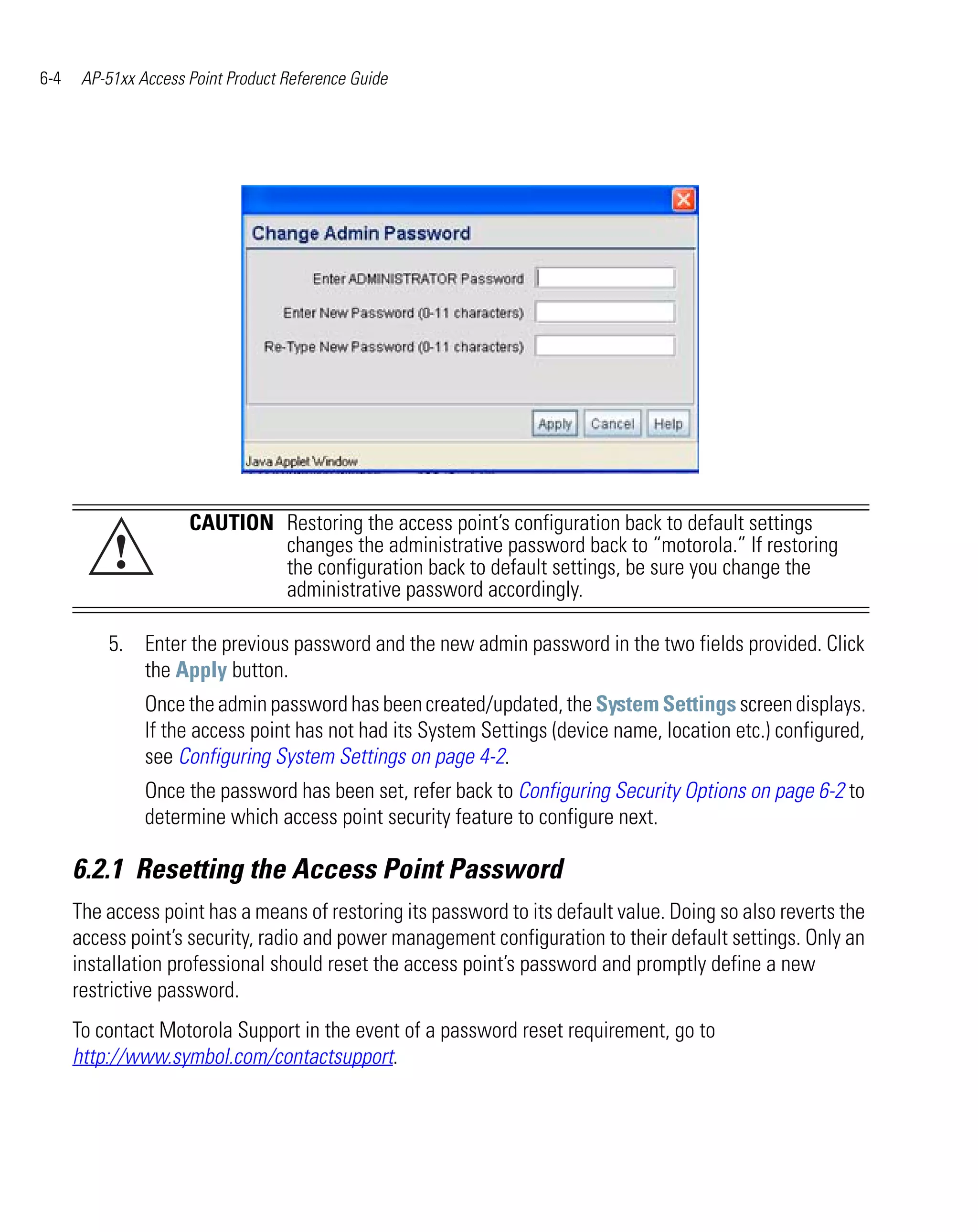 6-4    AP-51xx Access Point Product Reference Guide




                      CAUTION Restoring the access point’s configuration back to default settings
           !                  changes the administrative password back to “motorola.” If restoring
                              the configuration back to default settings, be sure you change the
                              administrative password accordingly.

          5. Enter the previous password and the new admin password in the two fields provided. Click
             the Apply button.
                Once the admin password has been created/updated, the System Settings screen displays.
                If the access point has not had its System Settings (device name, location etc.) configured,
                see Configuring System Settings on page 4-2.
                Once the password has been set, refer back to Configuring Security Options on page 6-2 to
                determine which access point security feature to configure next.

      6.2.1 Resetting the Access Point Password
      The access point has a means of restoring its password to its default value. Doing so also reverts the
      access point’s security, radio and power management configuration to their default settings. Only an
      installation professional should reset the access point’s password and promptly define a new
      restrictive password.
      To contact Motorola Support in the event of a password reset requirement, go to
      http://www.symbol.com/contactsupport.
 