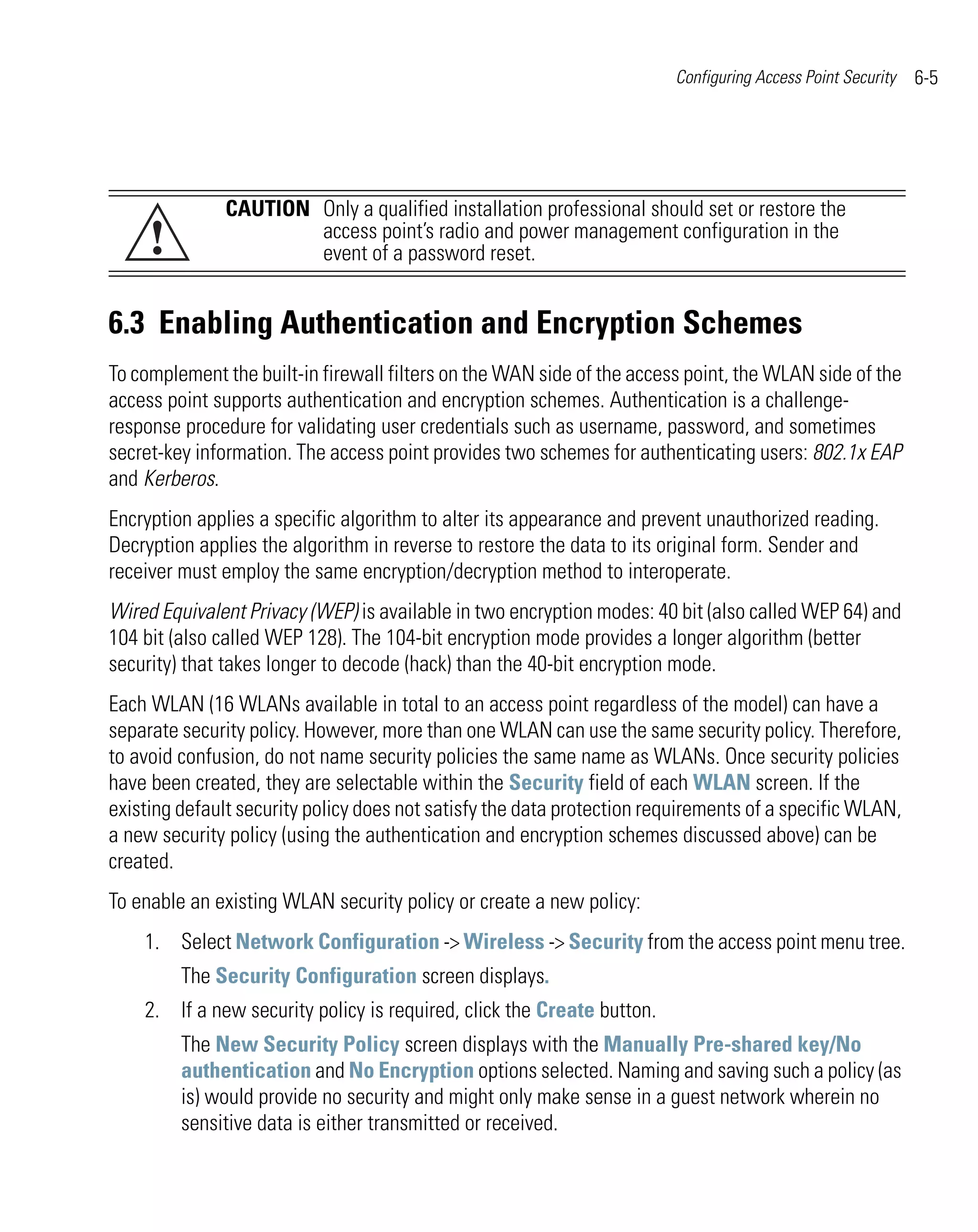 Configuring Access Point Security   6-5




               CAUTION Only a qualified installation professional should set or restore the
     !                 access point’s radio and power management configuration in the
                       event of a password reset.


6.3 Enabling Authentication and Encryption Schemes
To complement the built-in firewall filters on the WAN side of the access point, the WLAN side of the
access point supports authentication and encryption schemes. Authentication is a challenge-
response procedure for validating user credentials such as username, password, and sometimes
secret-key information. The access point provides two schemes for authenticating users: 802.1x EAP
and Kerberos.
Encryption applies a specific algorithm to alter its appearance and prevent unauthorized reading.
Decryption applies the algorithm in reverse to restore the data to its original form. Sender and
receiver must employ the same encryption/decryption method to interoperate.
Wired Equivalent Privacy (WEP) is available in two encryption modes: 40 bit (also called WEP 64) and
104 bit (also called WEP 128). The 104-bit encryption mode provides a longer algorithm (better
security) that takes longer to decode (hack) than the 40-bit encryption mode.
Each WLAN (16 WLANs available in total to an access point regardless of the model) can have a
separate security policy. However, more than one WLAN can use the same security policy. Therefore,
to avoid confusion, do not name security policies the same name as WLANs. Once security policies
have been created, they are selectable within the Security field of each WLAN screen. If the
existing default security policy does not satisfy the data protection requirements of a specific WLAN,
a new security policy (using the authentication and encryption schemes discussed above) can be
created.
To enable an existing WLAN security policy or create a new policy:
    1. Select Network Configuration -> Wireless -> Security from the access point menu tree.
         The Security Configuration screen displays.
    2. If a new security policy is required, click the Create button.
         The New Security Policy screen displays with the Manually Pre-shared key/No
         authentication and No Encryption options selected. Naming and saving such a policy (as
         is) would provide no security and might only make sense in a guest network wherein no
         sensitive data is either transmitted or received.
 
