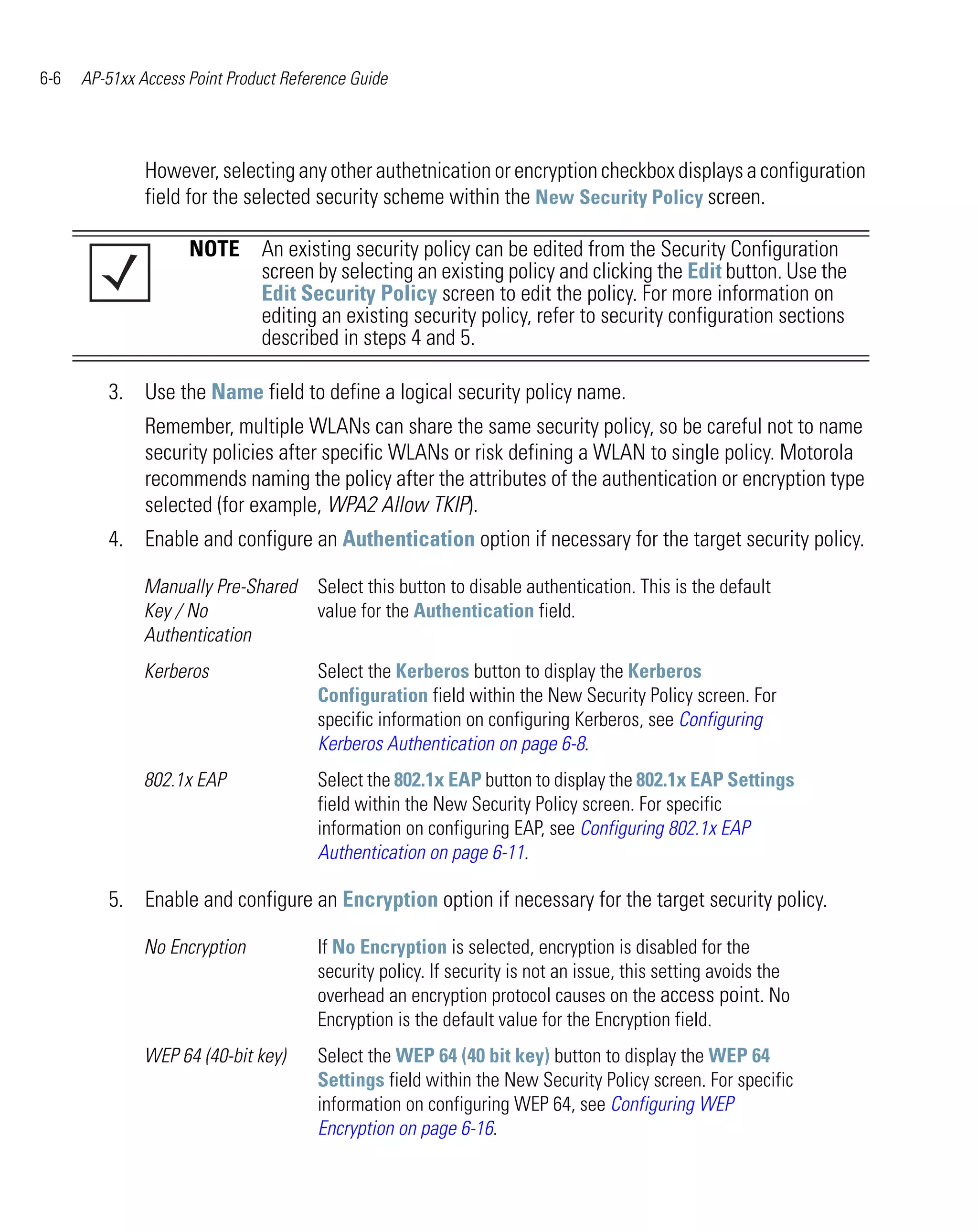 6-6   AP-51xx Access Point Product Reference Guide




               However, selecting any other authetnication or encryption checkbox displays a configuration
               field for the selected security scheme within the New Security Policy screen.

                     NOTE An existing security policy can be edited from the Security Configuration
                          screen by selecting an existing policy and clicking the Edit button. Use the
                          Edit Security Policy screen to edit the policy. For more information on
                          editing an existing security policy, refer to security configuration sections
                          described in steps 4 and 5.

         3. Use the Name field to define a logical security policy name.
               Remember, multiple WLANs can share the same security policy, so be careful not to name
               security policies after specific WLANs or risk defining a WLAN to single policy. Motorola
               recommends naming the policy after the attributes of the authentication or encryption type
               selected (for example, WPA2 Allow TKIP).
         4. Enable and configure an Authentication option if necessary for the target security policy.

               Manually Pre-Shared     Select this button to disable authentication. This is the default
               Key / No                value for the Authentication field.
               Authentication
               Kerberos                Select the Kerberos button to display the Kerberos
                                       Configuration field within the New Security Policy screen. For
                                       specific information on configuring Kerberos, see Configuring
                                       Kerberos Authentication on page 6-8.
               802.1x EAP              Select the 802.1x EAP button to display the 802.1x EAP Settings
                                       field within the New Security Policy screen. For specific
                                       information on configuring EAP, see Configuring 802.1x EAP
                                       Authentication on page 6-11.

         5. Enable and configure an Encryption option if necessary for the target security policy.

               No Encryption           If No Encryption is selected, encryption is disabled for the
                                       security policy. If security is not an issue, this setting avoids the
                                       overhead an encryption protocol causes on the access point. No
                                       Encryption is the default value for the Encryption field.
               WEP 64 (40-bit key)     Select the WEP 64 (40 bit key) button to display the WEP 64
                                       Settings field within the New Security Policy screen. For specific
                                       information on configuring WEP 64, see Configuring WEP
                                       Encryption on page 6-16.
 
