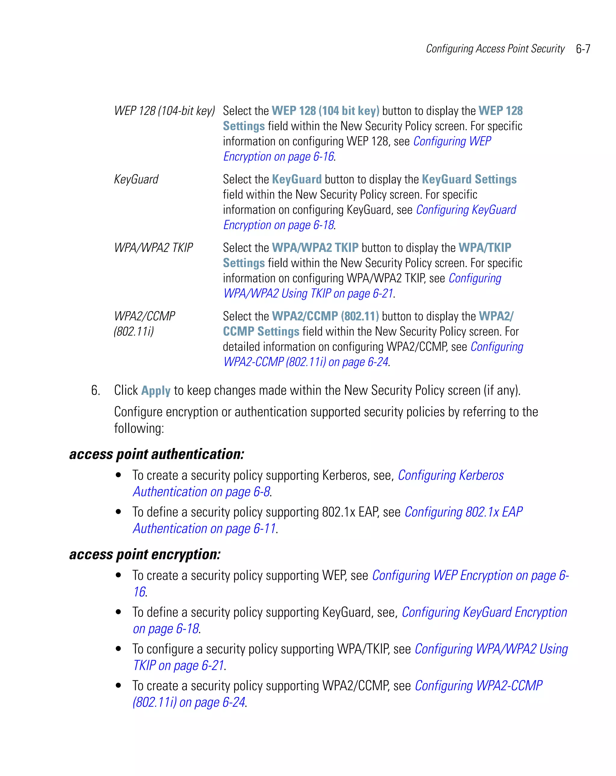 Configuring Access Point Security   6-7



       WEP 128 (104-bit key) Select the WEP 128 (104 bit key) button to display the WEP 128
                             Settings field within the New Security Policy screen. For specific
                             information on configuring WEP 128, see Configuring WEP
                             Encryption on page 6-16.
       KeyGuard               Select the KeyGuard button to display the KeyGuard Settings
                              field within the New Security Policy screen. For specific
                              information on configuring KeyGuard, see Configuring KeyGuard
                              Encryption on page 6-18.
       WPA/WPA2 TKIP          Select the WPA/WPA2 TKIP button to display the WPA/TKIP
                              Settings field within the New Security Policy screen. For specific
                              information on configuring WPA/WPA2 TKIP, see Configuring
                              WPA/WPA2 Using TKIP on page 6-21.
       WPA2/CCMP              Select the WPA2/CCMP (802.11) button to display the WPA2/
       (802.11i)              CCMP Settings field within the New Security Policy screen. For
                              detailed information on configuring WPA2/CCMP, see Configuring
                              WPA2-CCMP (802.11i) on page 6-24.

   6. Click Apply to keep changes made within the New Security Policy screen (if any).
       Configure encryption or authentication supported security policies by referring to the
       following:
access point authentication:
       • To create a security policy supporting Kerberos, see, Configuring Kerberos
         Authentication on page 6-8.
       • To define a security policy supporting 802.1x EAP, see Configuring 802.1x EAP
         Authentication on page 6-11.
access point encryption:
       • To create a security policy supporting WEP, see Configuring WEP Encryption on page 6-
         16.
       • To define a security policy supporting KeyGuard, see, Configuring KeyGuard Encryption
         on page 6-18.
       • To configure a security policy supporting WPA/TKIP, see Configuring WPA/WPA2 Using
         TKIP on page 6-21.
       • To create a security policy supporting WPA2/CCMP, see Configuring WPA2-CCMP
         (802.11i) on page 6-24.
 