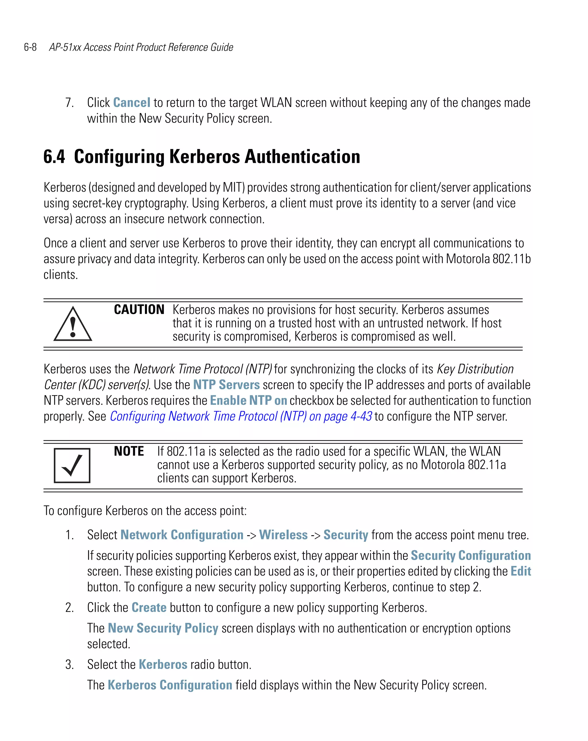 6-8    AP-51xx Access Point Product Reference Guide




          7. Click Cancel to return to the target WLAN screen without keeping any of the changes made
             within the New Security Policy screen.


      6.4 Configuring Kerberos Authentication
      Kerberos (designed and developed by MIT) provides strong authentication for client/server applications
      using secret-key cryptography. Using Kerberos, a client must prove its identity to a server (and vice
      versa) across an insecure network connection.
      Once a client and server use Kerberos to prove their identity, they can encrypt all communications to
      assure privacy and data integrity. Kerberos can only be used on the access point with Motorola 802.11b
      clients.

                      CAUTION Kerberos makes no provisions for host security. Kerberos assumes
           !                  that it is running on a trusted host with an untrusted network. If host
                              security is compromised, Kerberos is compromised as well.

      Kerberos uses the Network Time Protocol (NTP) for synchronizing the clocks of its Key Distribution
      Center (KDC) server(s). Use the NTP Servers screen to specify the IP addresses and ports of available
      NTP servers. Kerberos requires the Enable NTP on checkbox be selected for authentication to function
      properly. See Configuring Network Time Protocol (NTP) on page 4-43 to configure the NTP server.

                      NOTE If 802.11a is selected as the radio used for a specific WLAN, the WLAN
                           cannot use a Kerberos supported security policy, as no Motorola 802.11a
                           clients can support Kerberos.

      To configure Kerberos on the access point:
          1. Select Network Configuration -> Wireless -> Security from the access point menu tree.
                If security policies supporting Kerberos exist, they appear within the Security Configuration
                screen. These existing policies can be used as is, or their properties edited by clicking the Edit
                button. To configure a new security policy supporting Kerberos, continue to step 2.
          2. Click the Create button to configure a new policy supporting Kerberos.
                The New Security Policy screen displays with no authentication or encryption options
                selected.
          3. Select the Kerberos radio button.
                The Kerberos Configuration field displays within the New Security Policy screen.
 