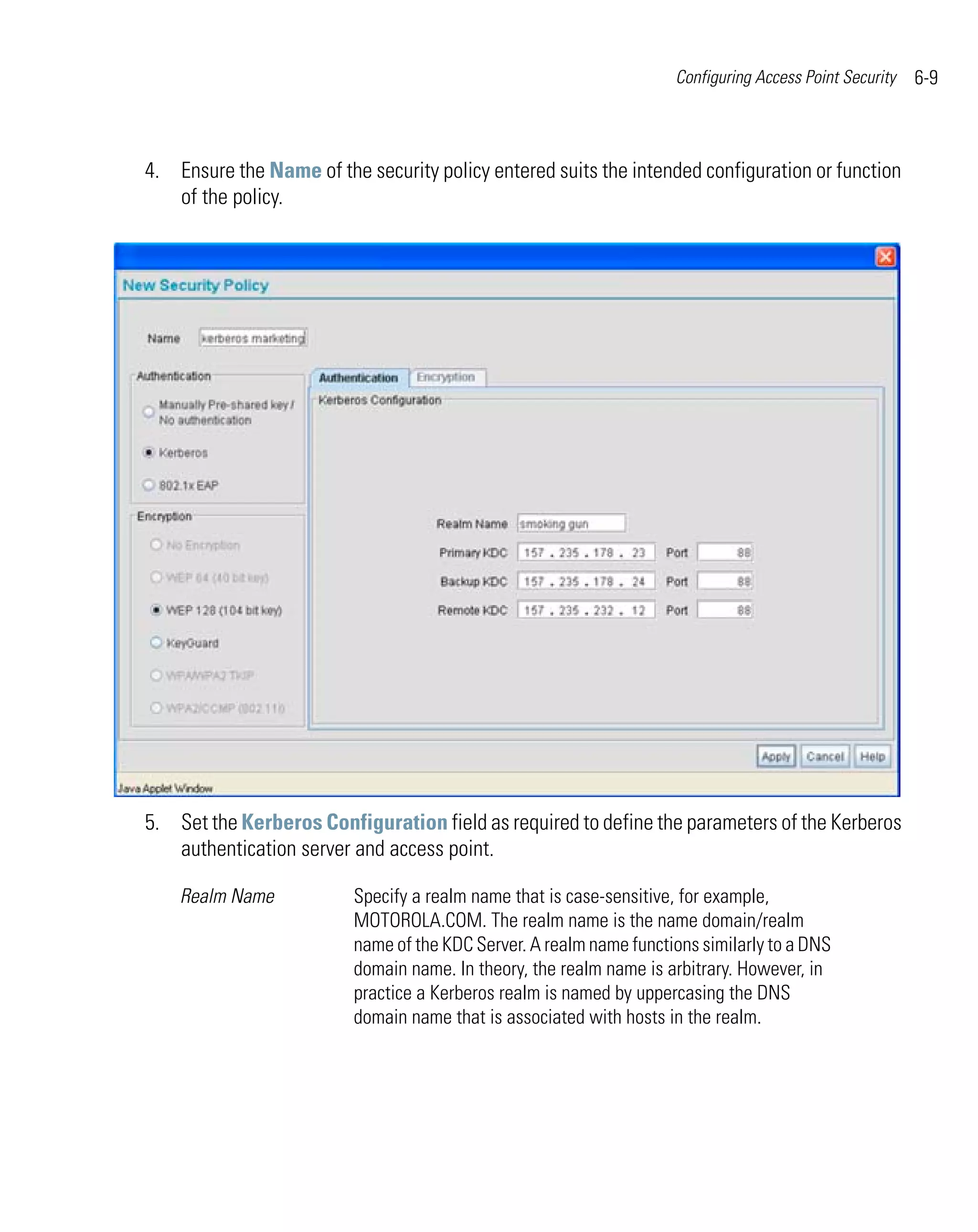 Configuring Access Point Security   6-9



4. Ensure the Name of the security policy entered suits the intended configuration or function
   of the policy.




5. Set the Kerberos Configuration field as required to define the parameters of the Kerberos
   authentication server and access point.

    Realm Name           Specify a realm name that is case-sensitive, for example,
                         MOTOROLA.COM. The realm name is the name domain/realm
                         name of the KDC Server. A realm name functions similarly to a DNS
                         domain name. In theory, the realm name is arbitrary. However, in
                         practice a Kerberos realm is named by uppercasing the DNS
                         domain name that is associated with hosts in the realm.
 