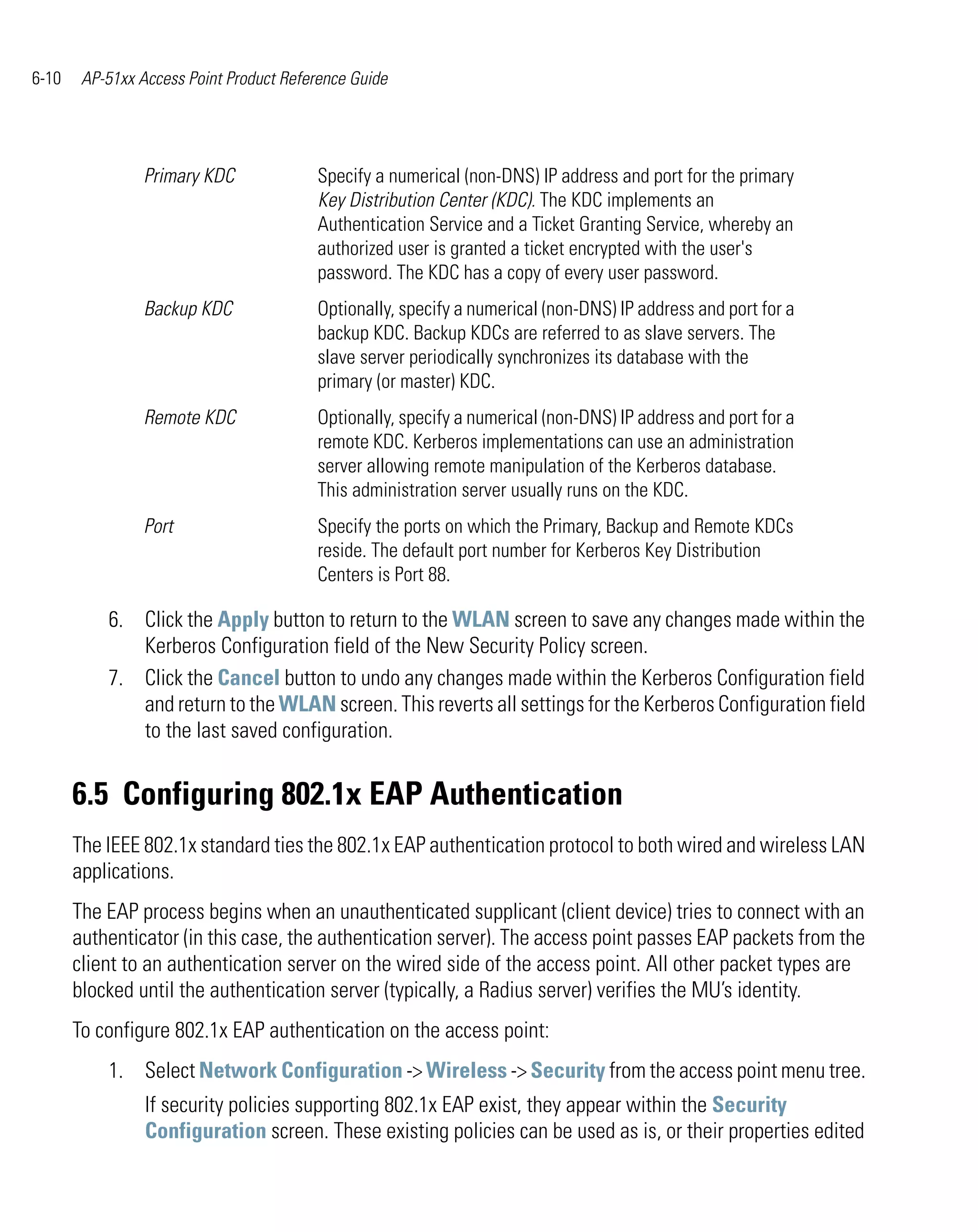 6-10    AP-51xx Access Point Product Reference Guide




                 Primary KDC             Specify a numerical (non-DNS) IP address and port for the primary
                                         Key Distribution Center (KDC). The KDC implements an
                                         Authentication Service and a Ticket Granting Service, whereby an
                                         authorized user is granted a ticket encrypted with the user's
                                         password. The KDC has a copy of every user password.
                 Backup KDC              Optionally, specify a numerical (non-DNS) IP address and port for a
                                         backup KDC. Backup KDCs are referred to as slave servers. The
                                         slave server periodically synchronizes its database with the
                                         primary (or master) KDC.
                 Remote KDC              Optionally, specify a numerical (non-DNS) IP address and port for a
                                         remote KDC. Kerberos implementations can use an administration
                                         server allowing remote manipulation of the Kerberos database.
                                         This administration server usually runs on the KDC.
                 Port                    Specify the ports on which the Primary, Backup and Remote KDCs
                                         reside. The default port number for Kerberos Key Distribution
                                         Centers is Port 88.

           6. Click the Apply button to return to the WLAN screen to save any changes made within the
              Kerberos Configuration field of the New Security Policy screen.
           7. Click the Cancel button to undo any changes made within the Kerberos Configuration field
              and return to the WLAN screen. This reverts all settings for the Kerberos Configuration field
              to the last saved configuration.


       6.5 Configuring 802.1x EAP Authentication
       The IEEE 802.1x standard ties the 802.1x EAP authentication protocol to both wired and wireless LAN
       applications.
       The EAP process begins when an unauthenticated supplicant (client device) tries to connect with an
       authenticator (in this case, the authentication server). The access point passes EAP packets from the
       client to an authentication server on the wired side of the access point. All other packet types are
       blocked until the authentication server (typically, a Radius server) verifies the MU’s identity.
       To configure 802.1x EAP authentication on the access point:
           1. Select Network Configuration -> Wireless -> Security from the access point menu tree.
                 If security policies supporting 802.1x EAP exist, they appear within the Security
                 Configuration screen. These existing policies can be used as is, or their properties edited
 