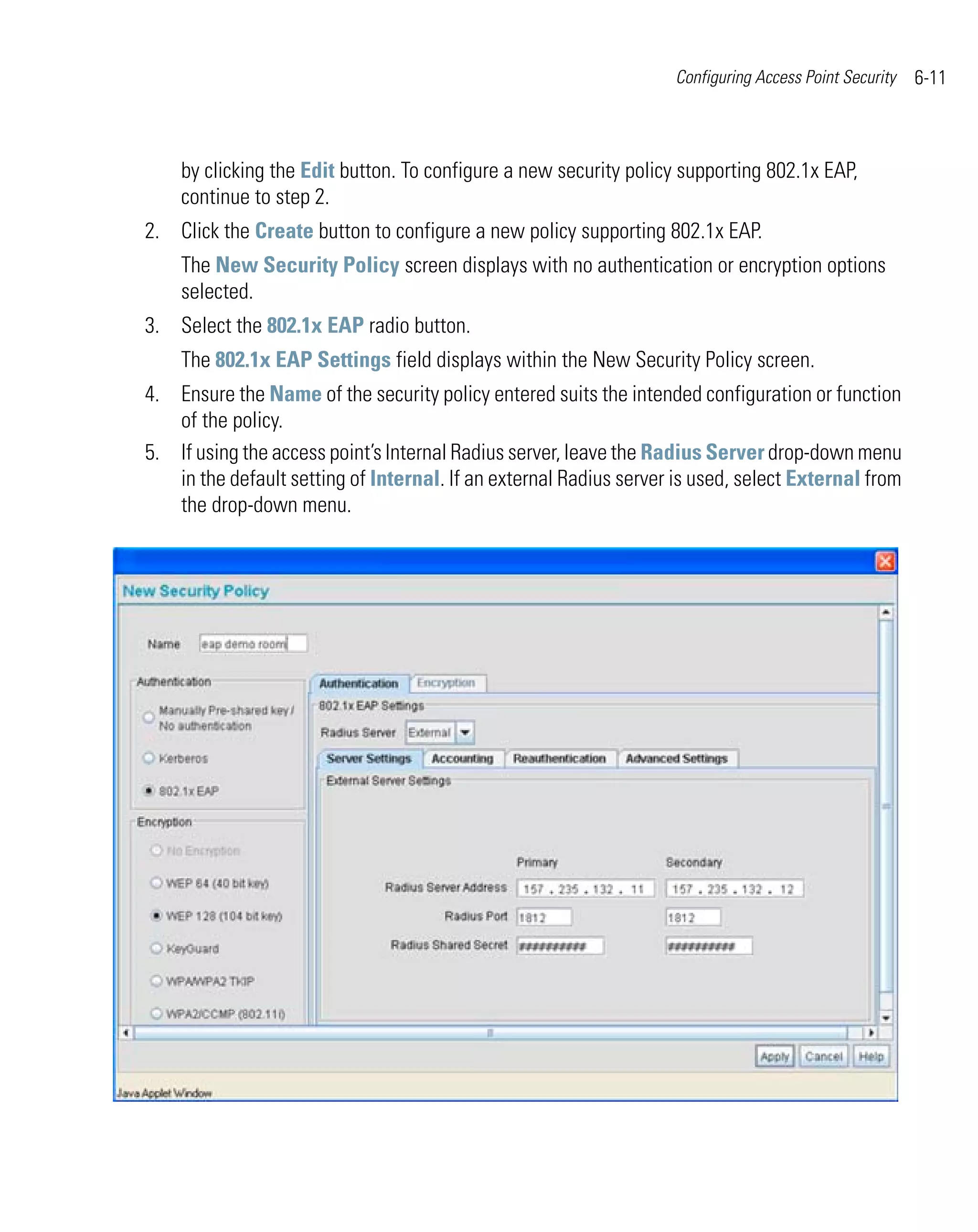 Configuring Access Point Security   6-11



    by clicking the Edit button. To configure a new security policy supporting 802.1x EAP,
    continue to step 2.
2. Click the Create button to configure a new policy supporting 802.1x EAP.
    The New Security Policy screen displays with no authentication or encryption options
    selected.
3. Select the 802.1x EAP radio button.
    The 802.1x EAP Settings field displays within the New Security Policy screen.
4. Ensure the Name of the security policy entered suits the intended configuration or function
   of the policy.
5. If using the access point’s Internal Radius server, leave the Radius Server drop-down menu
   in the default setting of Internal. If an external Radius server is used, select External from
   the drop-down menu.
 