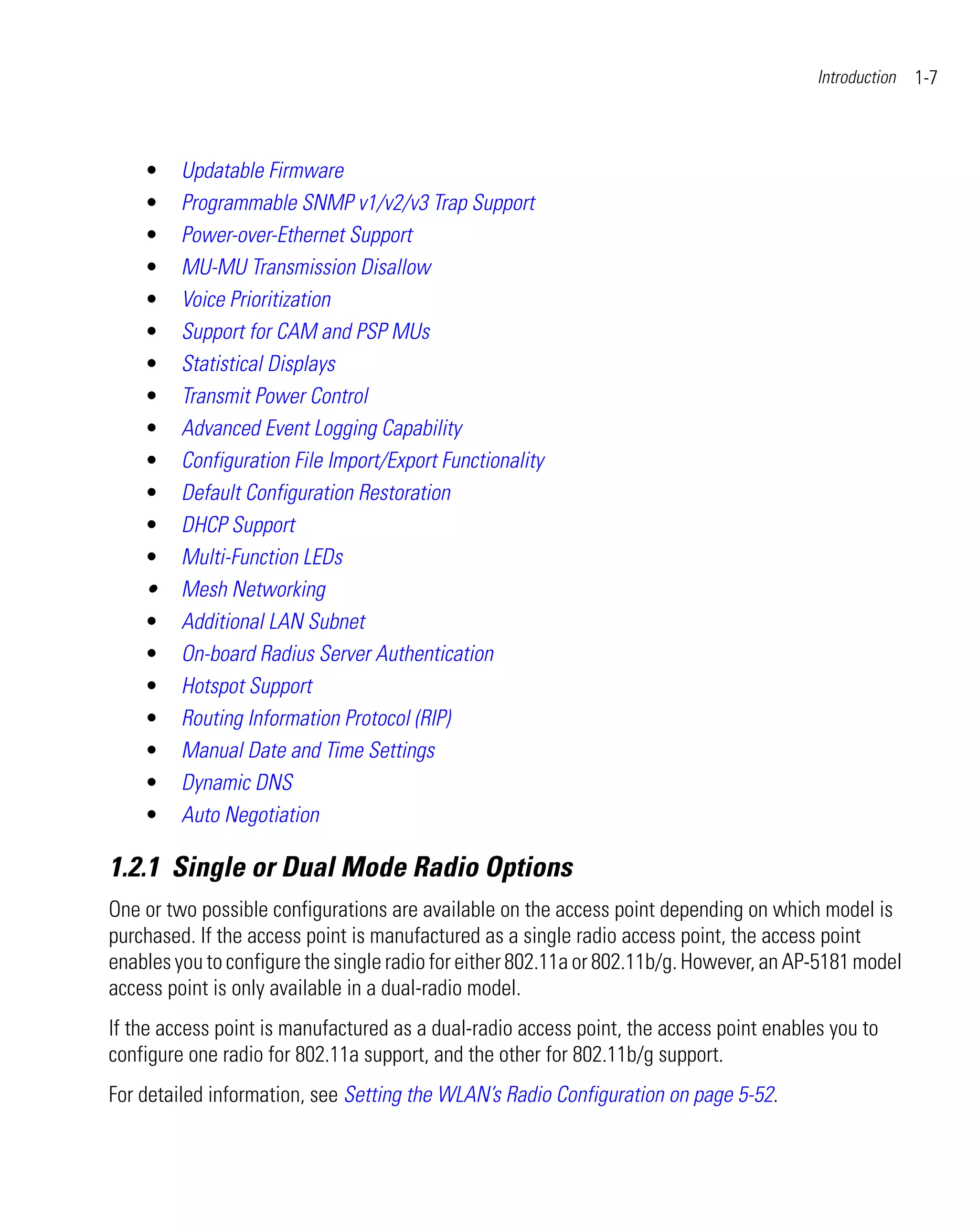 Introduction   1-7



    •    Updatable Firmware
    •    Programmable SNMP v1/v2/v3 Trap Support
    •    Power-over-Ethernet Support
    •    MU-MU Transmission Disallow
    •    Voice Prioritization
    •    Support for CAM and PSP MUs
    •    Statistical Displays
    •    Transmit Power Control
    •    Advanced Event Logging Capability
    •    Configuration File Import/Export Functionality
    •    Default Configuration Restoration
    •    DHCP Support
    •    Multi-Function LEDs
    •    Mesh Networking
    •    Additional LAN Subnet
    •    On-board Radius Server Authentication
    •    Hotspot Support
    •    Routing Information Protocol (RIP)
    •    Manual Date and Time Settings
    •    Dynamic DNS
    •    Auto Negotiation

1.2.1 Single or Dual Mode Radio Options
One or two possible configurations are available on the access point depending on which model is
purchased. If the access point is manufactured as a single radio access point, the access point
enables you to configure the single radio for either 802.11a or 802.11b/g. However, an AP-5181 model
access point is only available in a dual-radio model.
If the access point is manufactured as a dual-radio access point, the access point enables you to
configure one radio for 802.11a support, and the other for 802.11b/g support.
For detailed information, see Setting the WLAN’s Radio Configuration on page 5-52.
 