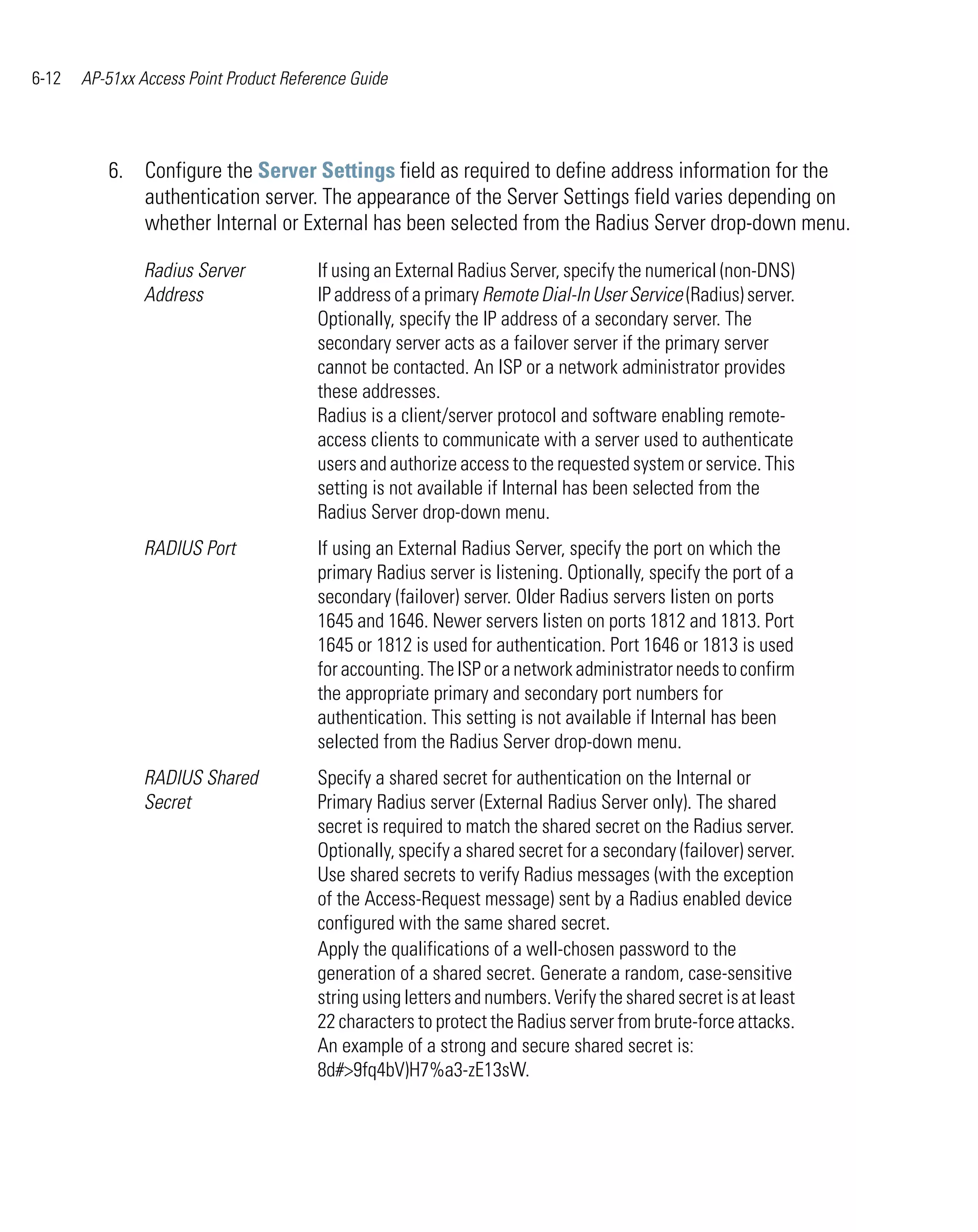 6-12   AP-51xx Access Point Product Reference Guide




          6. Configure the Server Settings field as required to define address information for the
             authentication server. The appearance of the Server Settings field varies depending on
             whether Internal or External has been selected from the Radius Server drop-down menu.

                Radius Server           If using an External Radius Server, specify the numerical (non-DNS)
                Address                 IP address of a primary Remote Dial-In User Service (Radius) server.
                                        Optionally, specify the IP address of a secondary server. The
                                        secondary server acts as a failover server if the primary server
                                        cannot be contacted. An ISP or a network administrator provides
                                        these addresses.
                                        Radius is a client/server protocol and software enabling remote-
                                        access clients to communicate with a server used to authenticate
                                        users and authorize access to the requested system or service. This
                                        setting is not available if Internal has been selected from the
                                        Radius Server drop-down menu.
                RADIUS Port             If using an External Radius Server, specify the port on which the
                                        primary Radius server is listening. Optionally, specify the port of a
                                        secondary (failover) server. Older Radius servers listen on ports
                                        1645 and 1646. Newer servers listen on ports 1812 and 1813. Port
                                        1645 or 1812 is used for authentication. Port 1646 or 1813 is used
                                        for accounting. The ISP or a network administrator needs to confirm
                                        the appropriate primary and secondary port numbers for
                                        authentication. This setting is not available if Internal has been
                                        selected from the Radius Server drop-down menu.
                RADIUS Shared           Specify a shared secret for authentication on the Internal or
                Secret                  Primary Radius server (External Radius Server only). The shared
                                        secret is required to match the shared secret on the Radius server.
                                        Optionally, specify a shared secret for a secondary (failover) server.
                                        Use shared secrets to verify Radius messages (with the exception
                                        of the Access-Request message) sent by a Radius enabled device
                                        configured with the same shared secret.
                                        Apply the qualifications of a well-chosen password to the
                                        generation of a shared secret. Generate a random, case-sensitive
                                        string using letters and numbers. Verify the shared secret is at least
                                        22 characters to protect the Radius server from brute-force attacks.
                                        An example of a strong and secure shared secret is:
                                        8d#>9fq4bV)H7%a3-zE13sW.
 
