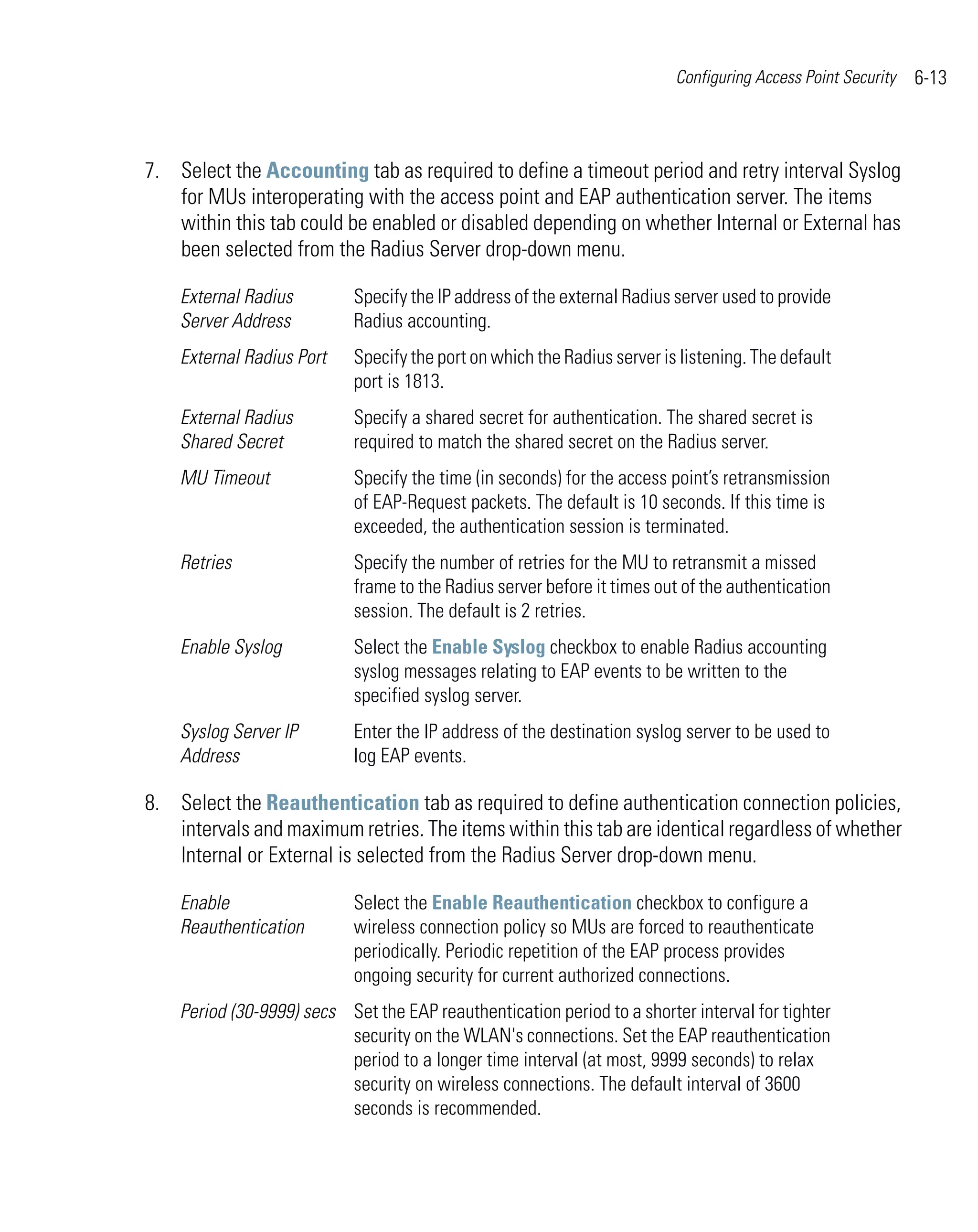 Configuring Access Point Security   6-13



7. Select the Accounting tab as required to define a timeout period and retry interval Syslog
   for MUs interoperating with the access point and EAP authentication server. The items
   within this tab could be enabled or disabled depending on whether Internal or External has
   been selected from the Radius Server drop-down menu.

    External Radius         Specify the IP address of the external Radius server used to provide
    Server Address          Radius accounting.
    External Radius Port    Specify the port on which the Radius server is listening. The default
                            port is 1813.
    External Radius         Specify a shared secret for authentication. The shared secret is
    Shared Secret           required to match the shared secret on the Radius server.
    MU Timeout              Specify the time (in seconds) for the access point’s retransmission
                            of EAP-Request packets. The default is 10 seconds. If this time is
                            exceeded, the authentication session is terminated.
    Retries                 Specify the number of retries for the MU to retransmit a missed
                            frame to the Radius server before it times out of the authentication
                            session. The default is 2 retries.
    Enable Syslog           Select the Enable Syslog checkbox to enable Radius accounting
                            syslog messages relating to EAP events to be written to the
                            specified syslog server.
    Syslog Server IP        Enter the IP address of the destination syslog server to be used to
    Address                 log EAP events.

8. Select the Reauthentication tab as required to define authentication connection policies,
   intervals and maximum retries. The items within this tab are identical regardless of whether
   Internal or External is selected from the Radius Server drop-down menu.

    Enable                  Select the Enable Reauthentication checkbox to configure a
    Reauthentication        wireless connection policy so MUs are forced to reauthenticate
                            periodically. Periodic repetition of the EAP process provides
                            ongoing security for current authorized connections.
    Period (30-9999) secs Set the EAP reauthentication period to a shorter interval for tighter
                          security on the WLAN's connections. Set the EAP reauthentication
                          period to a longer time interval (at most, 9999 seconds) to relax
                          security on wireless connections. The default interval of 3600
                          seconds is recommended.
 