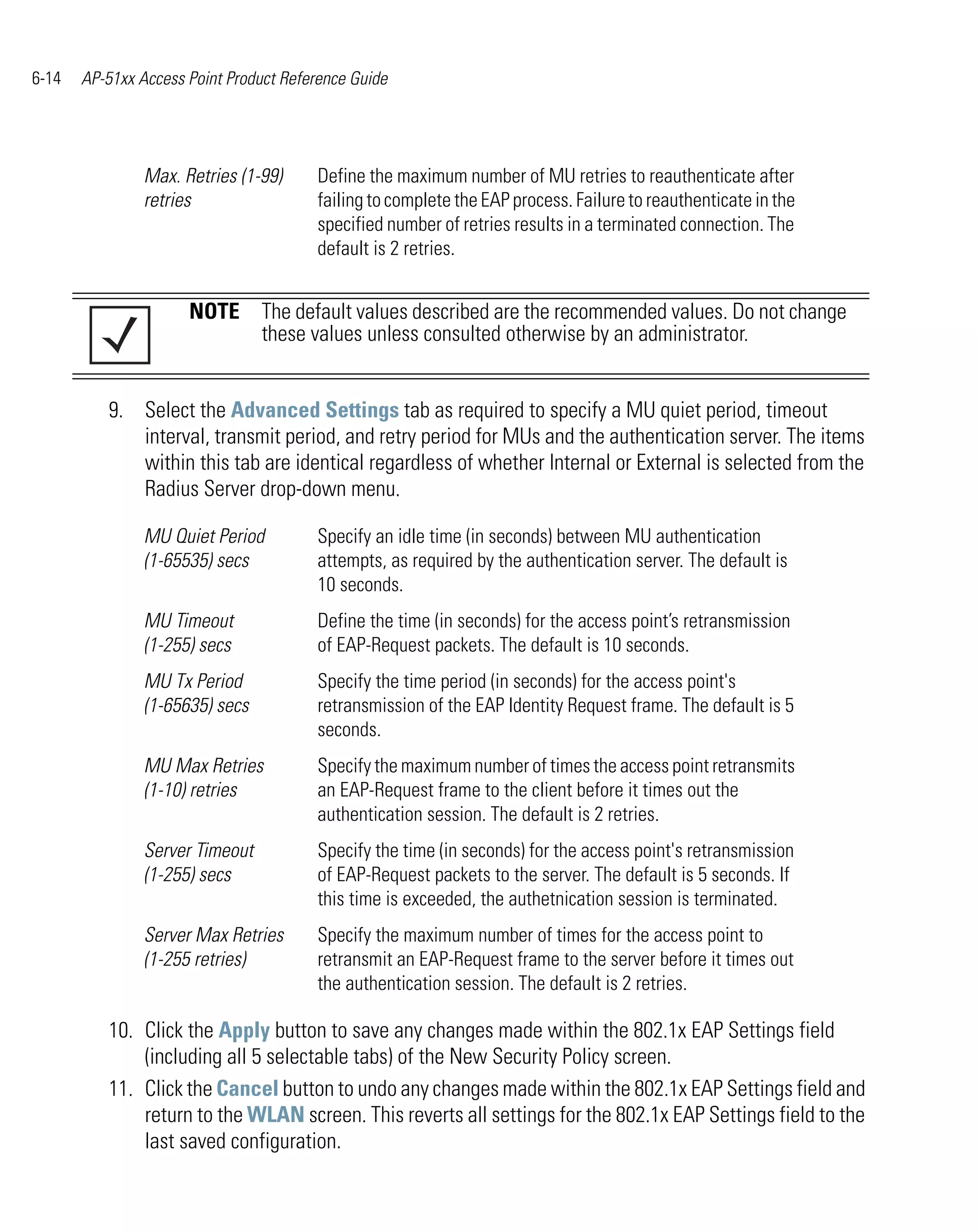 6-14   AP-51xx Access Point Product Reference Guide




                Max. Retries (1-99)     Define the maximum number of MU retries to reauthenticate after
                retries                 failing to complete the EAP process. Failure to reauthenticate in the
                                        specified number of retries results in a terminated connection. The
                                        default is 2 retries.


                      NOTE The default values described are the recommended values. Do not change
                           these values unless consulted otherwise by an administrator.


          9. Select the Advanced Settings tab as required to specify a MU quiet period, timeout
             interval, transmit period, and retry period for MUs and the authentication server. The items
             within this tab are identical regardless of whether Internal or External is selected from the
             Radius Server drop-down menu.

                MU Quiet Period         Specify an idle time (in seconds) between MU authentication
                (1-65535) secs          attempts, as required by the authentication server. The default is
                                        10 seconds.
                MU Timeout              Define the time (in seconds) for the access point’s retransmission
                (1-255) secs            of EAP-Request packets. The default is 10 seconds.
                MU Tx Period            Specify the time period (in seconds) for the access point's
                (1-65635) secs          retransmission of the EAP Identity Request frame. The default is 5
                                        seconds.
                MU Max Retries          Specify the maximum number of times the access point retransmits
                (1-10) retries          an EAP-Request frame to the client before it times out the
                                        authentication session. The default is 2 retries.
                Server Timeout          Specify the time (in seconds) for the access point's retransmission
                (1-255) secs            of EAP-Request packets to the server. The default is 5 seconds. If
                                        this time is exceeded, the authetnication session is terminated.
                Server Max Retries      Specify the maximum number of times for the access point to
                (1-255 retries)         retransmit an EAP-Request frame to the server before it times out
                                        the authentication session. The default is 2 retries.

          10. Click the Apply button to save any changes made within the 802.1x EAP Settings field
              (including all 5 selectable tabs) of the New Security Policy screen.
          11. Click the Cancel button to undo any changes made within the 802.1x EAP Settings field and
              return to the WLAN screen. This reverts all settings for the 802.1x EAP Settings field to the
              last saved configuration.
 