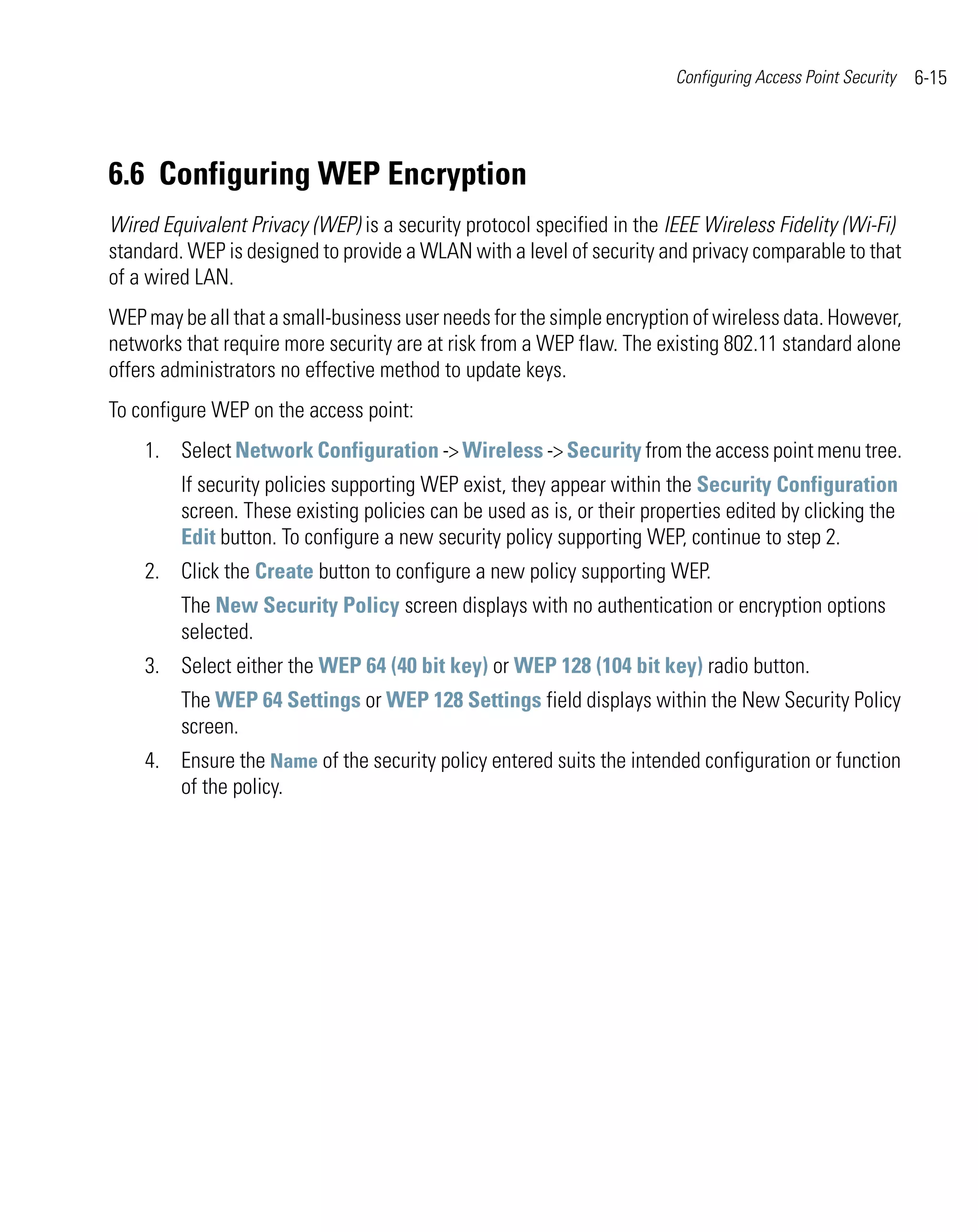 Configuring Access Point Security   6-15




6.6 Configuring WEP Encryption
Wired Equivalent Privacy (WEP) is a security protocol specified in the IEEE Wireless Fidelity (Wi-Fi)
standard. WEP is designed to provide a WLAN with a level of security and privacy comparable to that
of a wired LAN.
WEP may be all that a small-business user needs for the simple encryption of wireless data. However,
networks that require more security are at risk from a WEP flaw. The existing 802.11 standard alone
offers administrators no effective method to update keys.
To configure WEP on the access point:
    1. Select Network Configuration -> Wireless -> Security from the access point menu tree.
         If security policies supporting WEP exist, they appear within the Security Configuration
         screen. These existing policies can be used as is, or their properties edited by clicking the
         Edit button. To configure a new security policy supporting WEP, continue to step 2.
    2. Click the Create button to configure a new policy supporting WEP.
         The New Security Policy screen displays with no authentication or encryption options
         selected.
    3. Select either the WEP 64 (40 bit key) or WEP 128 (104 bit key) radio button.
         The WEP 64 Settings or WEP 128 Settings field displays within the New Security Policy
         screen.
    4. Ensure the Name of the security policy entered suits the intended configuration or function
       of the policy.
 