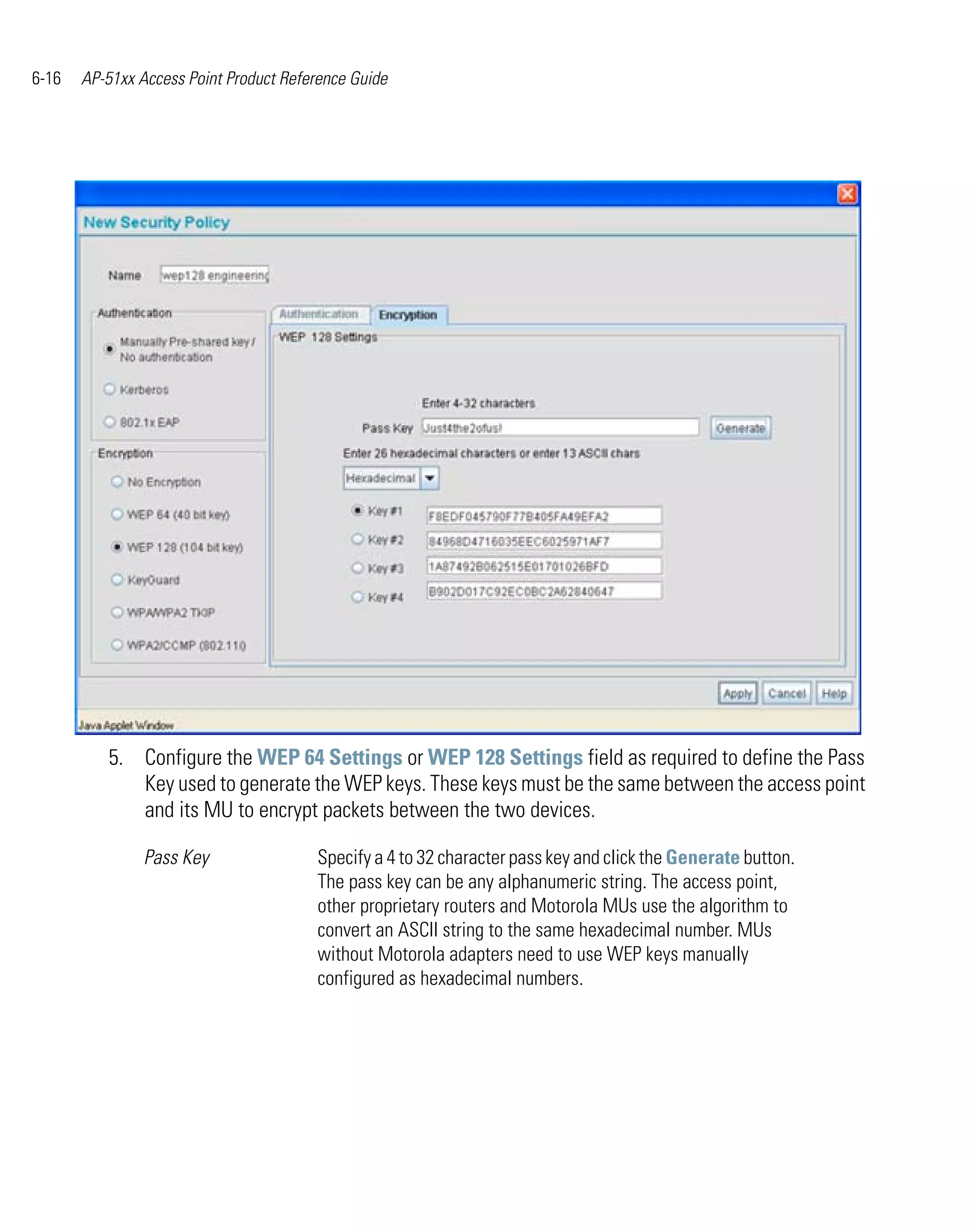 6-16   AP-51xx Access Point Product Reference Guide




          5. Configure the WEP 64 Settings or WEP 128 Settings field as required to define the Pass
             Key used to generate the WEP keys. These keys must be the same between the access point
             and its MU to encrypt packets between the two devices.

                Pass Key                Specify a 4 to 32 character pass key and click the Generate button.
                                        The pass key can be any alphanumeric string. The access point,
                                        other proprietary routers and Motorola MUs use the algorithm to
                                        convert an ASCII string to the same hexadecimal number. MUs
                                        without Motorola adapters need to use WEP keys manually
                                        configured as hexadecimal numbers.
 
