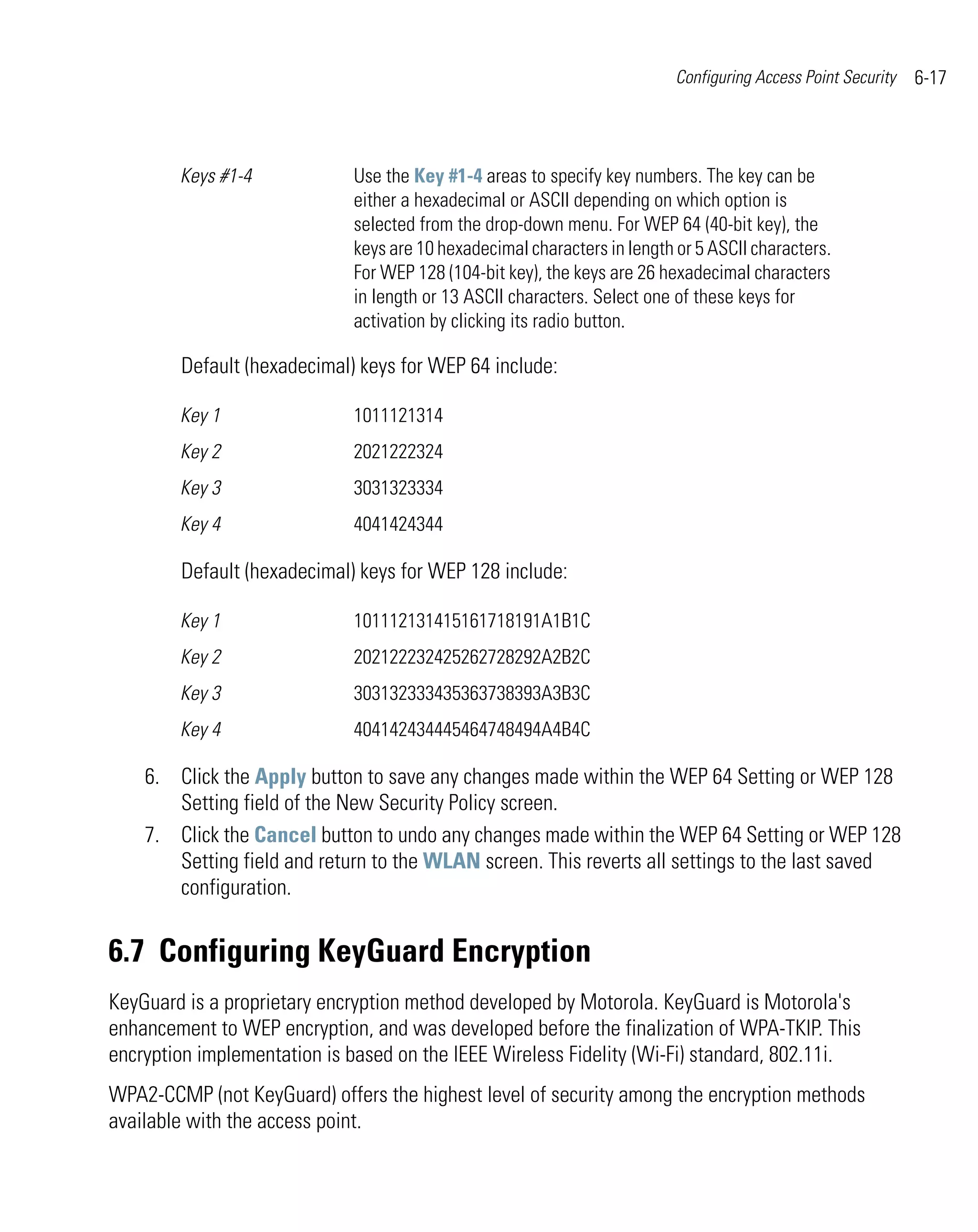 Configuring Access Point Security   6-17



        Keys #1-4            Use the Key #1-4 areas to specify key numbers. The key can be
                             either a hexadecimal or ASCII depending on which option is
                             selected from the drop-down menu. For WEP 64 (40-bit key), the
                             keys are 10 hexadecimal characters in length or 5 ASCII characters.
                             For WEP 128 (104-bit key), the keys are 26 hexadecimal characters
                             in length or 13 ASCII characters. Select one of these keys for
                             activation by clicking its radio button.

        Default (hexadecimal) keys for WEP 64 include:

        Key 1                1011121314
        Key 2                2021222324
        Key 3                3031323334
        Key 4                4041424344

        Default (hexadecimal) keys for WEP 128 include:

        Key 1                101112131415161718191A1B1C
        Key 2                202122232425262728292A2B2C
        Key 3                303132333435363738393A3B3C
        Key 4                404142434445464748494A4B4C

    6. Click the Apply button to save any changes made within the WEP 64 Setting or WEP 128
       Setting field of the New Security Policy screen.
    7. Click the Cancel button to undo any changes made within the WEP 64 Setting or WEP 128
       Setting field and return to the WLAN screen. This reverts all settings to the last saved
       configuration.


6.7 Configuring KeyGuard Encryption
KeyGuard is a proprietary encryption method developed by Motorola. KeyGuard is Motorola's
enhancement to WEP encryption, and was developed before the finalization of WPA-TKIP. This
encryption implementation is based on the IEEE Wireless Fidelity (Wi-Fi) standard, 802.11i.
WPA2-CCMP (not KeyGuard) offers the highest level of security among the encryption methods
available with the access point.
 
