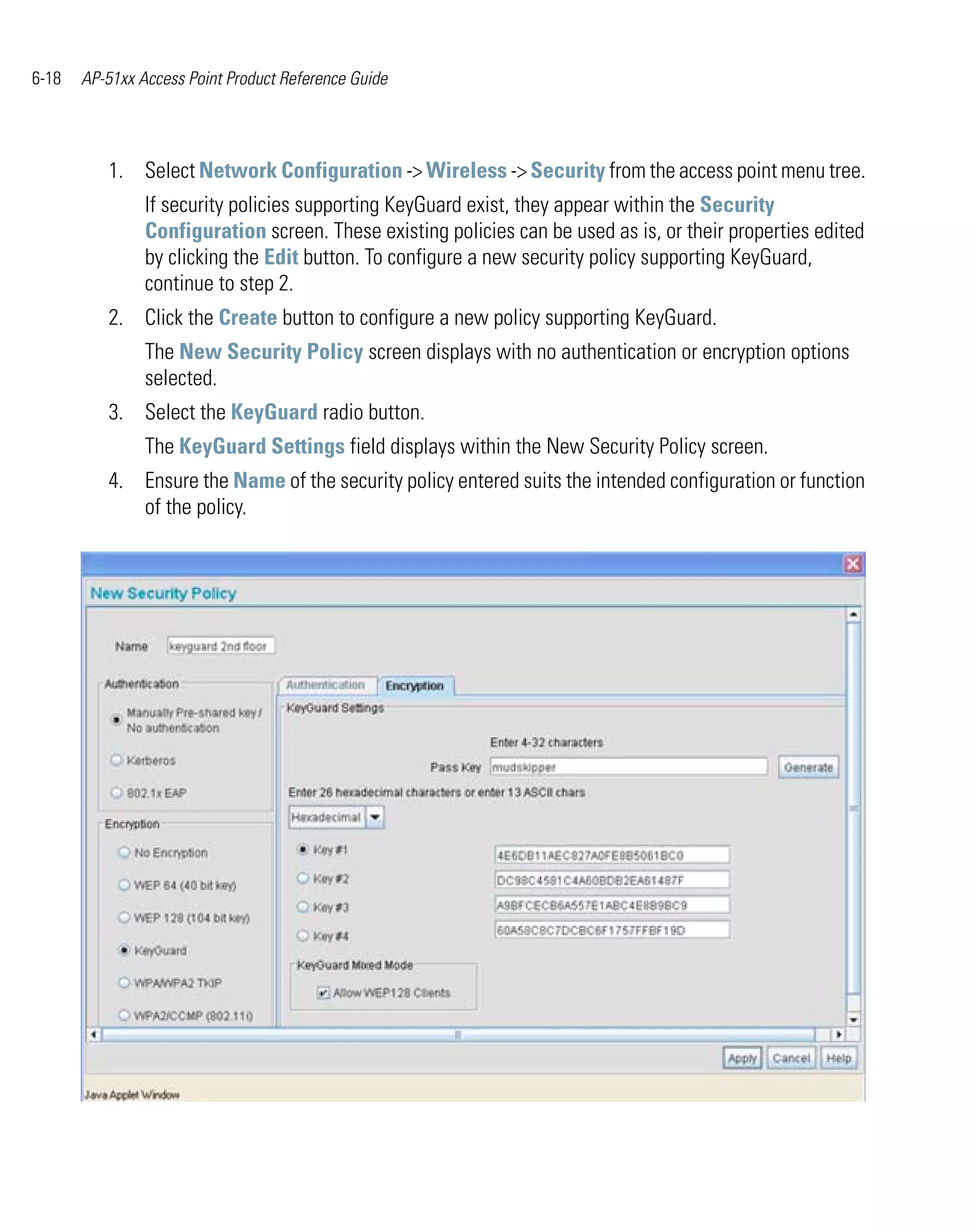 6-18   AP-51xx Access Point Product Reference Guide




          1. Select Network Configuration -> Wireless -> Security from the access point menu tree.
                If security policies supporting KeyGuard exist, they appear within the Security
                Configuration screen. These existing policies can be used as is, or their properties edited
                by clicking the Edit button. To configure a new security policy supporting KeyGuard,
                continue to step 2.
          2. Click the Create button to configure a new policy supporting KeyGuard.
                The New Security Policy screen displays with no authentication or encryption options
                selected.
          3. Select the KeyGuard radio button.
                The KeyGuard Settings field displays within the New Security Policy screen.
          4. Ensure the Name of the security policy entered suits the intended configuration or function
             of the policy.
 