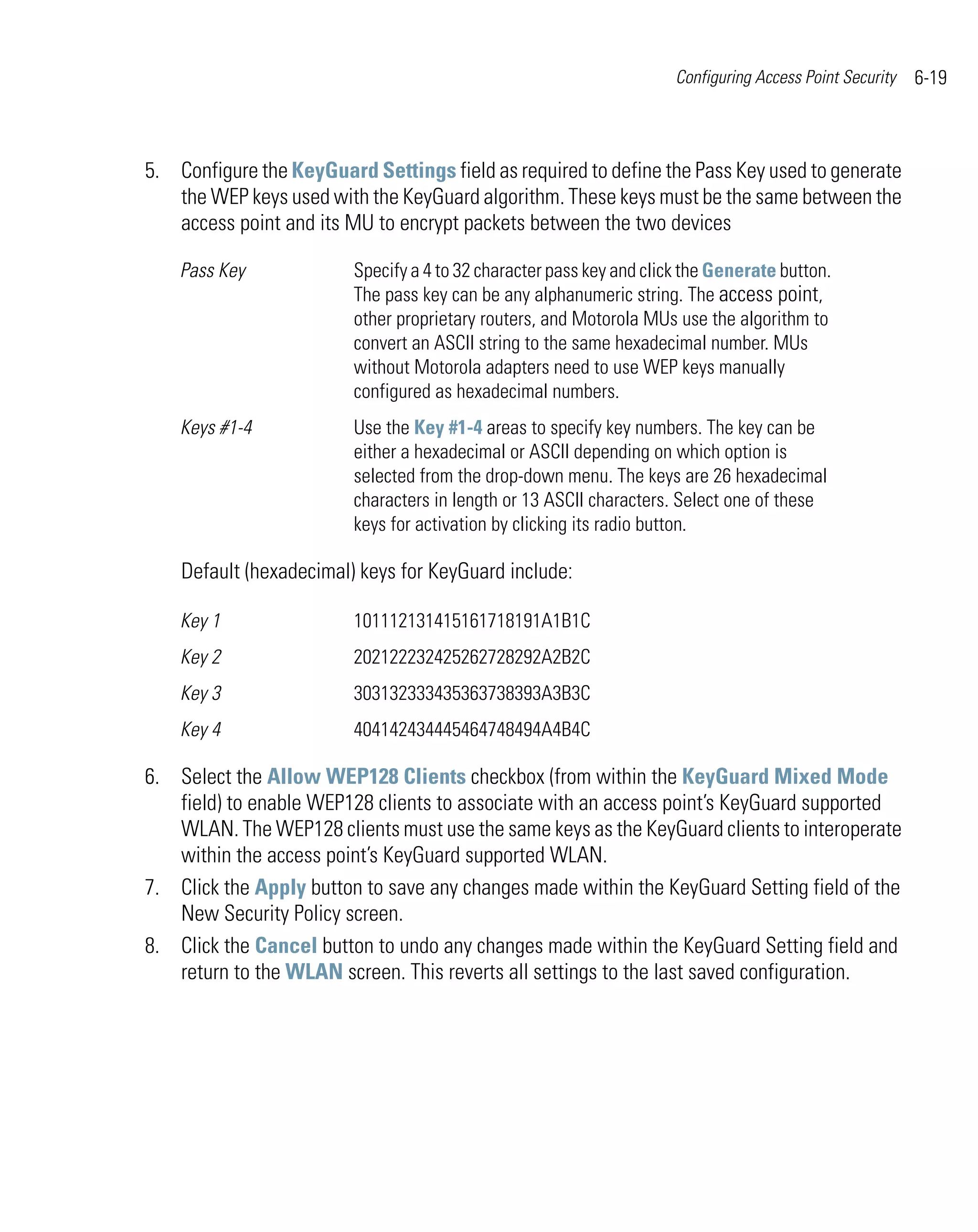 Configuring Access Point Security   6-19



5. Configure the KeyGuard Settings field as required to define the Pass Key used to generate
   the WEP keys used with the KeyGuard algorithm. These keys must be the same between the
   access point and its MU to encrypt packets between the two devices

    Pass Key             Specify a 4 to 32 character pass key and click the Generate button.
                         The pass key can be any alphanumeric string. The access point,
                         other proprietary routers, and Motorola MUs use the algorithm to
                         convert an ASCII string to the same hexadecimal number. MUs
                         without Motorola adapters need to use WEP keys manually
                         configured as hexadecimal numbers.
    Keys #1-4            Use the Key #1-4 areas to specify key numbers. The key can be
                         either a hexadecimal or ASCII depending on which option is
                         selected from the drop-down menu. The keys are 26 hexadecimal
                         characters in length or 13 ASCII characters. Select one of these
                         keys for activation by clicking its radio button.

    Default (hexadecimal) keys for KeyGuard include:

    Key 1                101112131415161718191A1B1C
    Key 2                202122232425262728292A2B2C
    Key 3                303132333435363738393A3B3C
    Key 4                404142434445464748494A4B4C

6. Select the Allow WEP128 Clients checkbox (from within the KeyGuard Mixed Mode
   field) to enable WEP128 clients to associate with an access point’s KeyGuard supported
   WLAN. The WEP128 clients must use the same keys as the KeyGuard clients to interoperate
   within the access point’s KeyGuard supported WLAN.
7. Click the Apply button to save any changes made within the KeyGuard Setting field of the
   New Security Policy screen.
8. Click the Cancel button to undo any changes made within the KeyGuard Setting field and
   return to the WLAN screen. This reverts all settings to the last saved configuration.
 