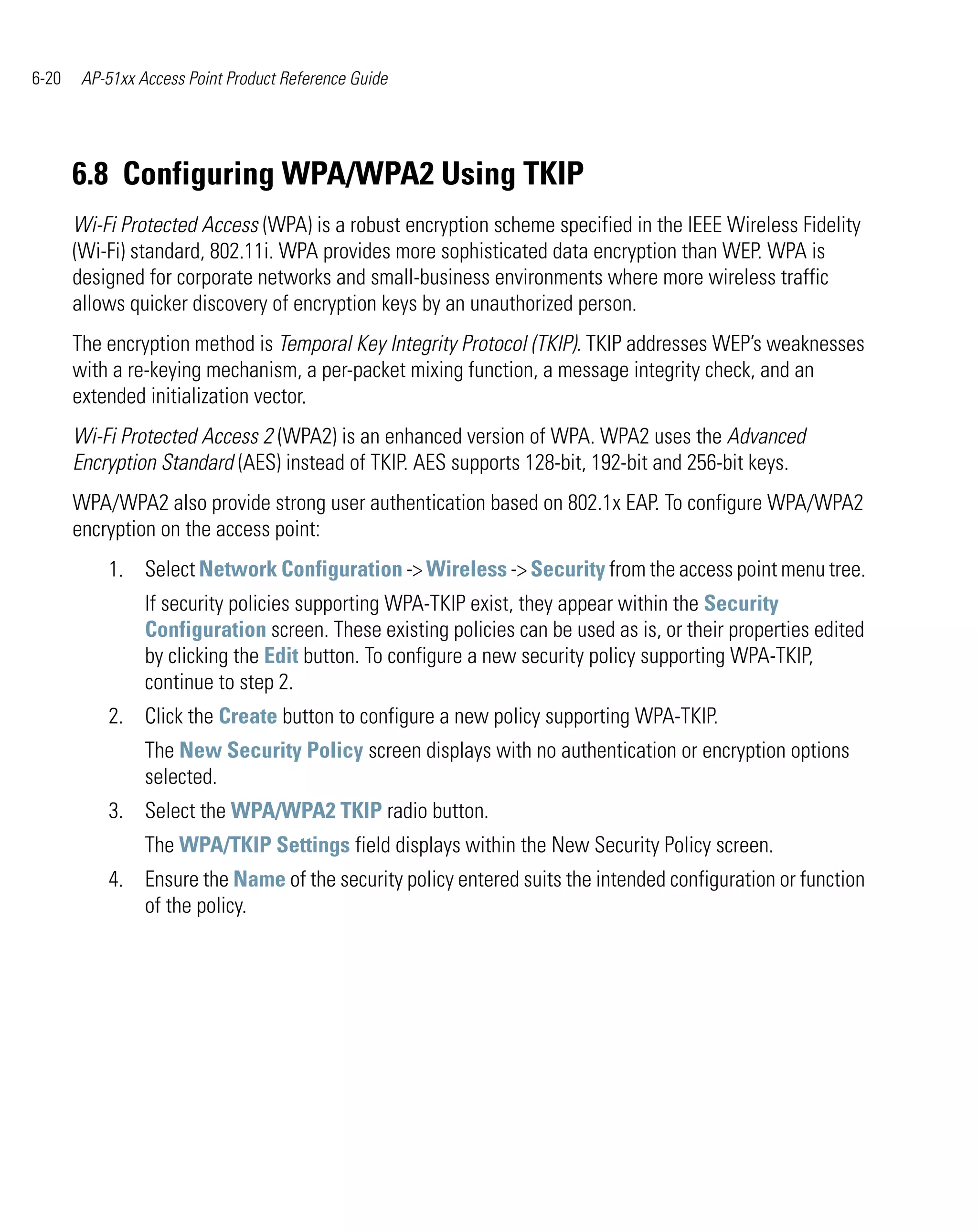6-20    AP-51xx Access Point Product Reference Guide




       6.8 Configuring WPA/WPA2 Using TKIP
       Wi-Fi Protected Access (WPA) is a robust encryption scheme specified in the IEEE Wireless Fidelity
       (Wi-Fi) standard, 802.11i. WPA provides more sophisticated data encryption than WEP. WPA is
       designed for corporate networks and small-business environments where more wireless traffic
       allows quicker discovery of encryption keys by an unauthorized person.
       The encryption method is Temporal Key Integrity Protocol (TKIP). TKIP addresses WEP’s weaknesses
       with a re-keying mechanism, a per-packet mixing function, a message integrity check, and an
       extended initialization vector.
       Wi-Fi Protected Access 2 (WPA2) is an enhanced version of WPA. WPA2 uses the Advanced
       Encryption Standard (AES) instead of TKIP. AES supports 128-bit, 192-bit and 256-bit keys.
       WPA/WPA2 also provide strong user authentication based on 802.1x EAP. To configure WPA/WPA2
       encryption on the access point:
           1. Select Network Configuration -> Wireless -> Security from the access point menu tree.
                 If security policies supporting WPA-TKIP exist, they appear within the Security
                 Configuration screen. These existing policies can be used as is, or their properties edited
                 by clicking the Edit button. To configure a new security policy supporting WPA-TKIP,
                 continue to step 2.
           2. Click the Create button to configure a new policy supporting WPA-TKIP.
                 The New Security Policy screen displays with no authentication or encryption options
                 selected.
           3. Select the WPA/WPA2 TKIP radio button.
                 The WPA/TKIP Settings field displays within the New Security Policy screen.
           4. Ensure the Name of the security policy entered suits the intended configuration or function
              of the policy.
 