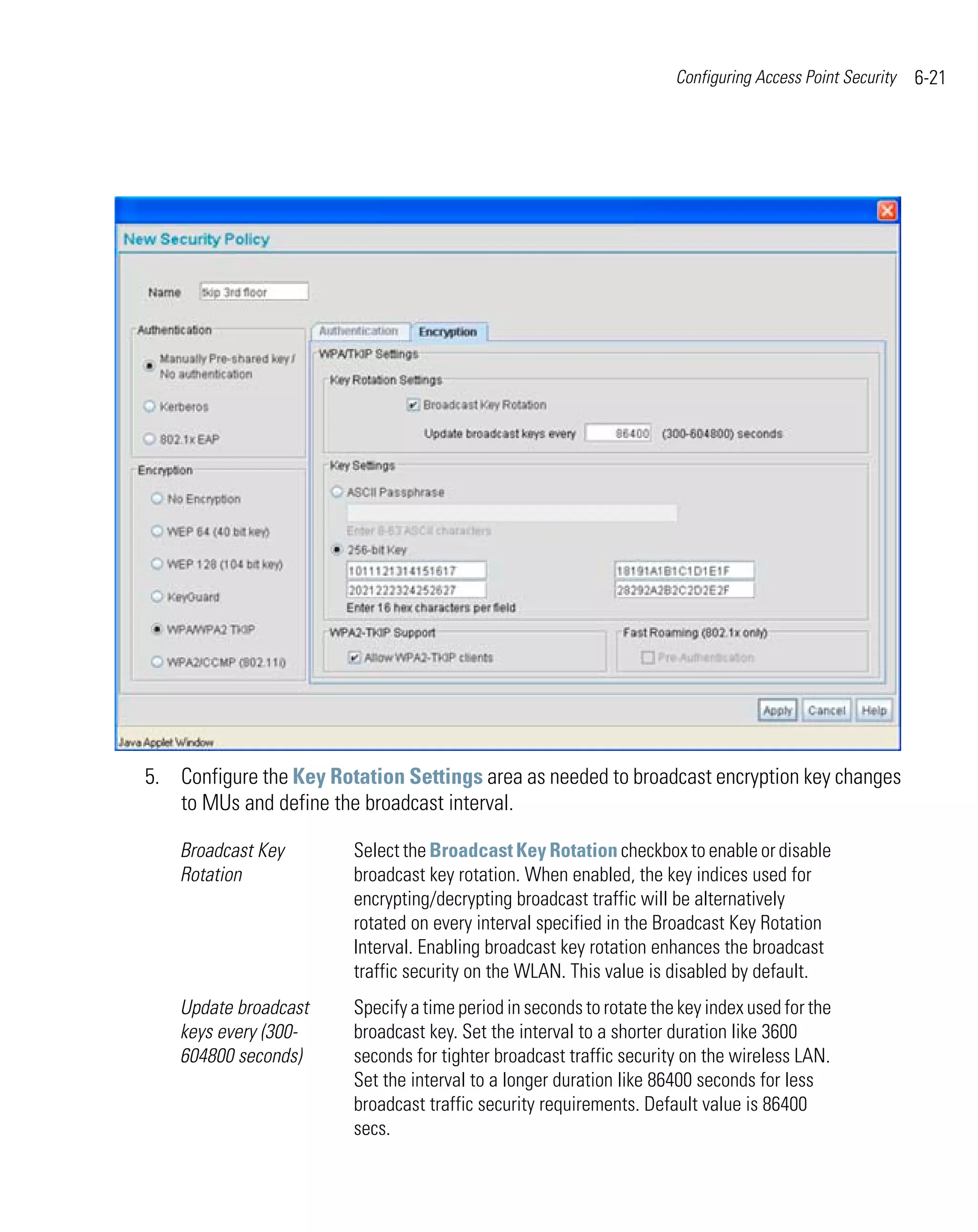 Configuring Access Point Security   6-21




5. Configure the Key Rotation Settings area as needed to broadcast encryption key changes
   to MUs and define the broadcast interval.

    Broadcast Key       Select the Broadcast Key Rotation checkbox to enable or disable
    Rotation            broadcast key rotation. When enabled, the key indices used for
                        encrypting/decrypting broadcast traffic will be alternatively
                        rotated on every interval specified in the Broadcast Key Rotation
                        Interval. Enabling broadcast key rotation enhances the broadcast
                        traffic security on the WLAN. This value is disabled by default.
    Update broadcast    Specify a time period in seconds to rotate the key index used for the
    keys every (300-    broadcast key. Set the interval to a shorter duration like 3600
    604800 seconds)     seconds for tighter broadcast traffic security on the wireless LAN.
                        Set the interval to a longer duration like 86400 seconds for less
                        broadcast traffic security requirements. Default value is 86400
                        secs.
 