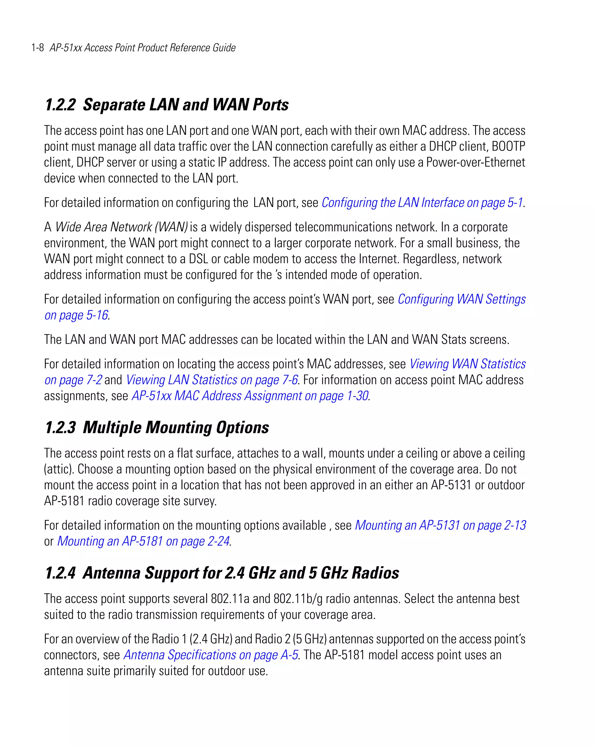 1-8 AP-51xx Access Point Product Reference Guide




   1.2.2 Separate LAN and WAN Ports
   The access point has one LAN port and one WAN port, each with their own MAC address. The access
   point must manage all data traffic over the LAN connection carefully as either a DHCP client, BOOTP
   client, DHCP server or using a static IP address. The access point can only use a Power-over-Ethernet
   device when connected to the LAN port.
   For detailed information on configuring the LAN port, see Configuring the LAN Interface on page 5-1.
   A Wide Area Network (WAN) is a widely dispersed telecommunications network. In a corporate
   environment, the WAN port might connect to a larger corporate network. For a small business, the
   WAN port might connect to a DSL or cable modem to access the Internet. Regardless, network
   address information must be configured for the ’s intended mode of operation.
   For detailed information on configuring the access point’s WAN port, see Configuring WAN Settings
   on page 5-16.
   The LAN and WAN port MAC addresses can be located within the LAN and WAN Stats screens.
   For detailed information on locating the access point’s MAC addresses, see Viewing WAN Statistics
   on page 7-2 and Viewing LAN Statistics on page 7-6. For information on access point MAC address
   assignments, see AP-51xx MAC Address Assignment on page 1-30.

   1.2.3 Multiple Mounting Options
   The access point rests on a flat surface, attaches to a wall, mounts under a ceiling or above a ceiling
   (attic). Choose a mounting option based on the physical environment of the coverage area. Do not
   mount the access point in a location that has not been approved in an either an AP-5131 or outdoor
   AP-5181 radio coverage site survey.
   For detailed information on the mounting options available , see Mounting an AP-5131 on page 2-13
   or Mounting an AP-5181 on page 2-24.

   1.2.4 Antenna Support for 2.4 GHz and 5 GHz Radios
   The access point supports several 802.11a and 802.11b/g radio antennas. Select the antenna best
   suited to the radio transmission requirements of your coverage area.
   For an overview of the Radio 1 (2.4 GHz) and Radio 2 (5 GHz) antennas supported on the access point’s
   connectors, see Antenna Specifications on page A-5. The AP-5181 model access point uses an
   antenna suite primarily suited for outdoor use.
 