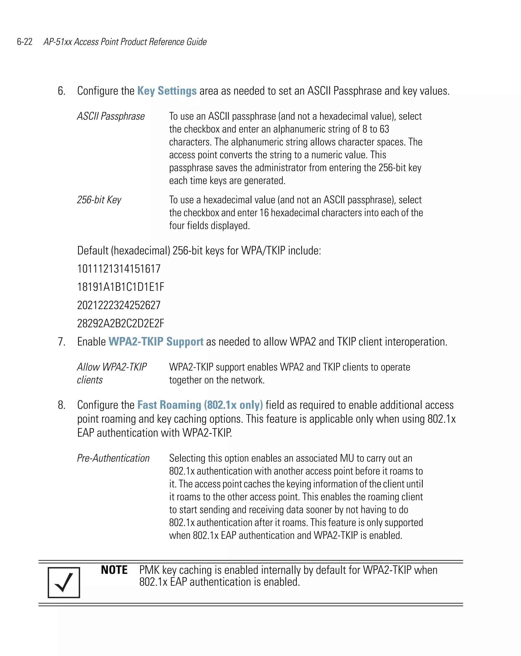 6-22   AP-51xx Access Point Product Reference Guide




          6. Configure the Key Settings area as needed to set an ASCII Passphrase and key values.

                ASCII Passphrase        To use an ASCII passphrase (and not a hexadecimal value), select
                                        the checkbox and enter an alphanumeric string of 8 to 63
                                        characters. The alphanumeric string allows character spaces. The
                                        access point converts the string to a numeric value. This
                                        passphrase saves the administrator from entering the 256-bit key
                                        each time keys are generated.
                256-bit Key             To use a hexadecimal value (and not an ASCII passphrase), select
                                        the checkbox and enter 16 hexadecimal characters into each of the
                                        four fields displayed.

                Default (hexadecimal) 256-bit keys for WPA/TKIP include:
                1011121314151617
                18191A1B1C1D1E1F
                2021222324252627
                28292A2B2C2D2E2F
          7. Enable WPA2-TKIP Support as needed to allow WPA2 and TKIP client interoperation.

                Allow WPA2-TKIP         WPA2-TKIP support enables WPA2 and TKIP clients to operate
                clients                 together on the network.

          8. Configure the Fast Roaming (802.1x only) field as required to enable additional access
             point roaming and key caching options. This feature is applicable only when using 802.1x
             EAP authentication with WPA2-TKIP.

                Pre-Authentication      Selecting this option enables an associated MU to carry out an
                                        802.1x authentication with another access point before it roams to
                                        it. The access point caches the keying information of the client until
                                        it roams to the other access point. This enables the roaming client
                                        to start sending and receiving data sooner by not having to do
                                        802.1x authentication after it roams. This feature is only supported
                                        when 802.1x EAP authentication and WPA2-TKIP is enabled.


                      NOTE PMK key caching is enabled internally by default for WPA2-TKIP when
                           802.1x EAP authentication is enabled.
 