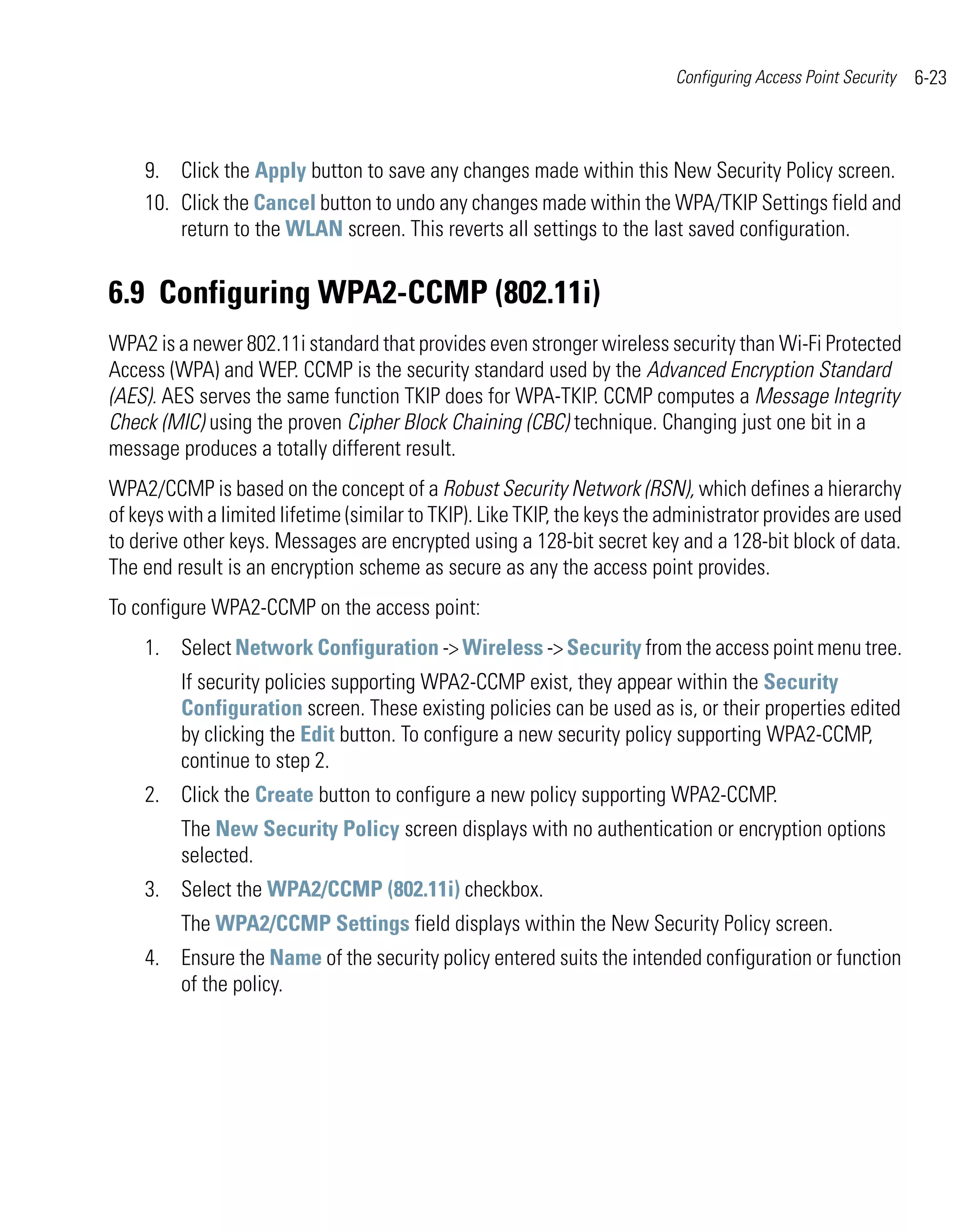 Configuring Access Point Security   6-23



    9. Click the Apply button to save any changes made within this New Security Policy screen.
    10. Click the Cancel button to undo any changes made within the WPA/TKIP Settings field and
        return to the WLAN screen. This reverts all settings to the last saved configuration.


6.9 Configuring WPA2-CCMP (802.11i)
WPA2 is a newer 802.11i standard that provides even stronger wireless security than Wi-Fi Protected
Access (WPA) and WEP. CCMP is the security standard used by the Advanced Encryption Standard
(AES). AES serves the same function TKIP does for WPA-TKIP. CCMP computes a Message Integrity
Check (MIC) using the proven Cipher Block Chaining (CBC) technique. Changing just one bit in a
message produces a totally different result.
WPA2/CCMP is based on the concept of a Robust Security Network (RSN), which defines a hierarchy
of keys with a limited lifetime (similar to TKIP). Like TKIP, the keys the administrator provides are used
to derive other keys. Messages are encrypted using a 128-bit secret key and a 128-bit block of data.
The end result is an encryption scheme as secure as any the access point provides.
To configure WPA2-CCMP on the access point:
    1. Select Network Configuration -> Wireless -> Security from the access point menu tree.
         If security policies supporting WPA2-CCMP exist, they appear within the Security
         Configuration screen. These existing policies can be used as is, or their properties edited
         by clicking the Edit button. To configure a new security policy supporting WPA2-CCMP,
         continue to step 2.
    2. Click the Create button to configure a new policy supporting WPA2-CCMP.
         The New Security Policy screen displays with no authentication or encryption options
         selected.
    3. Select the WPA2/CCMP (802.11i) checkbox.
         The WPA2/CCMP Settings field displays within the New Security Policy screen.
    4. Ensure the Name of the security policy entered suits the intended configuration or function
       of the policy.
 