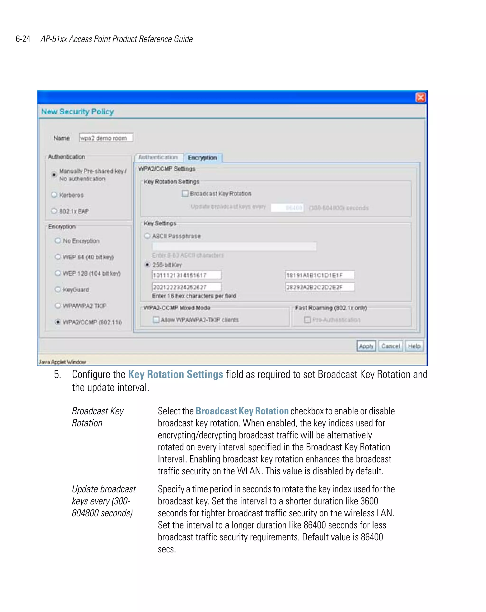6-24   AP-51xx Access Point Product Reference Guide




          5. Configure the Key Rotation Settings field as required to set Broadcast Key Rotation and
             the update interval.

                Broadcast Key           Select the Broadcast Key Rotation checkbox to enable or disable
                Rotation                broadcast key rotation. When enabled, the key indices used for
                                        encrypting/decrypting broadcast traffic will be alternatively
                                        rotated on every interval specified in the Broadcast Key Rotation
                                        Interval. Enabling broadcast key rotation enhances the broadcast
                                        traffic security on the WLAN. This value is disabled by default.
                Update broadcast        Specify a time period in seconds to rotate the key index used for the
                keys every (300-        broadcast key. Set the interval to a shorter duration like 3600
                604800 seconds)         seconds for tighter broadcast traffic security on the wireless LAN.
                                        Set the interval to a longer duration like 86400 seconds for less
                                        broadcast traffic security requirements. Default value is 86400
                                        secs.
 