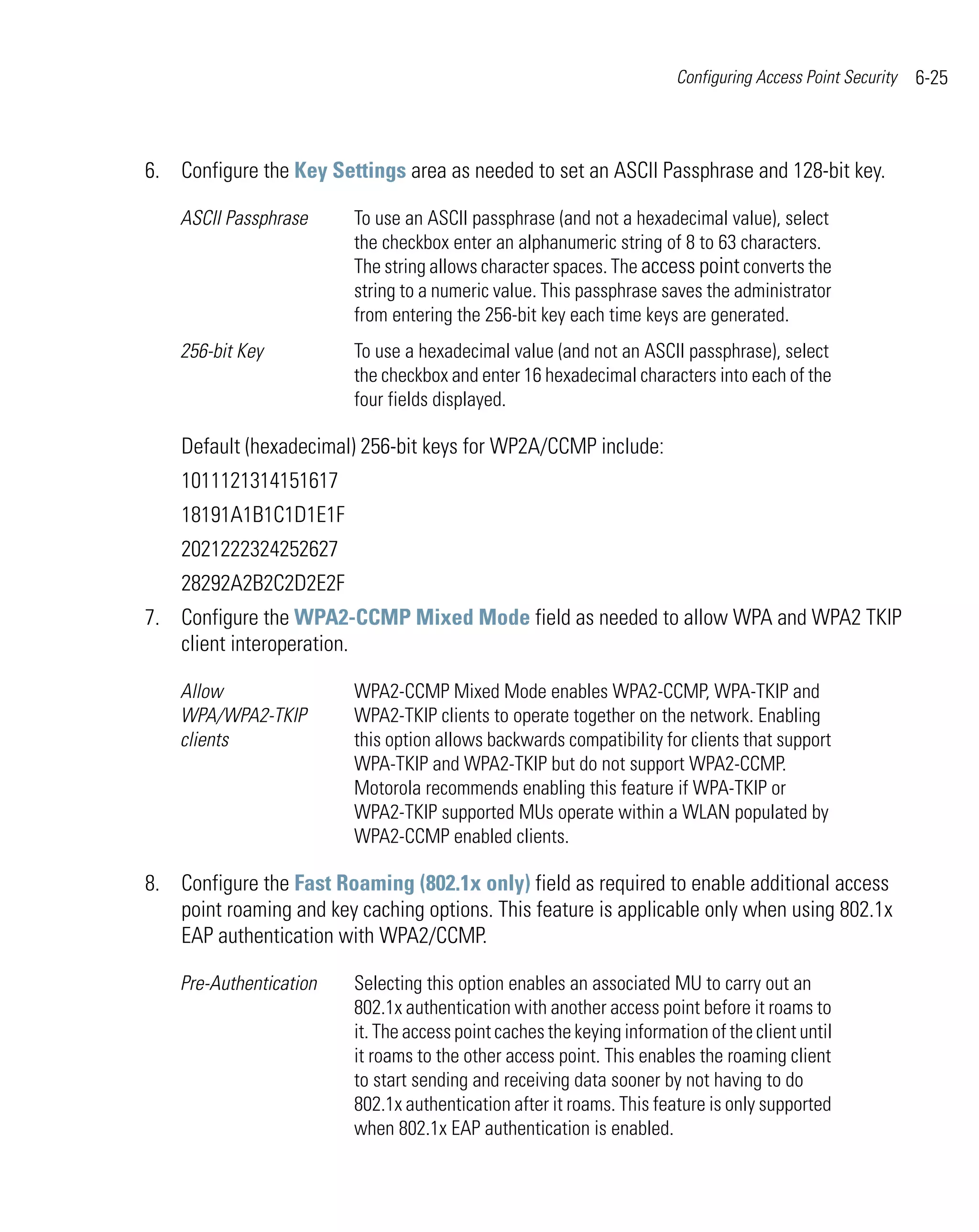 Configuring Access Point Security   6-25



6. Configure the Key Settings area as needed to set an ASCII Passphrase and 128-bit key.

    ASCII Passphrase     To use an ASCII passphrase (and not a hexadecimal value), select
                         the checkbox enter an alphanumeric string of 8 to 63 characters.
                         The string allows character spaces. The access point converts the
                         string to a numeric value. This passphrase saves the administrator
                         from entering the 256-bit key each time keys are generated.
    256-bit Key          To use a hexadecimal value (and not an ASCII passphrase), select
                         the checkbox and enter 16 hexadecimal characters into each of the
                         four fields displayed.

    Default (hexadecimal) 256-bit keys for WP2A/CCMP include:
    1011121314151617
    18191A1B1C1D1E1F
    2021222324252627
    28292A2B2C2D2E2F
7. Configure the WPA2-CCMP Mixed Mode field as needed to allow WPA and WPA2 TKIP
   client interoperation.

    Allow                WPA2-CCMP Mixed Mode enables WPA2-CCMP, WPA-TKIP and
    WPA/WPA2-TKIP        WPA2-TKIP clients to operate together on the network. Enabling
    clients              this option allows backwards compatibility for clients that support
                         WPA-TKIP and WPA2-TKIP but do not support WPA2-CCMP.
                         Motorola recommends enabling this feature if WPA-TKIP or
                         WPA2-TKIP supported MUs operate within a WLAN populated by
                         WPA2-CCMP enabled clients.

8. Configure the Fast Roaming (802.1x only) field as required to enable additional access
   point roaming and key caching options. This feature is applicable only when using 802.1x
   EAP authentication with WPA2/CCMP.

    Pre-Authentication   Selecting this option enables an associated MU to carry out an
                         802.1x authentication with another access point before it roams to
                         it. The access point caches the keying information of the client until
                         it roams to the other access point. This enables the roaming client
                         to start sending and receiving data sooner by not having to do
                         802.1x authentication after it roams. This feature is only supported
                         when 802.1x EAP authentication is enabled.
 