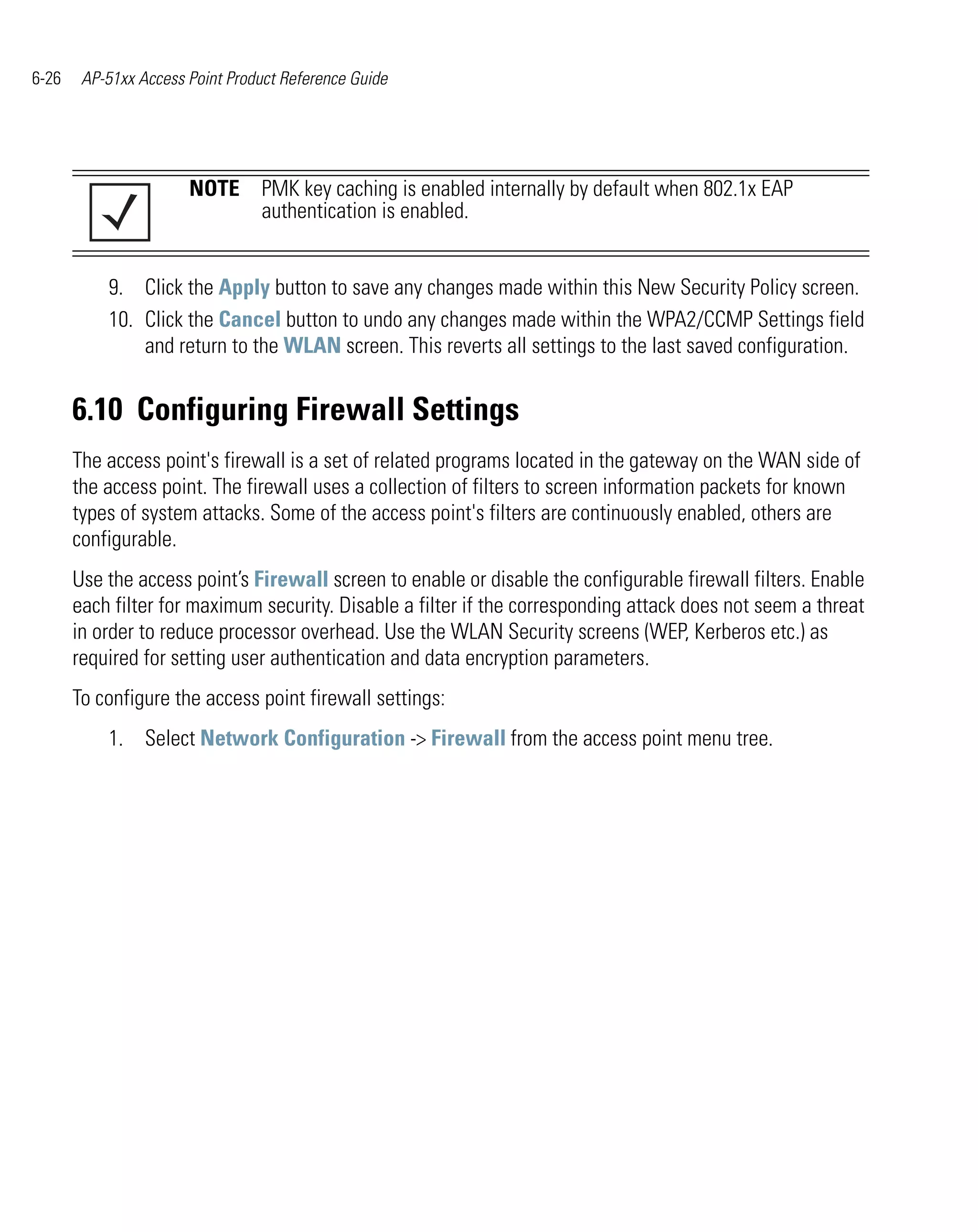 6-26    AP-51xx Access Point Product Reference Guide




                       NOTE PMK key caching is enabled internally by default when 802.1x EAP
                            authentication is enabled.


           9. Click the Apply button to save any changes made within this New Security Policy screen.
           10. Click the Cancel button to undo any changes made within the WPA2/CCMP Settings field
               and return to the WLAN screen. This reverts all settings to the last saved configuration.


       6.10 Configuring Firewall Settings
       The access point's firewall is a set of related programs located in the gateway on the WAN side of
       the access point. The firewall uses a collection of filters to screen information packets for known
       types of system attacks. Some of the access point's filters are continuously enabled, others are
       configurable.
       Use the access point’s Firewall screen to enable or disable the configurable firewall filters. Enable
       each filter for maximum security. Disable a filter if the corresponding attack does not seem a threat
       in order to reduce processor overhead. Use the WLAN Security screens (WEP, Kerberos etc.) as
       required for setting user authentication and data encryption parameters.
       To configure the access point firewall settings:
           1. Select Network Configuration -> Firewall from the access point menu tree.
 