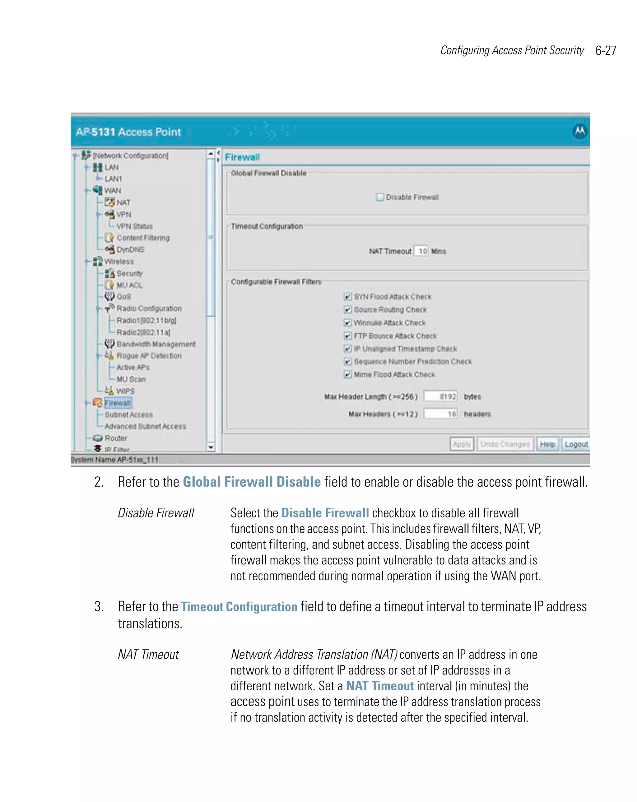 Configuring Access Point Security   6-27




2. Refer to the Global Firewall Disable field to enable or disable the access point firewall.

    Disable Firewall      Select the Disable Firewall checkbox to disable all firewall
                          functions on the access point. This includes firewall filters, NAT, VP,
                          content filtering, and subnet access. Disabling the access point
                          firewall makes the access point vulnerable to data attacks and is
                          not recommended during normal operation if using the WAN port.

3. Refer to the Timeout Configuration field to define a timeout interval to terminate IP address
   translations.

    NAT Timeout           Network Address Translation (NAT) converts an IP address in one
                          network to a different IP address or set of IP addresses in a
                          different network. Set a NAT Timeout interval (in minutes) the
                          access point uses to terminate the IP address translation process
                          if no translation activity is detected after the specified interval.
 