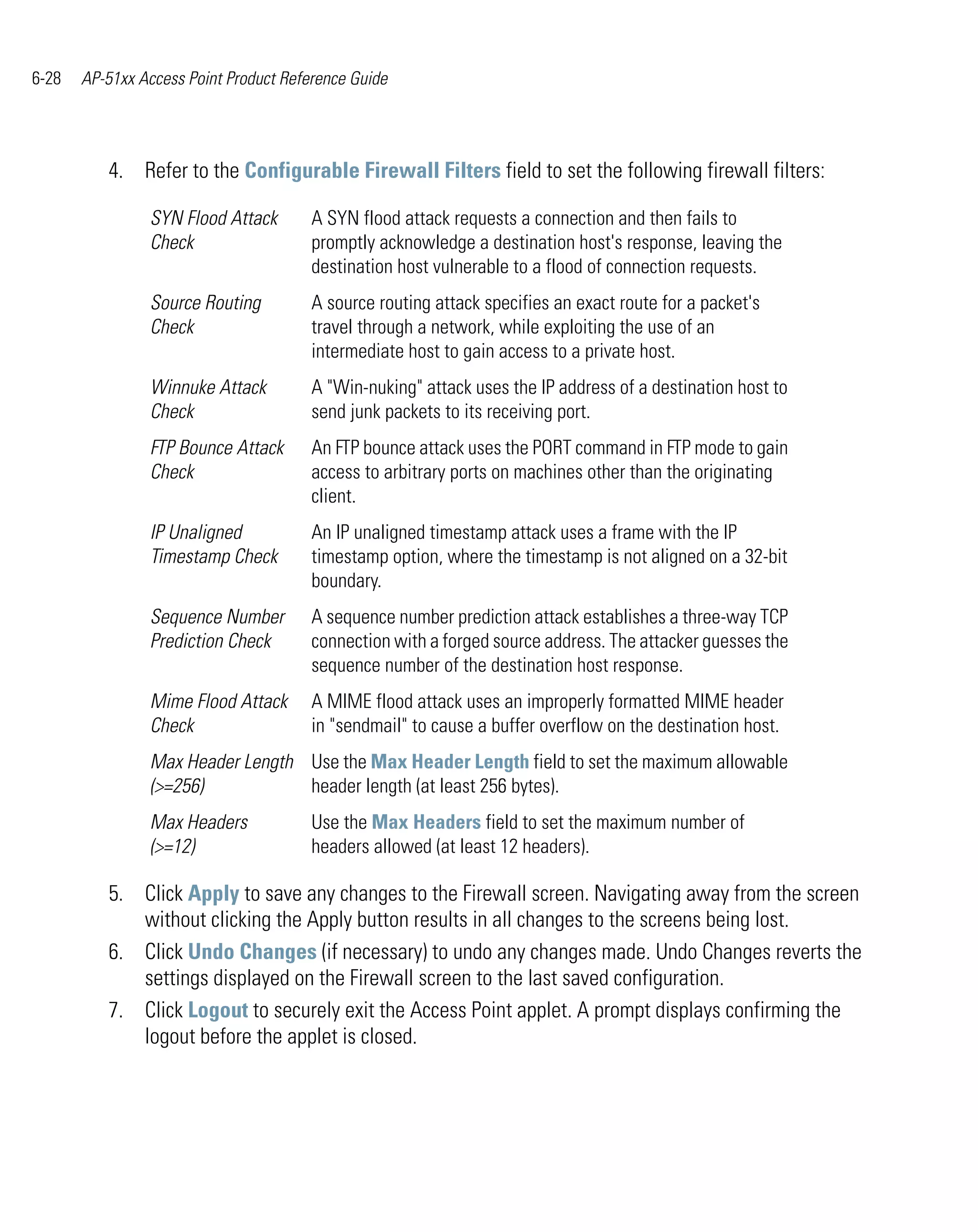 6-28   AP-51xx Access Point Product Reference Guide




          4. Refer to the Configurable Firewall Filters field to set the following firewall filters:

                SYN Flood Attack        A SYN flood attack requests a connection and then fails to
                Check                   promptly acknowledge a destination host's response, leaving the
                                        destination host vulnerable to a flood of connection requests.
                Source Routing          A source routing attack specifies an exact route for a packet's
                Check                   travel through a network, while exploiting the use of an
                                        intermediate host to gain access to a private host.
                Winnuke Attack          A "Win-nuking" attack uses the IP address of a destination host to
                Check                   send junk packets to its receiving port.
                FTP Bounce Attack       An FTP bounce attack uses the PORT command in FTP mode to gain
                Check                   access to arbitrary ports on machines other than the originating
                                        client.
                IP Unaligned            An IP unaligned timestamp attack uses a frame with the IP
                Timestamp Check         timestamp option, where the timestamp is not aligned on a 32-bit
                                        boundary.
                Sequence Number         A sequence number prediction attack establishes a three-way TCP
                Prediction Check        connection with a forged source address. The attacker guesses the
                                        sequence number of the destination host response.
                Mime Flood Attack       A MIME flood attack uses an improperly formatted MIME header
                Check                   in "sendmail" to cause a buffer overflow on the destination host.
                Max Header Length Use the Max Header Length field to set the maximum allowable
                (>=256)           header length (at least 256 bytes).
                Max Headers             Use the Max Headers field to set the maximum number of
                (>=12)                  headers allowed (at least 12 headers).

          5. Click Apply to save any changes to the Firewall screen. Navigating away from the screen
             without clicking the Apply button results in all changes to the screens being lost.
          6. Click Undo Changes (if necessary) to undo any changes made. Undo Changes reverts the
             settings displayed on the Firewall screen to the last saved configuration.
          7. Click Logout to securely exit the Access Point applet. A prompt displays confirming the
             logout before the applet is closed.
 