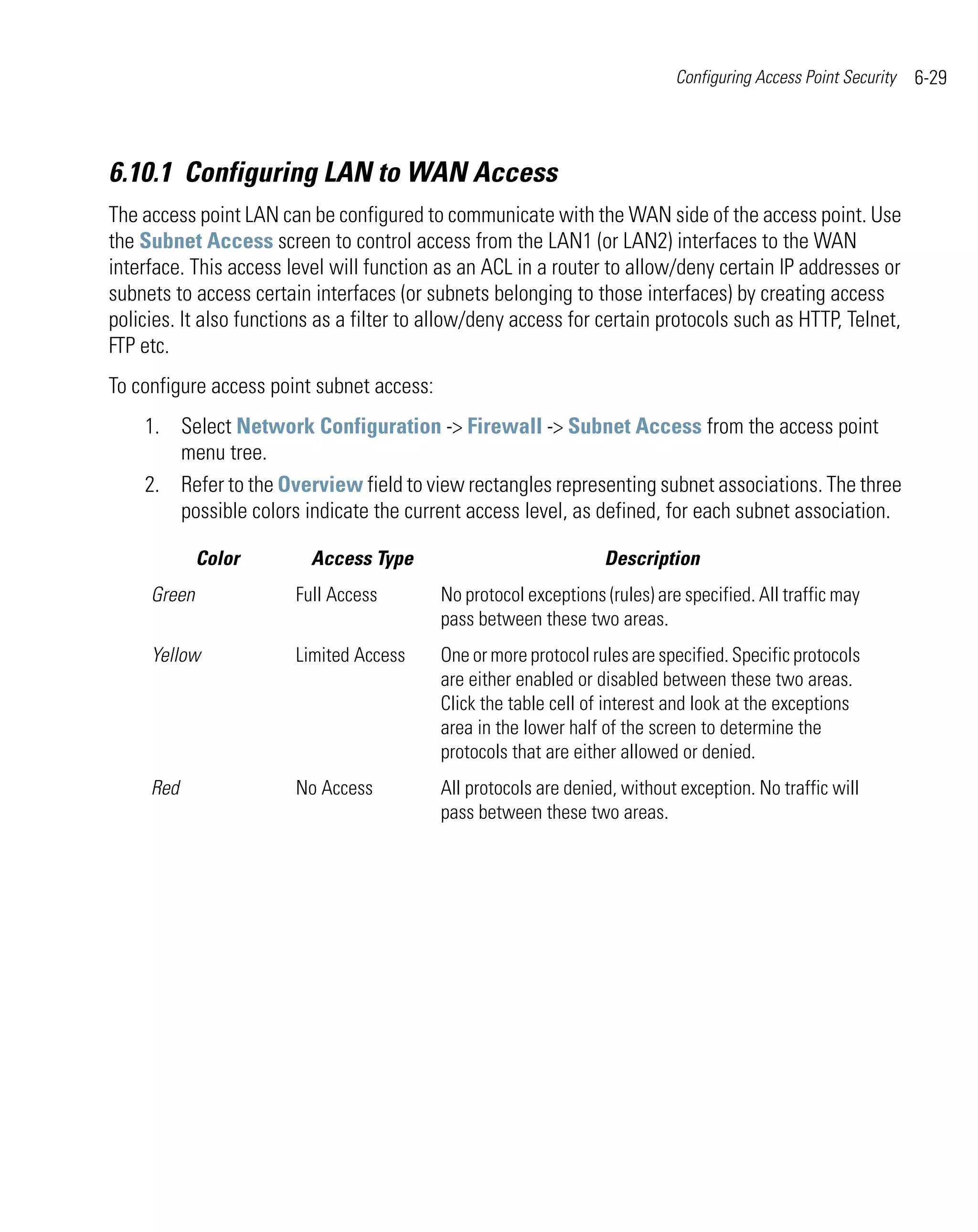 Configuring Access Point Security   6-29



6.10.1 Configuring LAN to WAN Access
The access point LAN can be configured to communicate with the WAN side of the access point. Use
the Subnet Access screen to control access from the LAN1 (or LAN2) interfaces to the WAN
interface. This access level will function as an ACL in a router to allow/deny certain IP addresses or
subnets to access certain interfaces (or subnets belonging to those interfaces) by creating access
policies. It also functions as a filter to allow/deny access for certain protocols such as HTTP, Telnet,
FTP etc.
To configure access point subnet access:
    1. Select Network Configuration -> Firewall -> Subnet Access from the access point
       menu tree.
    2. Refer to the Overview field to view rectangles representing subnet associations. The three
       possible colors indicate the current access level, as defined, for each subnet association.

             Color        Access Type                             Description
     Green              Full Access        No protocol exceptions (rules) are specified. All traffic may
                                           pass between these two areas.
     Yellow             Limited Access     One or more protocol rules are specified. Specific protocols
                                           are either enabled or disabled between these two areas.
                                           Click the table cell of interest and look at the exceptions
                                           area in the lower half of the screen to determine the
                                           protocols that are either allowed or denied.
     Red                No Access          All protocols are denied, without exception. No traffic will
                                           pass between these two areas.
 