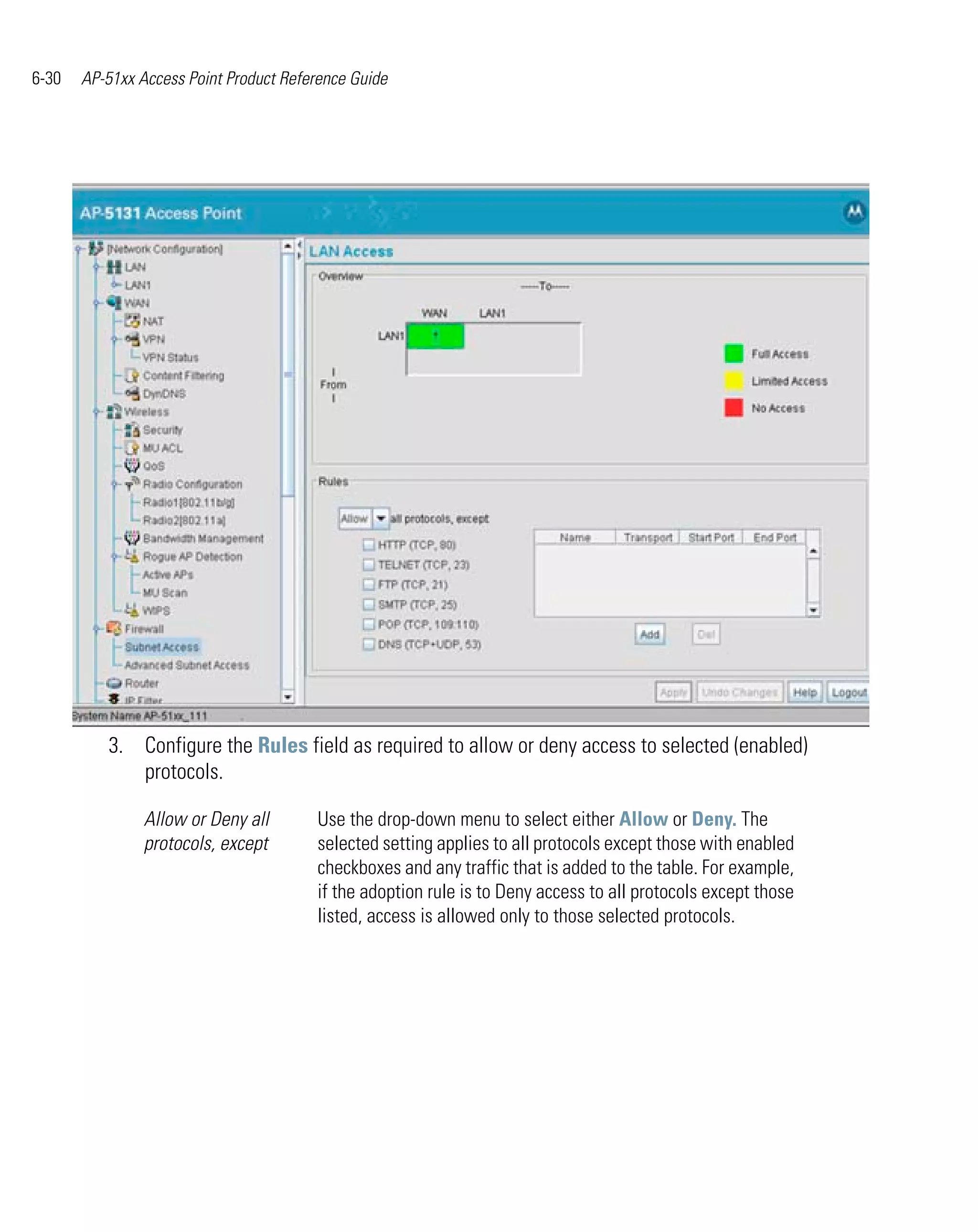 6-30   AP-51xx Access Point Product Reference Guide




          3. Configure the Rules field as required to allow or deny access to selected (enabled)
             protocols.

                Allow or Deny all       Use the drop-down menu to select either Allow or Deny. The
                protocols, except       selected setting applies to all protocols except those with enabled
                                        checkboxes and any traffic that is added to the table. For example,
                                        if the adoption rule is to Deny access to all protocols except those
                                        listed, access is allowed only to those selected protocols.
 