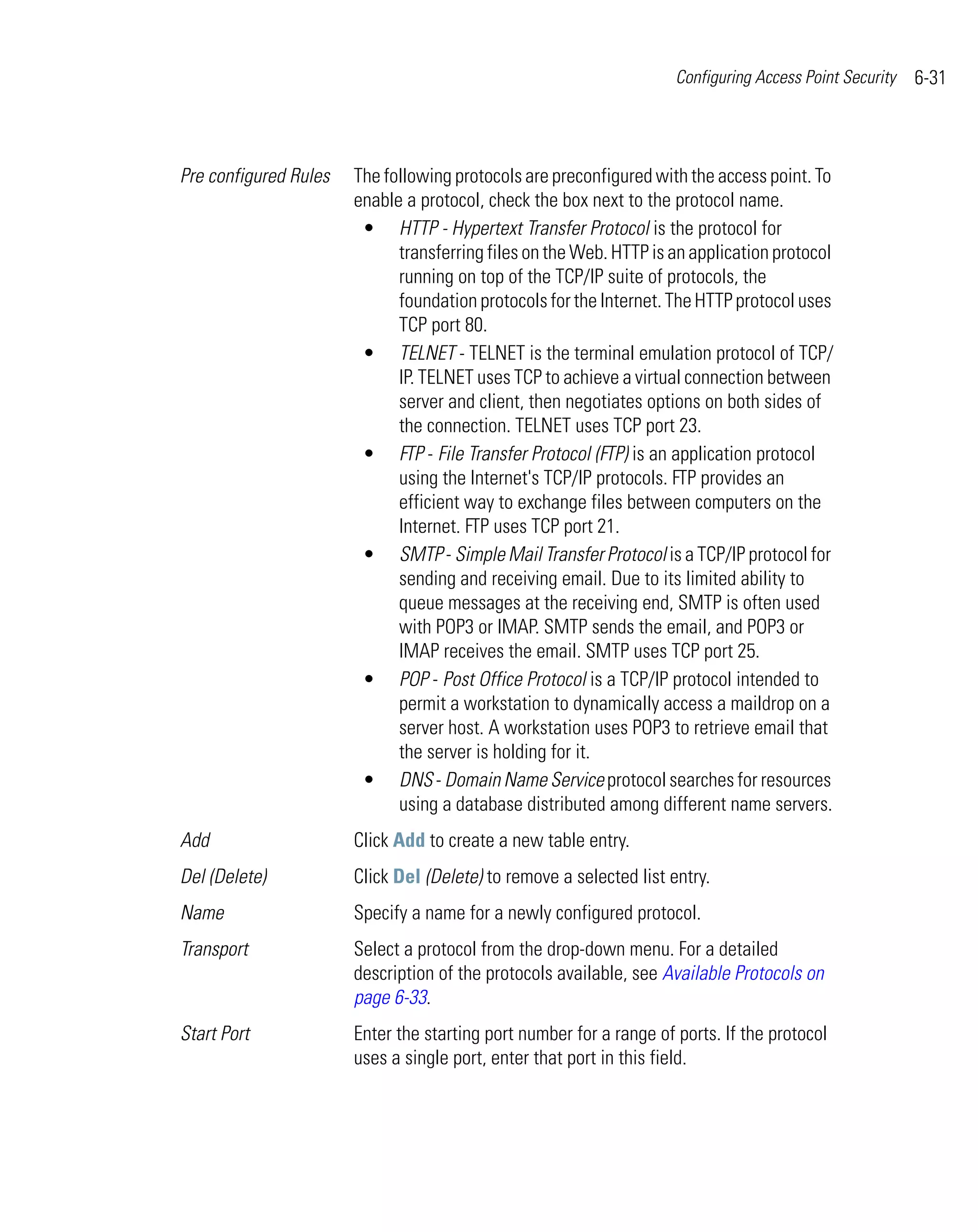 Configuring Access Point Security   6-31



Pre configured Rules   The following protocols are preconfigured with the access point. To
                       enable a protocol, check the box next to the protocol name.
                        • HTTP - Hypertext Transfer Protocol is the protocol for
                             transferring files on the Web. HTTP is an application protocol
                             running on top of the TCP/IP suite of protocols, the
                             foundation protocols for the Internet. The HTTP protocol uses
                             TCP port 80.
                        • TELNET - TELNET is the terminal emulation protocol of TCP/
                             IP. TELNET uses TCP to achieve a virtual connection between
                             server and client, then negotiates options on both sides of
                             the connection. TELNET uses TCP port 23.
                        • FTP - File Transfer Protocol (FTP) is an application protocol
                             using the Internet's TCP/IP protocols. FTP provides an
                             efficient way to exchange files between computers on the
                             Internet. FTP uses TCP port 21.
                        • SMTP - Simple Mail Transfer Protocol is a TCP/IP protocol for
                             sending and receiving email. Due to its limited ability to
                             queue messages at the receiving end, SMTP is often used
                             with POP3 or IMAP. SMTP sends the email, and POP3 or
                             IMAP receives the email. SMTP uses TCP port 25.
                        • POP - Post Office Protocol is a TCP/IP protocol intended to
                             permit a workstation to dynamically access a maildrop on a
                             server host. A workstation uses POP3 to retrieve email that
                             the server is holding for it.
                        • DNS - Domain Name Service protocol searches for resources
                             using a database distributed among different name servers.
Add                    Click Add to create a new table entry.
Del (Delete)           Click Del (Delete) to remove a selected list entry.
Name                   Specify a name for a newly configured protocol.
Transport              Select a protocol from the drop-down menu. For a detailed
                       description of the protocols available, see Available Protocols on
                       page 6-33.
Start Port             Enter the starting port number for a range of ports. If the protocol
                       uses a single port, enter that port in this field.
 