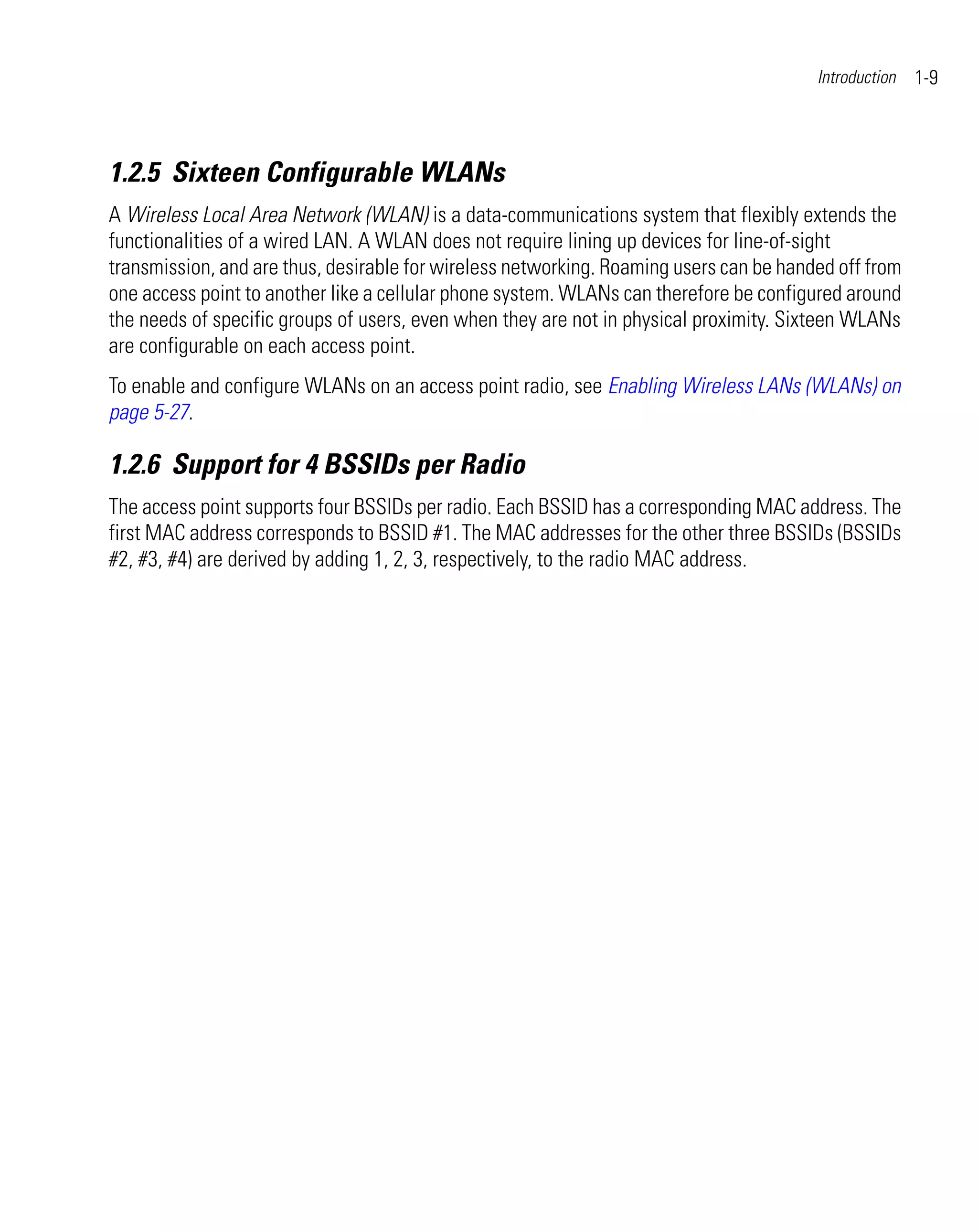 Introduction   1-9



1.2.5 Sixteen Configurable WLANs
A Wireless Local Area Network (WLAN) is a data-communications system that flexibly extends the
functionalities of a wired LAN. A WLAN does not require lining up devices for line-of-sight
transmission, and are thus, desirable for wireless networking. Roaming users can be handed off from
one access point to another like a cellular phone system. WLANs can therefore be configured around
the needs of specific groups of users, even when they are not in physical proximity. Sixteen WLANs
are configurable on each access point.
To enable and configure WLANs on an access point radio, see Enabling Wireless LANs (WLANs) on
page 5-27.

1.2.6 Support for 4 BSSIDs per Radio
The access point supports four BSSIDs per radio. Each BSSID has a corresponding MAC address. The
first MAC address corresponds to BSSID #1. The MAC addresses for the other three BSSIDs (BSSIDs
#2, #3, #4) are derived by adding 1, 2, 3, respectively, to the radio MAC address.
 