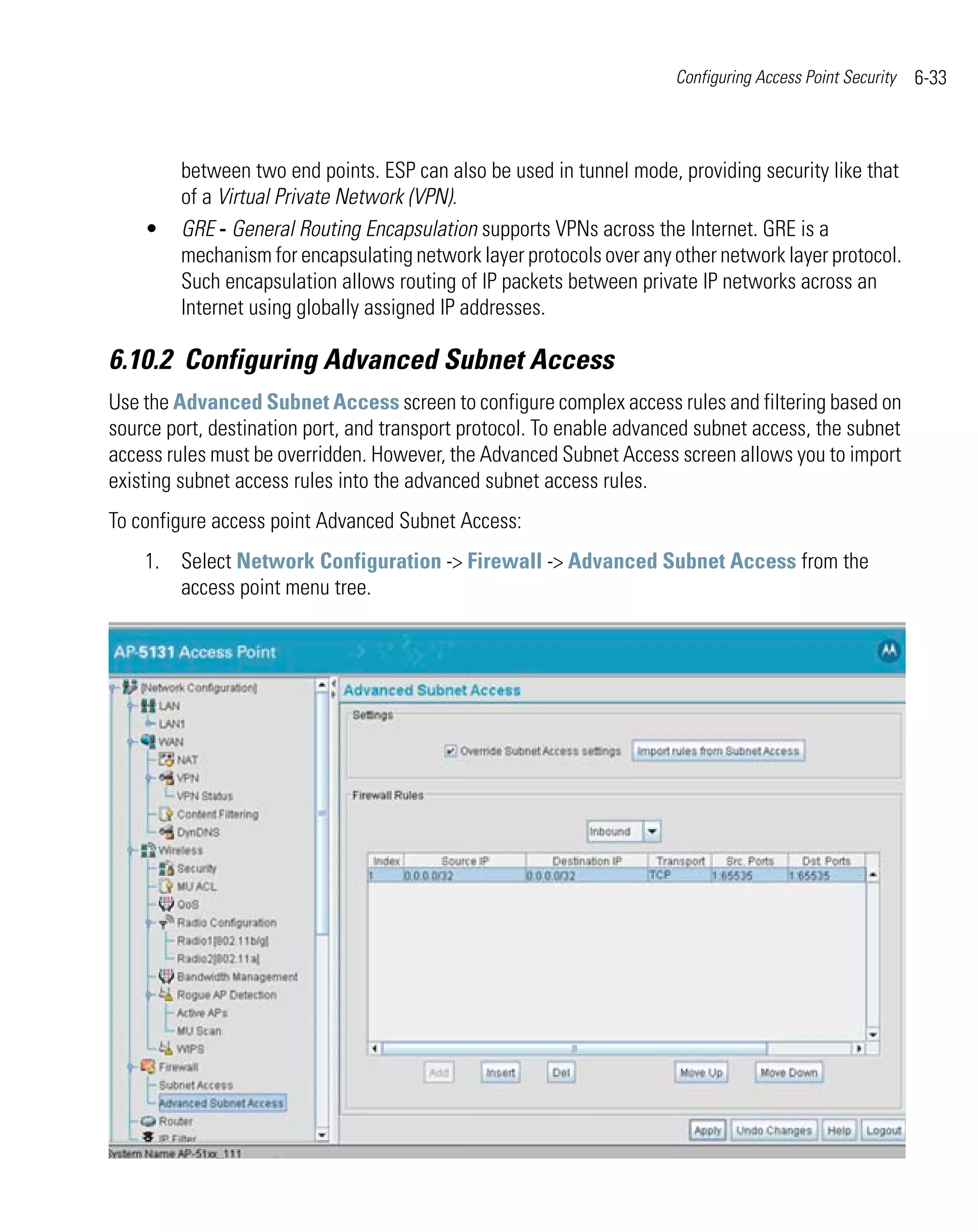 Configuring Access Point Security   6-33



         between two end points. ESP can also be used in tunnel mode, providing security like that
         of a Virtual Private Network (VPN).
    •    GRE - General Routing Encapsulation supports VPNs across the Internet. GRE is a
         mechanism for encapsulating network layer protocols over any other network layer protocol.
         Such encapsulation allows routing of IP packets between private IP networks across an
         Internet using globally assigned IP addresses.

6.10.2 Configuring Advanced Subnet Access
Use the Advanced Subnet Access screen to configure complex access rules and filtering based on
source port, destination port, and transport protocol. To enable advanced subnet access, the subnet
access rules must be overridden. However, the Advanced Subnet Access screen allows you to import
existing subnet access rules into the advanced subnet access rules.
To configure access point Advanced Subnet Access:
    1. Select Network Configuration -> Firewall -> Advanced Subnet Access from the
       access point menu tree.
 