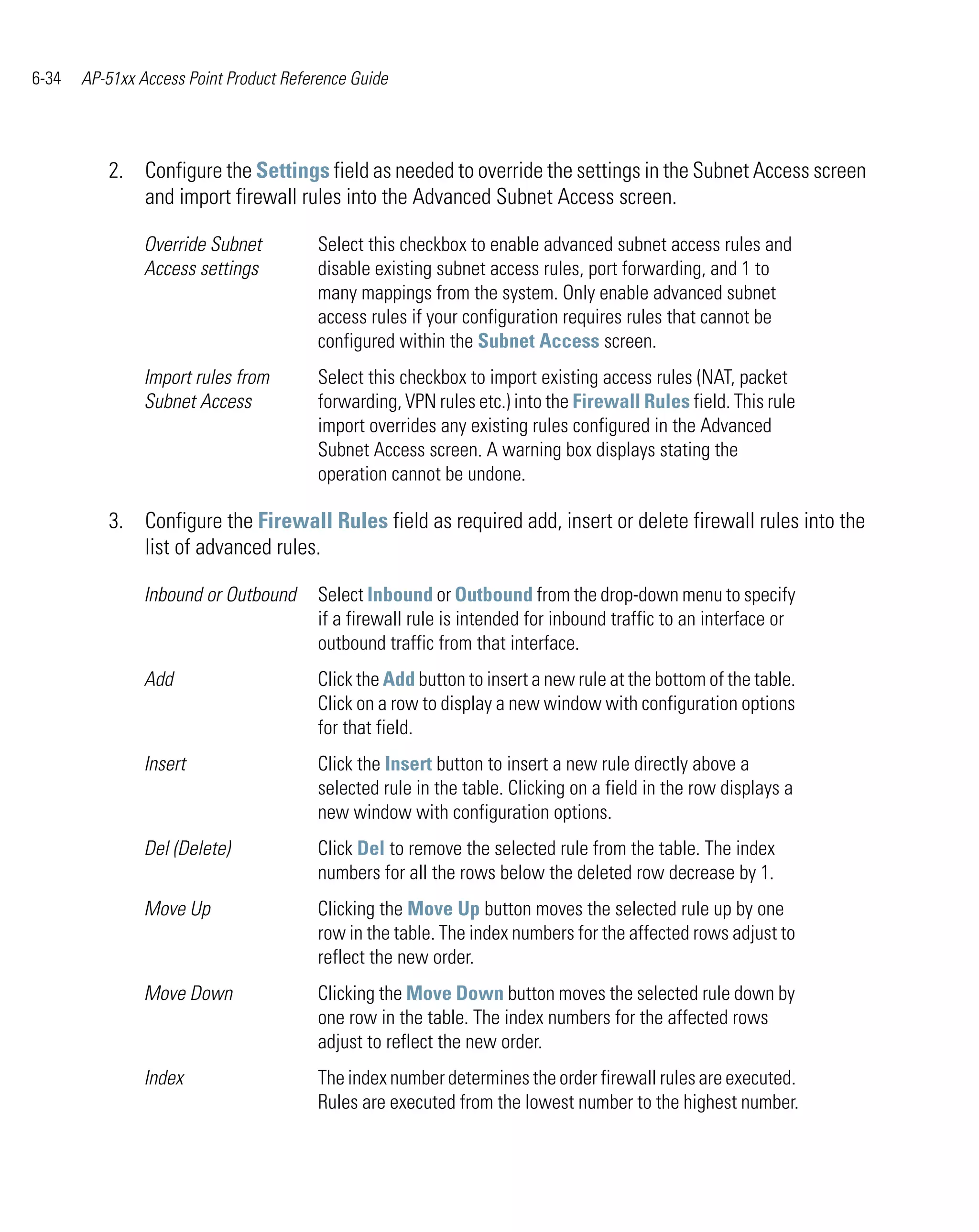 6-34   AP-51xx Access Point Product Reference Guide




          2. Configure the Settings field as needed to override the settings in the Subnet Access screen
             and import firewall rules into the Advanced Subnet Access screen.

                Override Subnet         Select this checkbox to enable advanced subnet access rules and
                Access settings         disable existing subnet access rules, port forwarding, and 1 to
                                        many mappings from the system. Only enable advanced subnet
                                        access rules if your configuration requires rules that cannot be
                                        configured within the Subnet Access screen.
                Import rules from       Select this checkbox to import existing access rules (NAT, packet
                Subnet Access           forwarding, VPN rules etc.) into the Firewall Rules field. This rule
                                        import overrides any existing rules configured in the Advanced
                                        Subnet Access screen. A warning box displays stating the
                                        operation cannot be undone.

          3. Configure the Firewall Rules field as required add, insert or delete firewall rules into the
             list of advanced rules.

                Inbound or Outbound     Select Inbound or Outbound from the drop-down menu to specify
                                        if a firewall rule is intended for inbound traffic to an interface or
                                        outbound traffic from that interface.
                Add                     Click the Add button to insert a new rule at the bottom of the table.
                                        Click on a row to display a new window with configuration options
                                        for that field.
                Insert                  Click the Insert button to insert a new rule directly above a
                                        selected rule in the table. Clicking on a field in the row displays a
                                        new window with configuration options.
                Del (Delete)            Click Del to remove the selected rule from the table. The index
                                        numbers for all the rows below the deleted row decrease by 1.
                Move Up                 Clicking the Move Up button moves the selected rule up by one
                                        row in the table. The index numbers for the affected rows adjust to
                                        reflect the new order.
                Move Down               Clicking the Move Down button moves the selected rule down by
                                        one row in the table. The index numbers for the affected rows
                                        adjust to reflect the new order.
                Index                   The index number determines the order firewall rules are executed.
                                        Rules are executed from the lowest number to the highest number.
 