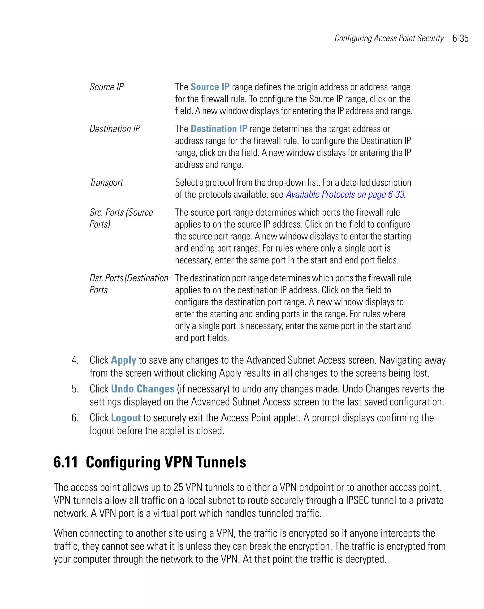 Configuring Access Point Security   6-35



         Source IP               The Source IP range defines the origin address or address range
                                 for the firewall rule. To configure the Source IP range, click on the
                                 field. A new window displays for entering the IP address and range.
         Destination IP          The Destination IP range determines the target address or
                                 address range for the firewall rule. To configure the Destination IP
                                 range, click on the field. A new window displays for entering the IP
                                 address and range.
         Transport               Select a protocol from the drop-down list. For a detailed description
                                 of the protocols available, see Available Protocols on page 6-33.
         Src. Ports (Source      The source port range determines which ports the firewall rule
         Ports)                  applies to on the source IP address. Click on the field to configure
                                 the source port range. A new window displays to enter the starting
                                 and ending port ranges. For rules where only a single port is
                                 necessary, enter the same port in the start and end port fields.
         Dst. Ports (Destination The destination port range determines which ports the firewall rule
         Ports                   applies to on the destination IP address. Click on the field to
                                 configure the destination port range. A new window displays to
                                 enter the starting and ending ports in the range. For rules where
                                 only a single port is necessary, enter the same port in the start and
                                 end port fields.

    4. Click Apply to save any changes to the Advanced Subnet Access screen. Navigating away
       from the screen without clicking Apply results in all changes to the screens being lost.
    5. Click Undo Changes (if necessary) to undo any changes made. Undo Changes reverts the
       settings displayed on the Advanced Subnet Access screen to the last saved configuration.
    6. Click Logout to securely exit the Access Point applet. A prompt displays confirming the
       logout before the applet is closed.


6.11 Configuring VPN Tunnels
The access point allows up to 25 VPN tunnels to either a VPN endpoint or to another access point.
VPN tunnels allow all traffic on a local subnet to route securely through a IPSEC tunnel to a private
network. A VPN port is a virtual port which handles tunneled traffic.
When connecting to another site using a VPN, the traffic is encrypted so if anyone intercepts the
traffic, they cannot see what it is unless they can break the encryption. The traffic is encrypted from
your computer through the network to the VPN. At that point the traffic is decrypted.
 