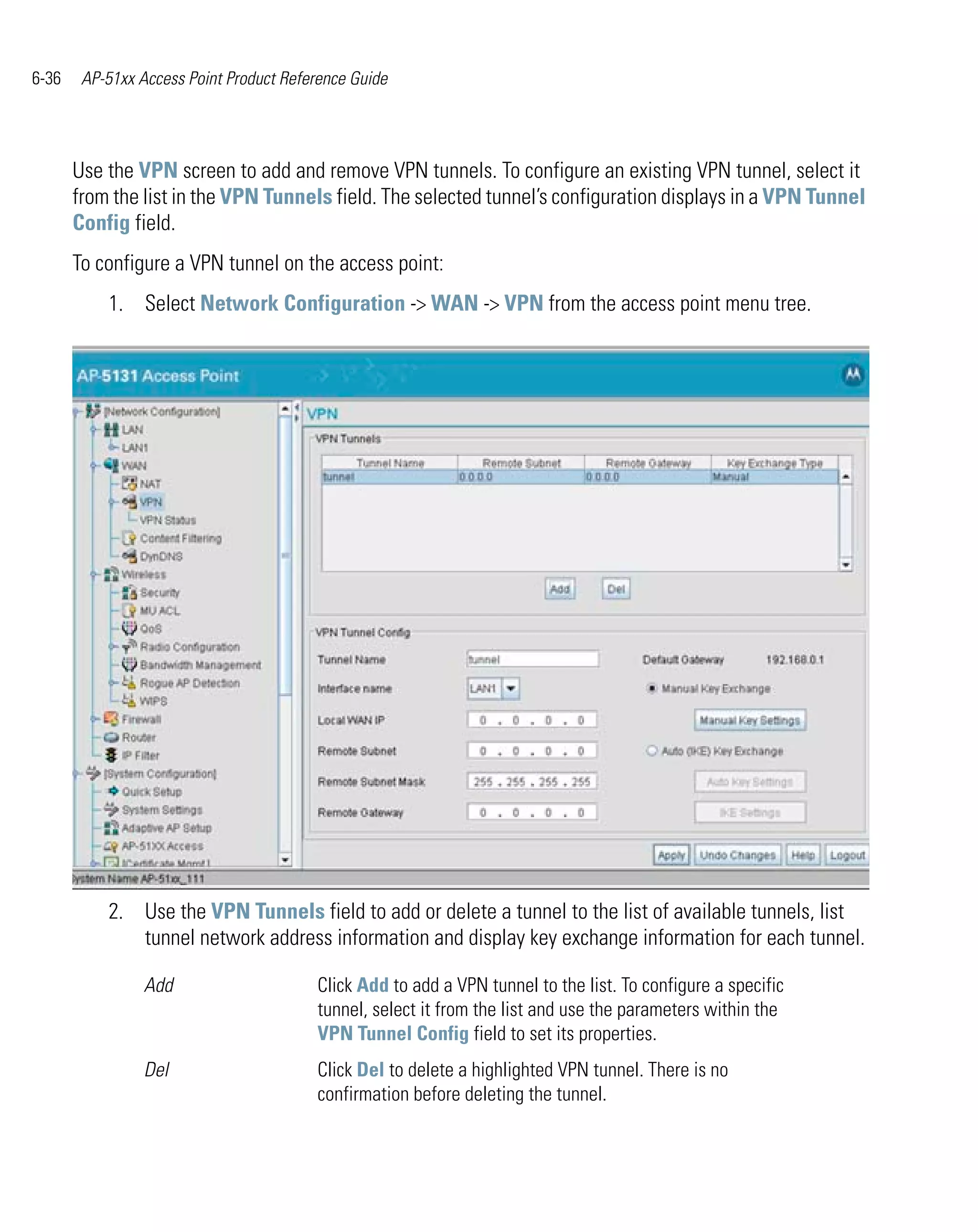 6-36    AP-51xx Access Point Product Reference Guide




       Use the VPN screen to add and remove VPN tunnels. To configure an existing VPN tunnel, select it
       from the list in the VPN Tunnels field. The selected tunnel’s configuration displays in a VPN Tunnel
       Config field.
       To configure a VPN tunnel on the access point:
           1. Select Network Configuration -> WAN -> VPN from the access point menu tree.




           2. Use the VPN Tunnels field to add or delete a tunnel to the list of available tunnels, list
              tunnel network address information and display key exchange information for each tunnel.

                 Add                     Click Add to add a VPN tunnel to the list. To configure a specific
                                         tunnel, select it from the list and use the parameters within the
                                         VPN Tunnel Config field to set its properties.
                 Del                     Click Del to delete a highlighted VPN tunnel. There is no
                                         confirmation before deleting the tunnel.
 