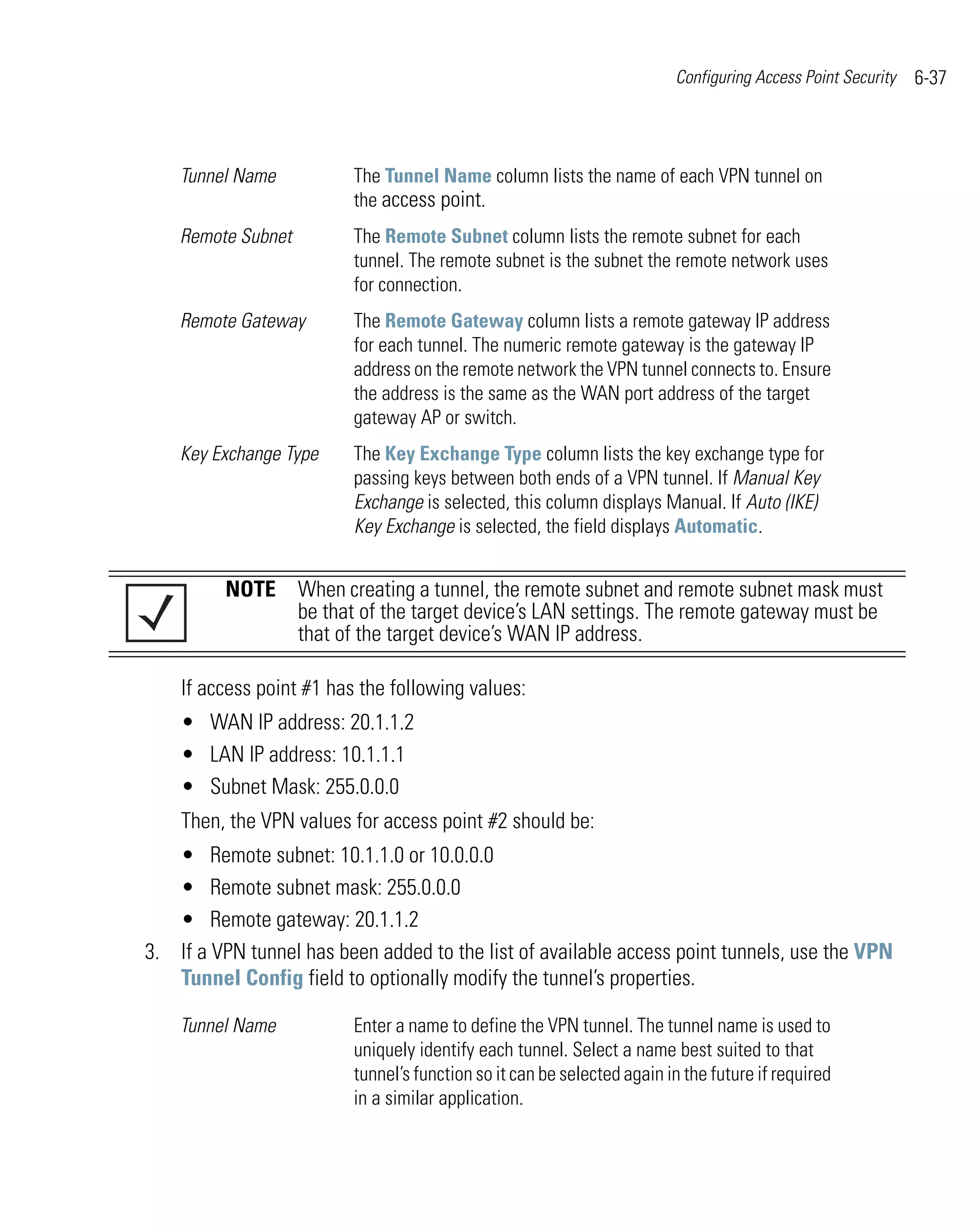 Configuring Access Point Security   6-37



    Tunnel Name           The Tunnel Name column lists the name of each VPN tunnel on
                          the access point.
    Remote Subnet         The Remote Subnet column lists the remote subnet for each
                          tunnel. The remote subnet is the subnet the remote network uses
                          for connection.
    Remote Gateway        The Remote Gateway column lists a remote gateway IP address
                          for each tunnel. The numeric remote gateway is the gateway IP
                          address on the remote network the VPN tunnel connects to. Ensure
                          the address is the same as the WAN port address of the target
                          gateway AP or switch.
    Key Exchange Type     The Key Exchange Type column lists the key exchange type for
                          passing keys between both ends of a VPN tunnel. If Manual Key
                          Exchange is selected, this column displays Manual. If Auto (IKE)
                          Key Exchange is selected, the field displays Automatic.


         NOTE When creating a tunnel, the remote subnet and remote subnet mask must
              be that of the target device’s LAN settings. The remote gateway must be
              that of the target device’s WAN IP address.

    If access point #1 has the following values:
    • WAN IP address: 20.1.1.2
    • LAN IP address: 10.1.1.1
    • Subnet Mask: 255.0.0.0
    Then, the VPN values for access point #2 should be:
   • Remote subnet: 10.1.1.0 or 10.0.0.0
   • Remote subnet mask: 255.0.0.0
   • Remote gateway: 20.1.1.2
3. If a VPN tunnel has been added to the list of available access point tunnels, use the VPN
   Tunnel Config field to optionally modify the tunnel’s properties.

    Tunnel Name           Enter a name to define the VPN tunnel. The tunnel name is used to
                          uniquely identify each tunnel. Select a name best suited to that
                          tunnel’s function so it can be selected again in the future if required
                          in a similar application.
 