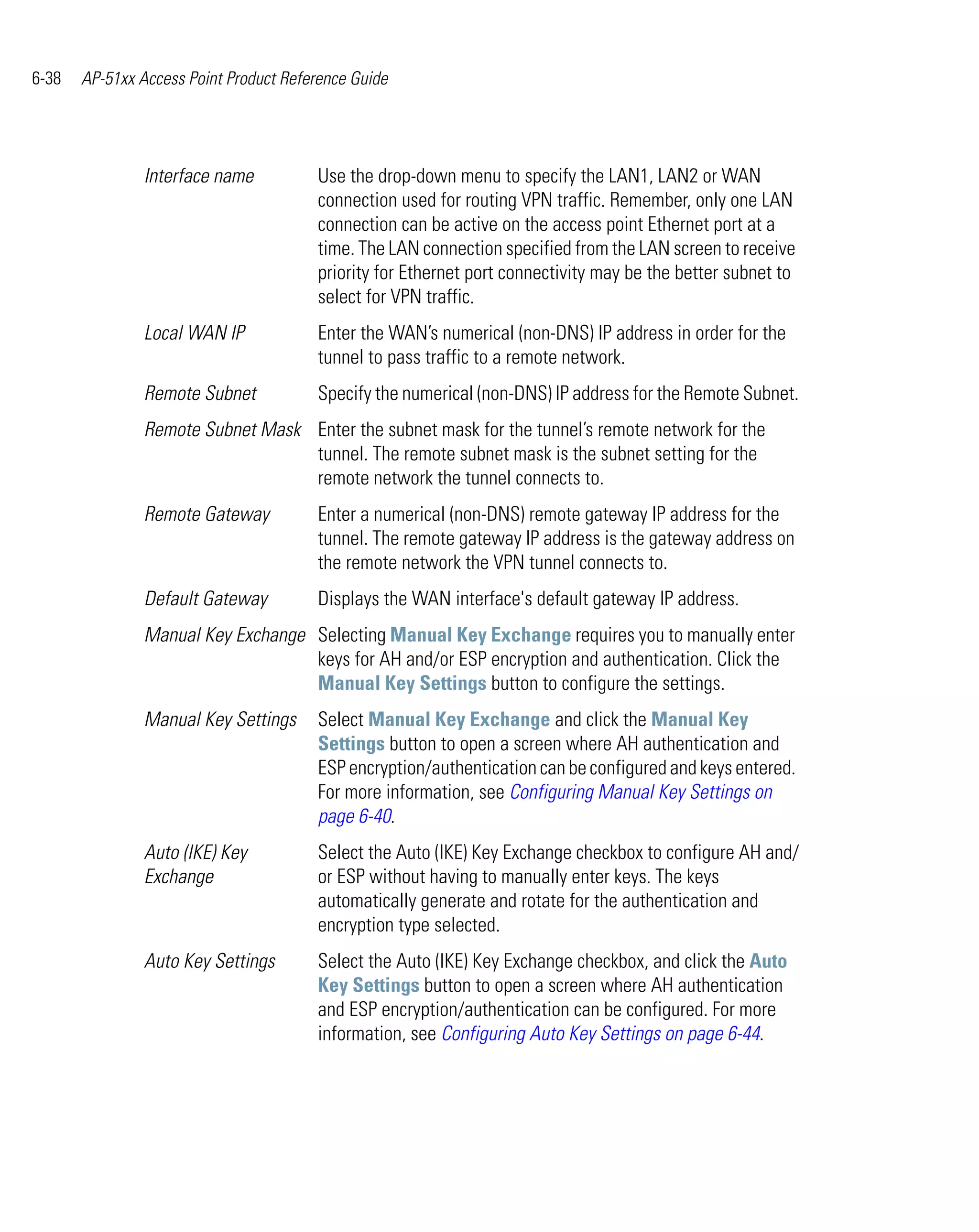 6-38   AP-51xx Access Point Product Reference Guide




                Interface name          Use the drop-down menu to specify the LAN1, LAN2 or WAN
                                        connection used for routing VPN traffic. Remember, only one LAN
                                        connection can be active on the access point Ethernet port at a
                                        time. The LAN connection specified from the LAN screen to receive
                                        priority for Ethernet port connectivity may be the better subnet to
                                        select for VPN traffic.
                Local WAN IP            Enter the WAN’s numerical (non-DNS) IP address in order for the
                                        tunnel to pass traffic to a remote network.
                Remote Subnet           Specify the numerical (non-DNS) IP address for the Remote Subnet.
                Remote Subnet Mask Enter the subnet mask for the tunnel’s remote network for the
                                   tunnel. The remote subnet mask is the subnet setting for the
                                   remote network the tunnel connects to.
                Remote Gateway          Enter a numerical (non-DNS) remote gateway IP address for the
                                        tunnel. The remote gateway IP address is the gateway address on
                                        the remote network the VPN tunnel connects to.
                Default Gateway         Displays the WAN interface's default gateway IP address.
                Manual Key Exchange Selecting Manual Key Exchange requires you to manually enter
                                    keys for AH and/or ESP encryption and authentication. Click the
                                    Manual Key Settings button to configure the settings.
                Manual Key Settings     Select Manual Key Exchange and click the Manual Key
                                        Settings button to open a screen where AH authentication and
                                        ESP encryption/authentication can be configured and keys entered.
                                        For more information, see Configuring Manual Key Settings on
                                        page 6-40.
                Auto (IKE) Key          Select the Auto (IKE) Key Exchange checkbox to configure AH and/
                Exchange                or ESP without having to manually enter keys. The keys
                                        automatically generate and rotate for the authentication and
                                        encryption type selected.
                Auto Key Settings       Select the Auto (IKE) Key Exchange checkbox, and click the Auto
                                        Key Settings button to open a screen where AH authentication
                                        and ESP encryption/authentication can be configured. For more
                                        information, see Configuring Auto Key Settings on page 6-44.
 