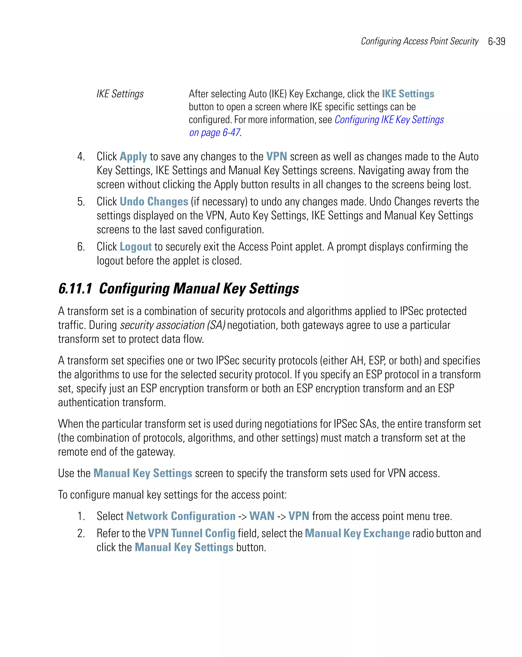 Configuring Access Point Security   6-39



         IKE Settings          After selecting Auto (IKE) Key Exchange, click the IKE Settings
                               button to open a screen where IKE specific settings can be
                               configured. For more information, see Configuring IKE Key Settings
                               on page 6-47.

    4. Click Apply to save any changes to the VPN screen as well as changes made to the Auto
       Key Settings, IKE Settings and Manual Key Settings screens. Navigating away from the
       screen without clicking the Apply button results in all changes to the screens being lost.
    5. Click Undo Changes (if necessary) to undo any changes made. Undo Changes reverts the
       settings displayed on the VPN, Auto Key Settings, IKE Settings and Manual Key Settings
       screens to the last saved configuration.
    6. Click Logout to securely exit the Access Point applet. A prompt displays confirming the
       logout before the applet is closed.

6.11.1 Configuring Manual Key Settings
A transform set is a combination of security protocols and algorithms applied to IPSec protected
traffic. During security association (SA) negotiation, both gateways agree to use a particular
transform set to protect data flow.
A transform set specifies one or two IPSec security protocols (either AH, ESP, or both) and specifies
the algorithms to use for the selected security protocol. If you specify an ESP protocol in a transform
set, specify just an ESP encryption transform or both an ESP encryption transform and an ESP
authentication transform.
When the particular transform set is used during negotiations for IPSec SAs, the entire transform set
(the combination of protocols, algorithms, and other settings) must match a transform set at the
remote end of the gateway.
Use the Manual Key Settings screen to specify the transform sets used for VPN access.
To configure manual key settings for the access point:
    1. Select Network Configuration -> WAN -> VPN from the access point menu tree.
    2. Refer to the VPN Tunnel Config field, select the Manual Key Exchange radio button and
       click the Manual Key Settings button.
 