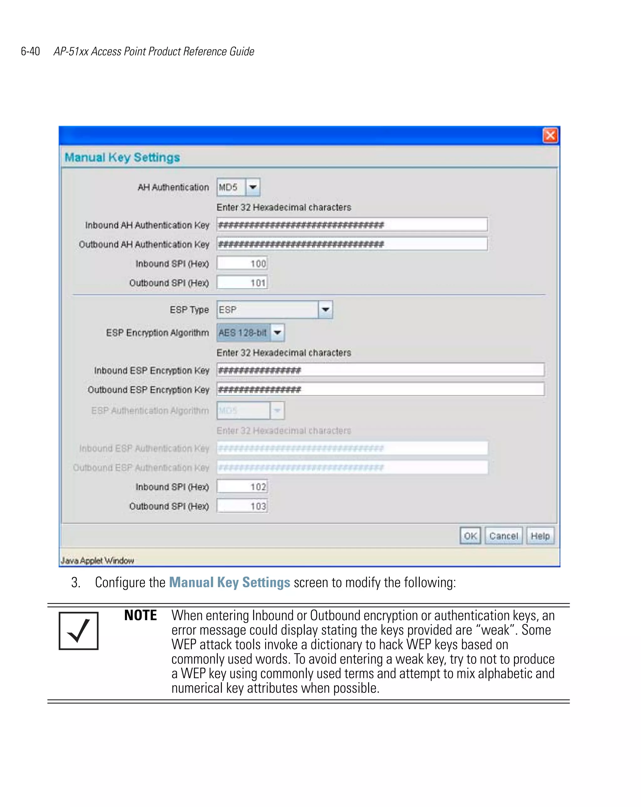6-40   AP-51xx Access Point Product Reference Guide




          3. Configure the Manual Key Settings screen to modify the following:

                      NOTE When entering Inbound or Outbound encryption or authentication keys, an
                           error message could display stating the keys provided are “weak”. Some
                           WEP attack tools invoke a dictionary to hack WEP keys based on
                           commonly used words. To avoid entering a weak key, try to not to produce
                           a WEP key using commonly used terms and attempt to mix alphabetic and
                           numerical key attributes when possible.
 