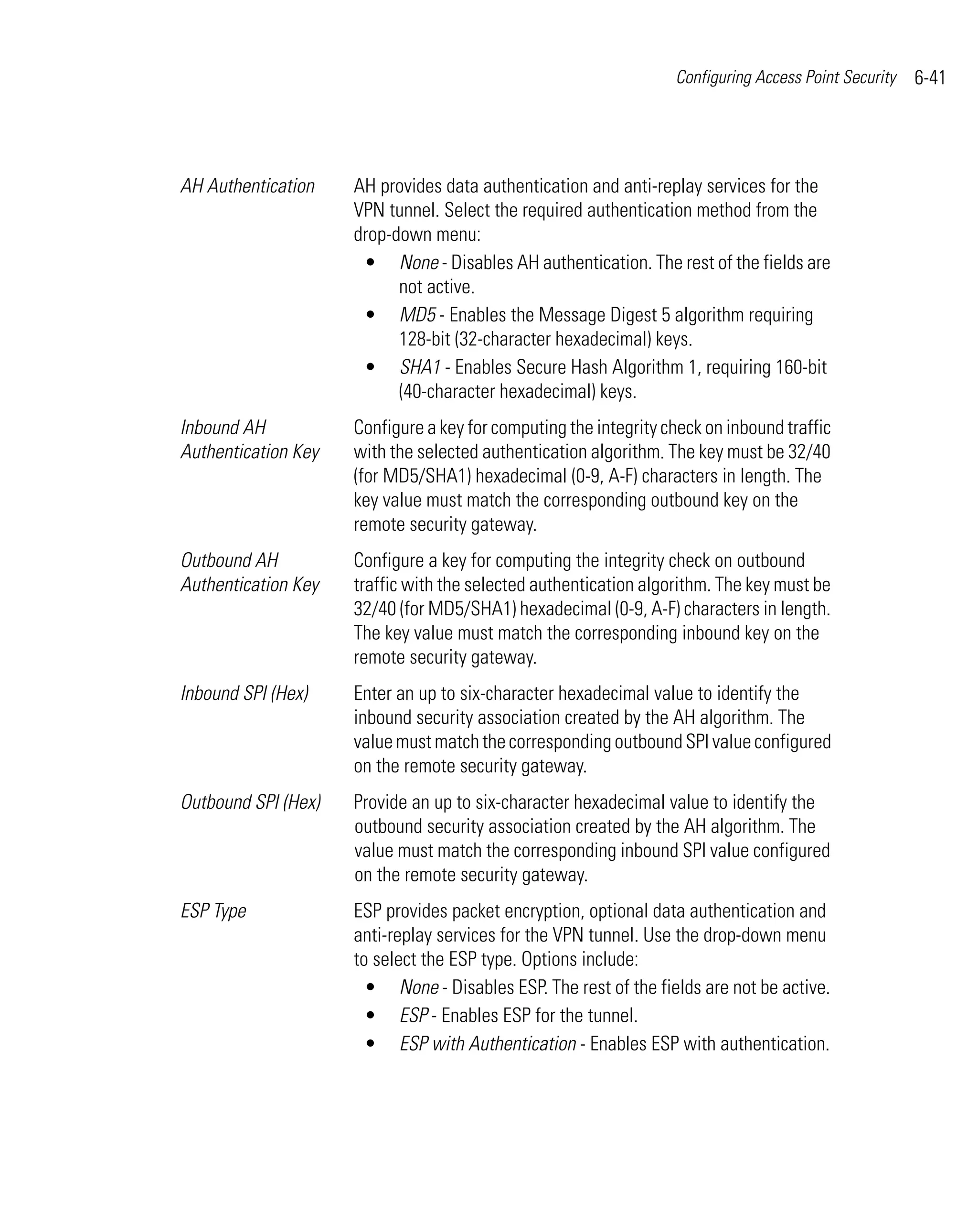 Configuring Access Point Security   6-41




AH Authentication    AH provides data authentication and anti-replay services for the
                     VPN tunnel. Select the required authentication method from the
                     drop-down menu:
                      • None - Disables AH authentication. The rest of the fields are
                           not active.
                      • MD5 - Enables the Message Digest 5 algorithm requiring
                           128-bit (32-character hexadecimal) keys.
                      • SHA1 - Enables Secure Hash Algorithm 1, requiring 160-bit
                           (40-character hexadecimal) keys.
Inbound AH           Configure a key for computing the integrity check on inbound traffic
Authentication Key   with the selected authentication algorithm. The key must be 32/40
                     (for MD5/SHA1) hexadecimal (0-9, A-F) characters in length. The
                     key value must match the corresponding outbound key on the
                     remote security gateway.
Outbound AH          Configure a key for computing the integrity check on outbound
Authentication Key   traffic with the selected authentication algorithm. The key must be
                     32/40 (for MD5/SHA1) hexadecimal (0-9, A-F) characters in length.
                     The key value must match the corresponding inbound key on the
                     remote security gateway.
Inbound SPI (Hex)    Enter an up to six-character hexadecimal value to identify the
                     inbound security association created by the AH algorithm. The
                     value must match the corresponding outbound SPI value configured
                     on the remote security gateway.
Outbound SPI (Hex)   Provide an up to six-character hexadecimal value to identify the
                     outbound security association created by the AH algorithm. The
                     value must match the corresponding inbound SPI value configured
                     on the remote security gateway.
ESP Type             ESP provides packet encryption, optional data authentication and
                     anti-replay services for the VPN tunnel. Use the drop-down menu
                     to select the ESP type. Options include:
                       • None - Disables ESP. The rest of the fields are not be active.
                       • ESP - Enables ESP for the tunnel.
                       • ESP with Authentication - Enables ESP with authentication.
 